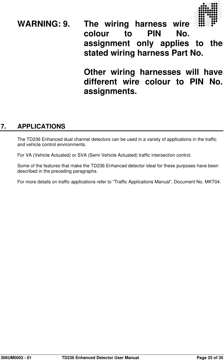  306UM0002 - 01  TD236 Enhanced Detector User Manual   Page 25 of 35   WARNING: 9.  The  wiring  harness  wire colour  to  PIN  No. assignment  only  applies  to  the stated wiring harness Part No.    Other  wiring  harnesses  will  have different  wire  colour  to  PIN  No. assignments.      7.  APPLICATIONS  The TD236 Enhanced dual channel detectors can be used in a variety of applications in the traffic and vehicle control environments.  For VA (Vehicle Actuated) or SVA (Semi Vehicle Actuated) traffic intersection control.  Some of the features that make the TD236 Enhanced detector ideal for these purposes have been described in the preceding paragraphs.  For more details on traffic applications refer to ”Traffic Applications Manual”, Document No. MKT04.   