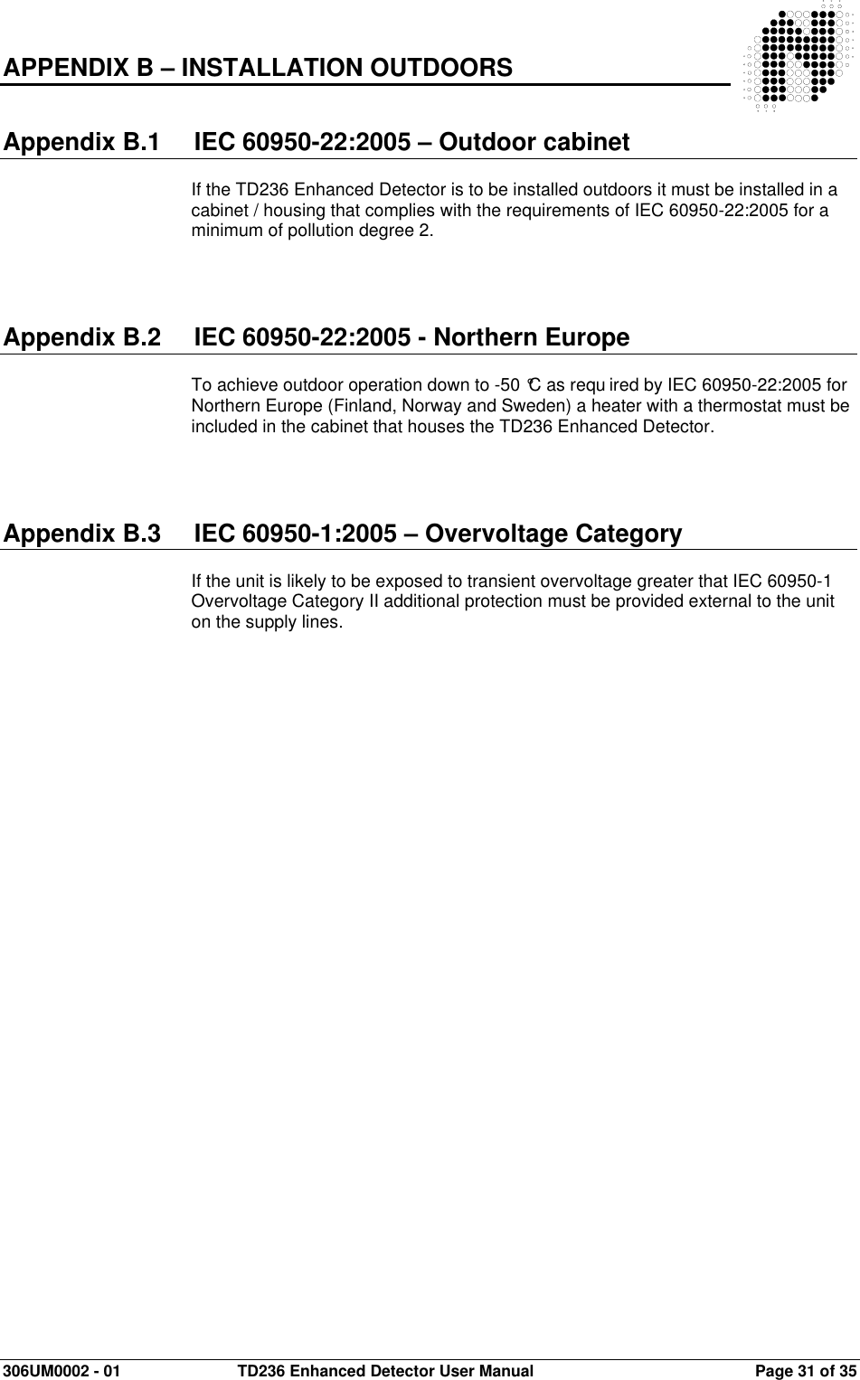  306UM0002 - 01  TD236 Enhanced Detector User Manual   Page 31 of 35  APPENDIX B – INSTALLATION OUTDOORS   Appendix B.1  IEC 60950-22:2005 – Outdoor cabinet  If the TD236 Enhanced Detector is to be installed outdoors it must be installed in a cabinet / housing that complies with the requirements of IEC 60950-22:2005 for a minimum of pollution degree 2.     Appendix B.2  IEC 60950-22:2005 - Northern Europe  To achieve outdoor operation down to -50 °C as requ ired by IEC 60950-22:2005 for Northern Europe (Finland, Norway and Sweden) a heater with a thermostat must be included in the cabinet that houses the TD236 Enhanced Detector.     Appendix B.3  IEC 60950-1:2005 – Overvoltage Category  If the unit is likely to be exposed to transient overvoltage greater that IEC 60950-1 Overvoltage Category II additional protection must be provided external to the unit on the supply lines.  