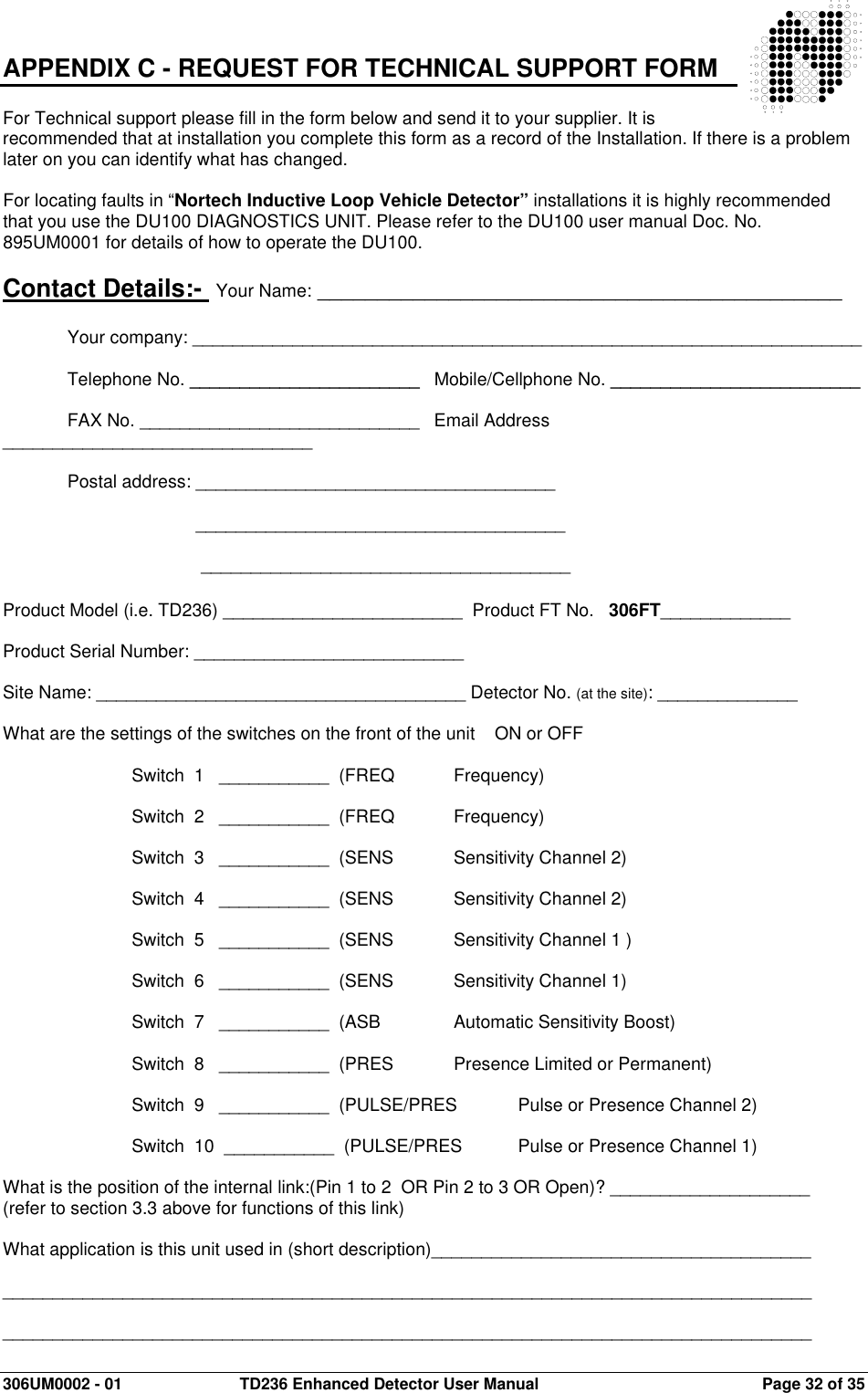  306UM0002 - 01  TD236 Enhanced Detector User Manual   Page 32 of 35  APPENDIX C - REQUEST FOR TECHNICAL SUPPORT FORM   For Technical support please fill in the form below and send it to your supplier. It is recommended that at installation you complete this form as a record of the Installation. If there is a problem later on you can identify what has changed.  For locating faults in “Nortech Inductive Loop Vehicle Detector” installations it is highly recommended that you use the DU100 DIAGNOSTICS UNIT. Please refer to the DU100 user manual Doc. No. 895UM0001 for details of how to operate the DU100.   Contact Details:-  Your Name: ____________________________________________  Your company: ___________________________________________________________________  Telephone No. _______________________   Mobile/Cellphone No. _________________________  FAX No. ____________________________   Email Address _______________________________  Postal address: ____________________________________                            _____________________________________        _____________________________________   Product Model (i.e. TD236) ________________________  Product FT No.   306FT_____________  Product Serial Number: ___________________________   Site Name: _____________________________________ Detector No. (at the site): ______________  What are the settings of the switches on the front of the unit    ON or OFF      Switch  1   ___________  (FREQ  Frequency)      Switch  2   ___________  (FREQ  Frequency)      Switch  3   ___________  (SENS  Sensitivity Channel 2)      Switch  4   ___________  (SENS  Sensitivity Channel 2)      Switch  5   ___________  (SENS  Sensitivity Channel 1 )      Switch  6   ___________  (SENS  Sensitivity Channel 1)      Switch  7   ___________  (ASB    Automatic Sensitivity Boost)      Switch  8   ___________  (PRES  Presence Limited or Permanent)      Switch  9   ___________  (PULSE/PRES  Pulse or Presence Channel 2)      Switch  10  ___________  (PULSE/PRES  Pulse or Presence Channel 1)  What is the position of the internal link:(Pin 1 to 2  OR Pin 2 to 3 OR Open)? ____________________  (refer to section 3.3 above for functions of this link)  What application is this unit used in (short description)______________________________________    _________________________________________________________________________________  _________________________________________________________________________________  