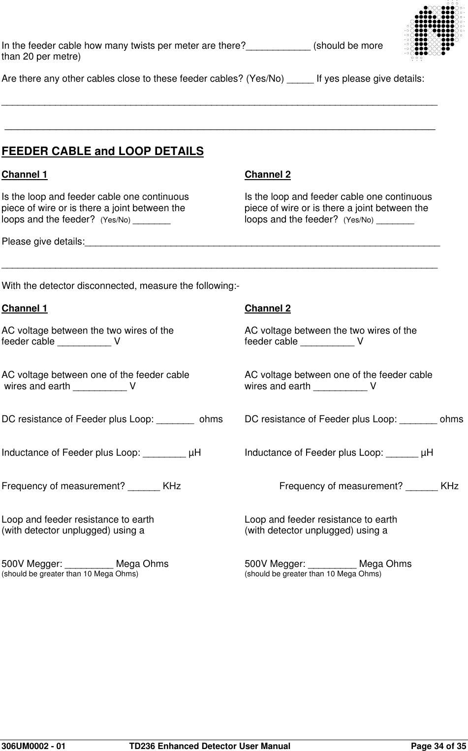  306UM0002 - 01  TD236 Enhanced Detector User Manual   Page 34 of 35   In the feeder cable how many twists per meter are there?____________ (should be more than 20 per metre)  Are there any other cables close to these feeder cables? (Yes/No) _____ If yes please give details:   _________________________________________________________________________________   ___________________________________________________________________  FEEDER CABLE and LOOP DETAILS  Channel 1            Channel 2  Is the loop and feeder cable one continuous     Is the loop and feeder cable one continuous piece of wire or is there a joint between the     piece of wire or is there a joint between the loops and the feeder?  (Yes/No) _______      loops and the feeder?  (Yes/No) _______  Please give details:__________________________________________________________________  _________________________________________________________________________________  With the detector disconnected, measure the following:-  Channel 1            Channel 2  AC voltage between the two wires of the     AC voltage between the two wires of the feeder cable __________ V        feeder cable __________ V   AC voltage between one of the feeder cable    AC voltage between one of the feeder cable  wires and earth __________ V        wires and earth __________ V   DC resistance of Feeder plus Loop: _______  ohms  DC resistance of Feeder plus Loop: _______ ohms   Inductance of Feeder plus Loop: ________ µH    Inductance of Feeder plus Loop: ______ µH   Frequency of measurement? ______ KHz      Frequency of measurement? ______ KHz   Loop and feeder resistance to earth      Loop and feeder resistance to earth (with detector unplugged) using a       (with detector unplugged) using a   500V Megger: _________ Mega Ohms      500V Megger: _________ Mega Ohms (should be greater than 10 Mega Ohms)      (should be greater than 10 Mega Ohms)   