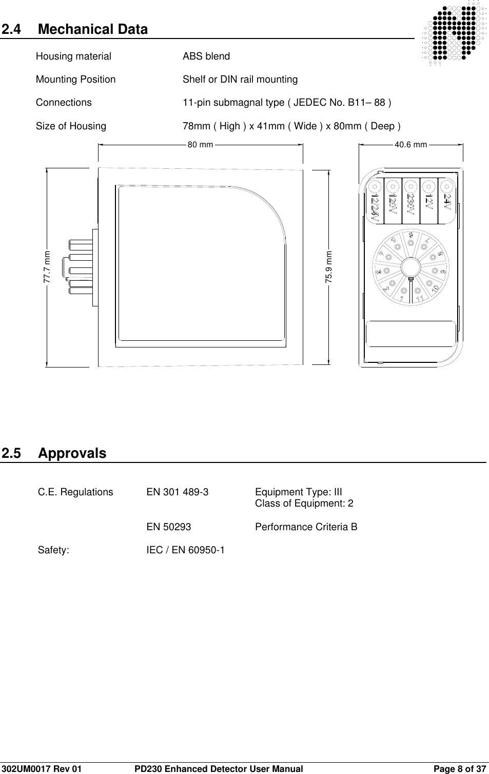  302UM0017 Rev 01  PD230 Enhanced Detector User Manual   Page 8 of 37 2.4  Mechanical Data  Housing material   ABS blend  Mounting Position    Shelf or DIN rail mounting  Connections      11-pin submagnal type ( JEDEC No. B11– 88 )  Size of Housing     78mm ( High ) x 41mm ( Wide ) x 80mm ( Deep )                              2.5  Approvals   C.E. Regulations  EN 301 489-3    Equipment Type: III               Class of Equipment: 2        EN 50293    Performance Criteria B   Safety:      IEC / EN 60950-1    80 mm75.9 mm77.7 mm40.6 mm