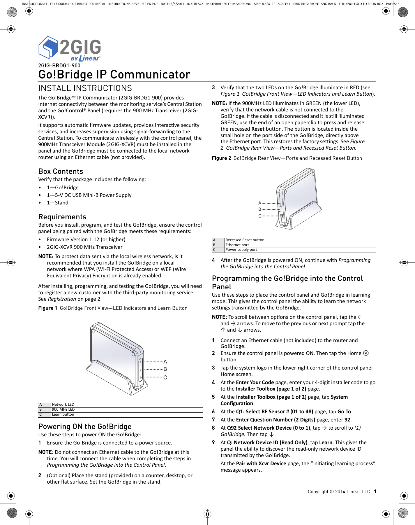 Copyright &copy; 2014 Linear LLC   12GIG-BRDG1-900Go!Bridge IP CommunicatorINSTALL INSTRUCTIONSTheGo!Bridge&trade;IPCommunicator(2GIG‐BRDG1‐900)providesInternetconnectivitybetweenthemonitoringservice&rsquo;sCentralStationandtheGo!Control&reg;Panel(requiresthe900MHzTransceiver(2GIG‐XCVR)).Itsupportsautomaticfirmwareupdates,providesinteractivesecurityservices,andincreasessupervisionusingsignal‐forwardingtotheCentralStation.Tocommunicatewirelesslywiththecontrolpanel,the900MHzTransceiverModule(2GIG‐XCVR)mustbeinstalledinthepanelandtheGo!BridgemustbeconnectedtothelocalnetworkrouterusinganEthernetcable(notprovided).Box ContentsVerifythatthepackageincludesthefollowing:&bull;1&mdash;Go!Bridge&bull;1&mdash;5‐VDCUSBMini‐BPowerSupply&bull;1&mdash;StandRequirementsBeforeyouinstall,program,andtesttheGo!Bridge,ensurethecontrolpanelbeingpairedwiththeGo!Bridgemeetstheserequirements:&bull;FirmwareVersion1.12(orhigher)&bull;2GIG‐XCVR900MHzTransceiverNOTE: Toprotectdatasentviathelocalwirelessnetwork,isitrecommendedthatyouinstalltheGo!BridgeonalocalnetworkwhereWPA(Wi‐FiProtectedAccess)orWEP(WireEquivalentPrivacy)Encryptionisalreadyenabled.Afterinstalling,programming,andtestingtheGo!Bridge,youwillneedtoregisteranewcustomerwiththethird‐partymonitoringservice.SeeRegistrationonpage2.Figure 1  Go!Bridge Front View&mdash;LED Indicators and Learn ButtonPowering ON the Go!BridgeUsethesestepstopowerONtheGo!Bridge:1EnsuretheGo!Bridgeisconnectedtoapowersource.NOTE: DonotconnectanEthernetcabletotheGo!Bridgeatthistime.YouwillconnectthecablewhencompletingthestepsinProgrammingtheGo!BridgeintotheControlPanel.2(Optional)Placethestand(provided)onacounter,desktop,orotherflatsurface.SettheGo!Bridgeinthestand.3VerifythatthetwoLEDsontheGo!BridgeilluminateinRED(seeFigure1Go!BridgeFrontView&mdash;LEDIndicatorsandLearnButton).NOTE: Ifthe900MHzLEDilluminatesinGREEN(thelowerLED),verifythatthenetworkcableisnotconnectedtotheGo!Bridge.IfthecableisdisconnectedanditisstillilluminatedGREEN,usetheendofanopenpapercliptopressandreleasetherecessedResetbutton.ThebuttonislocatedinsidethesmallholeontheportsideoftheGo!Bridge,directlyabovetheEthernetport.Thisrestoresthefactorysettings.SeeFigure2Go!BridgeRearView&mdash;PortsandRecessedResetButton.Figure 2  Go!Bridge Rear View&mdash;Ports and Recessed Reset Button4AftertheGo!BridgeispoweredON,continuewithProgrammingtheGo!BridgeintotheControlPanel.Programming the Go!Bridge into the Control PanelUsethesestepstoplacethecontrolpanelandGo!Bridgeinlearningmode.ThisgivesthecontrolpaneltheabilitytolearnthenetworksettingstransmittedbytheGo!Bridge.NOTE: Toscrollbetweenoponsonthecontrolpanel,tapthe&larr;and&rarr;arrows.Tomovetothepreviousornextprompttapthe&uarr;and&darr;arrows.1ConnectanEthernetcable(notincluded)totherouterandGo!Bridge.2EnsurethecontrolpanelispoweredON.ThentaptheHome button.3Tapthesystemlogointhelower‐rightcornerofthecontrolpanelHomescreen.4AttheEnterYourCodepage,enteryour4‐digitinstallercodetogototheInstallerToolbox(page1of2)page.5AttheInstallerToolbox(page1of2)page,tapSystemConfiguration.6AttheQ1:SelectRFSensor#(01to48)page,tapGoTo.7AttheEnterQuestionNumber(2Digits)page,enter92.8AtQ92SelectNetworkDevice(0to1),tap&rarr;toscrollto(1)Go!Bridge.Thentap&darr;.9AtQ:NetworkDeviceID(ReadOnly),tapLearn.Thisgivesthepaneltheabilitytodiscovertheread‐onlynetworkdeviceIDtransmittedbytheGo!Bridge.AtthePairwithXcvrDevicepage,the&ldquo;initiatinglearningprocess&rdquo;messageappears.ANetworkLEDB 900MHzLEDCLearnbuttonARecessedResetbuttonBEthernetportCPowersupplyportINSTRUCTIONS: FILE: 77-000044-001-BRDG1-900-INSTALL-INSTRUCTIONS-REVB-PRT-EN.PDF - DATE: 5/5/2014 - INK: BLACK - MATERIAL: 20 LB MEAD BOND - SIZE: 8.5"X11" - SCALE: 1 - PRINTING: FRONT AND BACK - FOLDING: FOLD TO FIT IN BOX - PAGES: 3