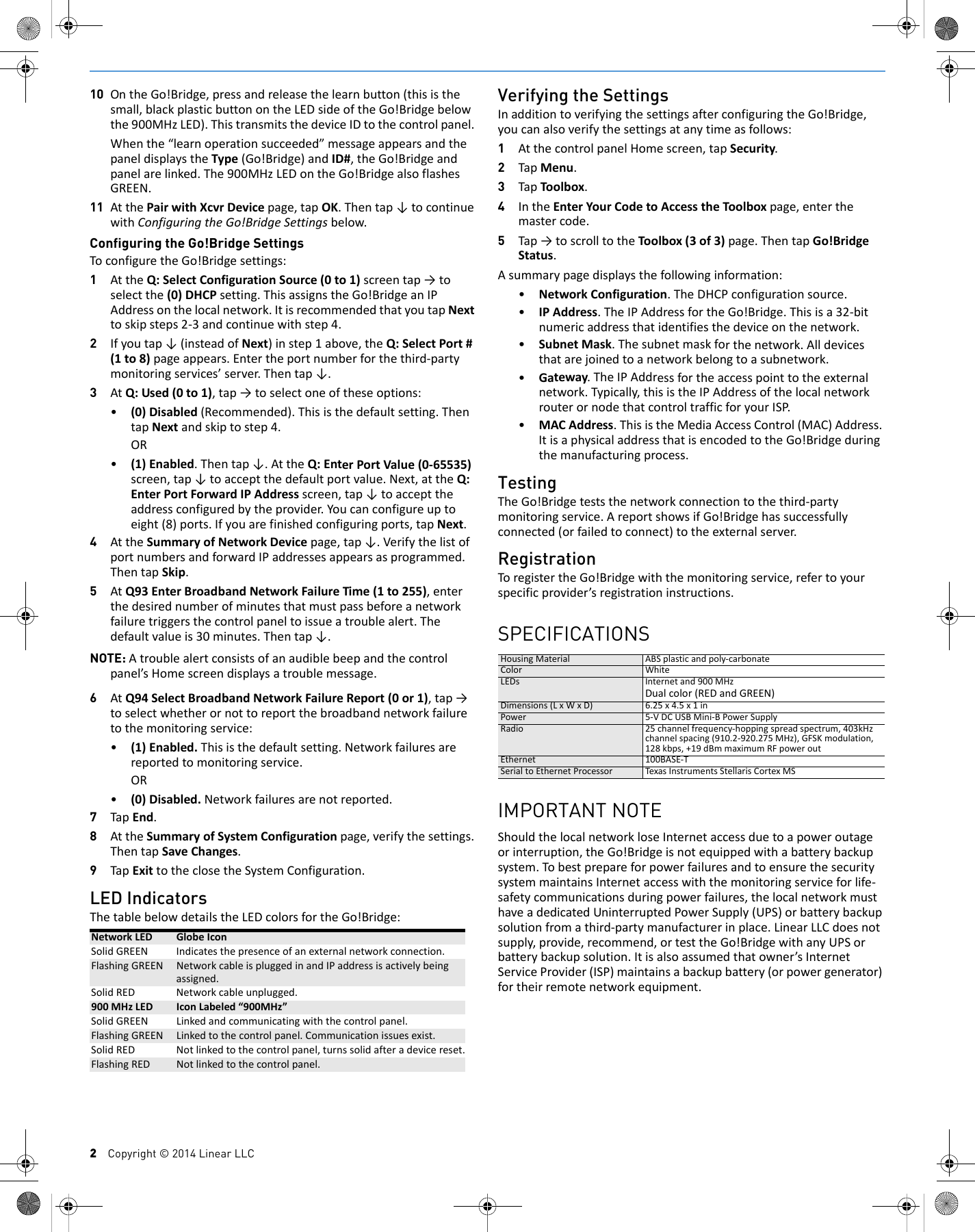 2    Copyright &copy; 2014 Linear LLC10 OntheGo!Bridge,pressandreleasethelearnbutton(thisisthesmall,blackplasticbuttonontheLEDsideoftheGo!Bridgebelowthe900MHzLED).ThistransmitsthedeviceIDtothecontrolpanel.Whenthe&ldquo;learnoperationsucceeded&rdquo;messageappearsandthepaneldisplaystheType(Go!Bridge)andID#,theGo!Bridgeandpanelarelinked.The900MHzLEDontheGo!BridgealsoflashesGREEN.11 AtthePairwithXcvrDevicepage,tapOK.Thentap&darr;tocontinuewithConfiguringtheGo!BridgeSettingsbelow.Configuring the Go!Bridge SettingsToconfiguretheGo!Bridgesettings:1AttheQ:SelectConfigurationSource(0to1)screentap&rarr;toselectthe(0)DHCPsetting.ThisassignstheGo!BridgeanIPAddressonthelocalnetwork.ItisrecommendedthatyoutapNexttoskipsteps2‐3andcontinuewithstep4.2Ifyoutap&darr;(insteadofNext)instep1above,theQ:SelectPort#(1to8)pageappears.Entertheportnumberforthethird‐partymonitoringservices&rsquo;server.Thentap&darr;.3AtQ:Used(0to1),tap&rarr;toselectoneoftheseoptions:&bull;(0)Disabled(Recommended).Thisisthedefaultsetting.ThentapNextandskiptostep4.OR&bull;(1)Enabled.Thentap&darr;.AttheQ:EnterPortValue(0‐65535)screen,tap&darr;toacceptthedefaultportvalue.Next,attheQ:EnterPortForwardIPAddressscreen,tap&darr;toaccepttheaddressconfiguredbytheprovider.Youcanconfigureuptoeight(8)ports.Ifyouarefinishedconfiguringports,tapNext.4AttheSummaryofNetworkDevicepage,tap&darr;.VerifythelistofportnumbersandforwardIPaddressesappearsasprogrammed.ThentapSkip.5AtQ93EnterBroadbandNetworkFailureTime(1to255),enterthedesirednumberofminutesthatmustpassbeforeanetworkfailuretriggersthecontrolpaneltoissueatroublealert.Thedefaultvalueis30minutes.Thentap&darr;.NOTE: Atroublealertconsistsofanaudiblebeepandthecontrolpanel&rsquo;sHomescreendisplaysatroublemessage.6AtQ94SelectBroadbandNetworkFailureReport(0or1),tap&rarr;toselectwhetherornottoreportthebroadbandnetworkfailuretothemonitoringservice:&bull;(1)Enabled.Thisisthedefaultsetting.Networkfailuresarereportedtomonitoringservice.OR&bull;(0)Disabled.Networkfailuresarenotreported.7TapEnd.8AttheSummaryofSystemConfigurationpage,verifythesettings.ThentapSaveChanges.9TapExittotheclosetheSystemConfiguration.LED IndicatorsThetablebelowdetailstheLEDcolorsfortheGo!Bridge:Verifying the SettingsInadditiontoverifyingthesettingsafterconfiguringtheGo!Bridge,youcanalsoverifythesettingsatanytimeasfollows:1AtthecontrolpanelHomescreen,tapSecurity.2TapMenu.3TapToolbox.4IntheEnterYourCodetoAccesstheToolboxpage,enterthemastercode.5Tap&rarr;toscrolltotheToolbox(3of3)page.ThentapGo!BridgeStatus.Asummarypagedisplaysthefollowinginformation:&bull;NetworkConfiguration.TheDHCPconfigurationsource.&bull;IPAddress.TheIPAddressfortheGo!Bridge.Thisisa32‐bitnumericaddressthatidentifiesthedeviceonthenetwork.&bull;SubnetMask.Thesubnetmaskforthenetwork.Alldevicesthatarejoinedtoanetworkbelongtoasubnetwork.&bull;Gateway.TheIPAddressfortheaccesspointtotheexternalnetwork.Typically,thisistheIPAddressofthelocalnetworkrouterornodethatcontroltrafficforyourISP.&bull;MACAddress.ThisistheMediaAccessControl(MAC)Address.ItisaphysicaladdressthatisencodedtotheGo!Bridgeduringthemanufacturingprocess.TestingTheGo!Bridgeteststhenetworkconnectiontothethird‐partymonitoringservice.AreportshowsifGo!Bridgehassuccessfullyconnected(orfailedtoconnect)totheexternalserver.RegistrationToregistertheGo!Bridgewiththemonitoringservice,refertoyourspecificprovider&rsquo;sregistrationinstructions.SPECIFICATIONSHousingMaterial ABSplasticandpoly‐carbonateColor WhiteLEDs Internetand900MHzDualcolor(REDandGREEN)Dimensions(LxWxD) 6.25x4.5x1inPower 5‐VDCUSBMini‐BPowerSupplyRadio 25channelfrequency‐hoppingspreadspectrum,403kHzchannelspacing(910.2‐920.275MHz),GFSKmodulation,128kbps,+19dBmmaximumRFpoweroutEthernet100BASE‐TSerialtoEthernetProcessor Texas InstrumentsStellarisCortexMSIMPORTANT NOTEShouldthelocalnetworkloseInternetaccessduetoapoweroutageorinterruption,theGo!Bridgeisnotequippedwithabatterybackupsystem.TobestprepareforpowerfailuresandtoensurethesecuritysystemmaintainsInternetaccesswiththemonitoringserviceforlife‐safetycommunicationsduringpowerfailures,thelocalnetworkmusthaveadedicatedUninterruptedPowerSupply(UPS)orbatterybackupsolutionfromathird‐partymanufacturerinplace.LinearLLCdoesnotsupply,provide,recommend,ortesttheGo!BridgewithanyUPSorbatterybackupsolution.Itisalsoassumedthatowner&rsquo;sInternetServiceProvider(ISP)maintainsabackupbattery(orpowergenerator)fortheirremotenetworkequipment.NetworkLED GlobeIconSolidGREEN Indicatesthepresenceofanexternalnetworkconnection.FlashingGREEN NetworkcableispluggedinandIPaddressisactivelybeingassigned.SolidRED Networkcableunplugged.900MHzLED IconLabeled&ldquo;900MHz&rdquo;SolidGREEN Linkedandcommunicatingwiththecontrolpanel.FlashingGREEN Linkedtothecontrolpanel.Communicationissuesexist.SolidRED Notlinkedtothecontrolpanel,turnssolidafteradevicereset.FlashingRED Notlinkedtothecontrolpanel.