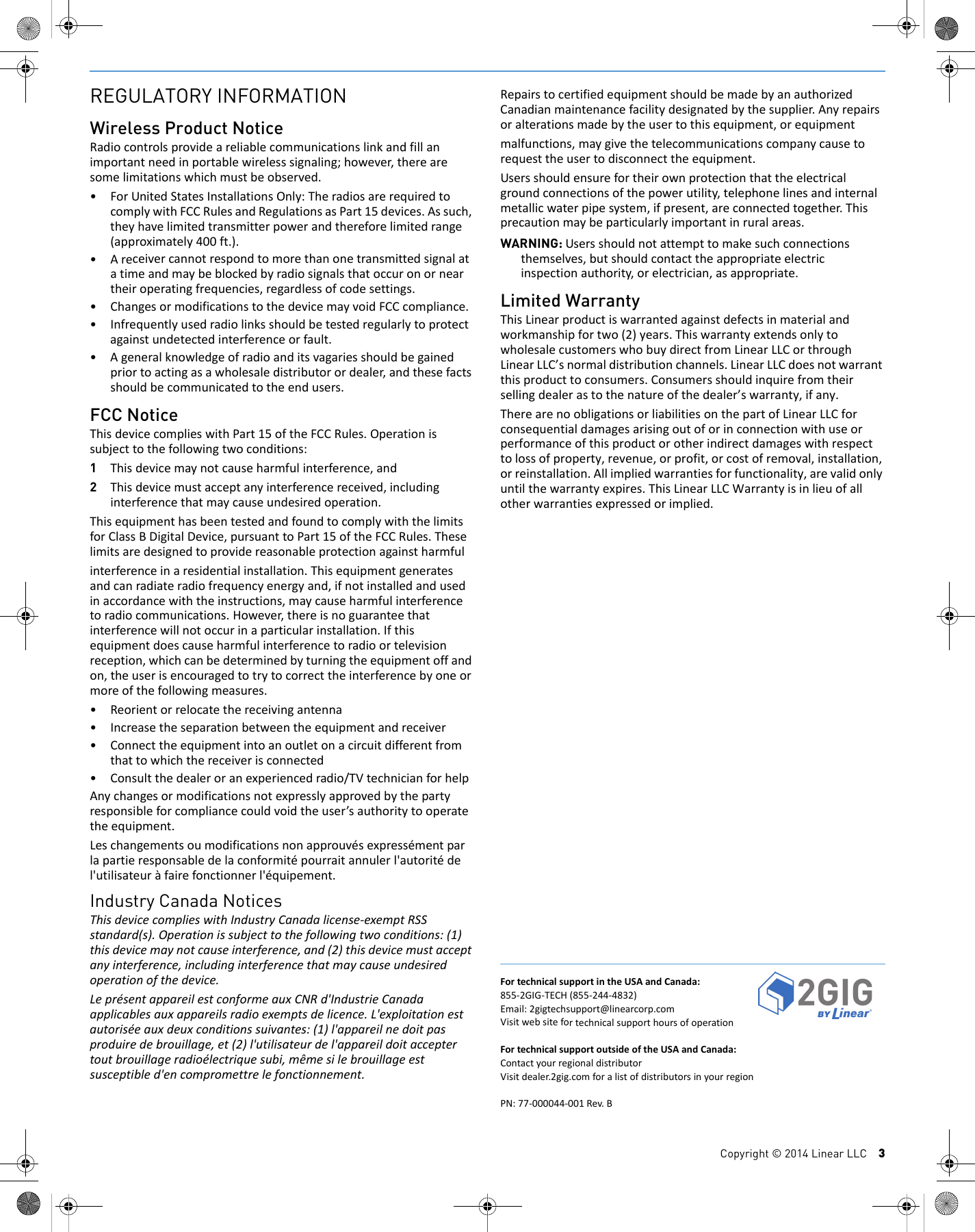 Copyright &copy; 2014 Linear LLC    3REGULATORY INFORMATIONWireless Product NoticeRadiocontrolsprovideareliablecommunicationslinkandfillanimportantneedinportablewirelesssignaling;however,therearesomelimitationswhichmustbeobserved.&bull;ForUnitedStatesInstallationsOnly:TheradiosarerequiredtocomplywithFCCRulesandRegulationsasPart15devices.Assuch,theyhavelimitedtransmitterpowerandthereforelimitedrange(approximately400ft.).&bull;Areceivercannotrespondtomorethanonetransmittedsignalatatimeandmaybeblockedbyradiosignalsthatoccuronorneartheiroperatingfrequencies,regardlessofcodesettings.&bull; ChangesormodificationstothedevicemayvoidFCCcompliance.&bull; Infrequentlyusedradiolinksshouldbetestedregularlytoprotectagainstundetectedinterferenceorfault.&bull;Ageneralknowledgeofradioanditsvagariesshouldbegainedpriortoactingasawholesaledistributorordealer,andthesefactsshouldbecommunicatedtotheendusers.FCC NoticeThisdevicecomplieswithPart15oftheFCCRules.Operationissubjecttothefollowingtwoconditions:1Thisdevicemaynotcauseharmfulinterference,and2Thisdevicemustacceptanyinterferencereceived,includinginterferencethatmaycauseundesiredoperation.ThisequipmenthasbeentestedandfoundtocomplywiththelimitsforClassBDigitalDevice,pursuanttoPart15oftheFCCRules.Theselimitsaredesignedtoprovidereasonableprotectionagainstharmfulinterferenceinaresidentialinstallation.Thisequipmentgeneratesandcanradiateradiofrequencyenergyand,ifnotinstalledandusedinaccordancewiththeinstructions,maycauseharmfulinterferencetoradiocommunications.However,thereisnoguaranteethatinterferencewillnotoccurinaparticularinstallation.Ifthisequipmentdoescauseharmfulinterferencetoradioortelevisionreception,whichcanbedeterminedbyturningtheequipmentoffandon,theuserisencouragedtotrytocorrecttheinterferencebyoneormoreofthefollowingmeasures.&bull;Reorientorrelocatethereceivingantenna&bull;Increasetheseparationbetweentheequipmentandreceiver&bull;Connecttheequipmentintoanoutletonacircuitdifferentfromthattowhichthereceiverisconnected&bull;Consultthedealeroranexperiencedradio/TVtechnicianforhelpAnychangesormodificationsnotexpresslyapprovedbythepartyresponsibleforcompliancecouldvoidtheuser&rsquo;sauthoritytooperatetheequipment.Leschangementsoumodificationsnonapprouv&eacute;sexpress&eacute;mentparlapartieresponsabledelaconformit&eacute;pourraitannulerl'autorit&eacute;del'utilisateur&agrave;fairefonctionnerl'&eacute;quipement.Industry Canada NoticesThisdevicecomplieswithIndustryCanadalicense‐exemptRSSstandard(s).Operationissubjecttothefollowingtwoconditions:(1)thisdevicemaynotcauseinterference,and(2)thisdevicemustacceptanyinterference,includinginterferencethatmaycauseundesiredoperationofthedevice.Lepr&eacute;sentappareilestconformeauxCNRd'IndustrieCanadaapplicablesauxappareilsradioexemptsdelicence.L'exploitationestautoris&eacute;eauxdeuxconditionssuivantes:(1)l'appareilnedoitpasproduiredebrouillage,et(2)l'utilisateurdel'appareildoitacceptertoutbrouillageradio&eacute;lectriquesubi,m&ecirc;mesilebrouillageestsusceptibled'encompromettrelefonctionnement.RepairstocertifiedequipmentshouldbemadebyanauthorizedCanadianmaintenancefacilitydesignatedbythesupplier.Anyrepairsoralterationsmadebytheusertothisequipment,orequipmentmalfunctions,maygivethetelecommunicationscompanycausetorequesttheusertodisconnecttheequipment.Usersshouldensurefortheirownprotectionthattheelectricalgroundconnectionsofthepowerutility,telephonelinesandinternalmetallicwaterpipesystem,ifpresent,areconnectedtogether.Thisprecautionmaybeparticularlyimportantinruralareas.WARNING: Usersshouldnotattempttomakesuchconnectionsthemselves,butshouldcontacttheappropriateelectricinspectionauthority,orelectrician,asappropriate.Limited WarrantyThisLinearproductiswarrantedagainstdefectsinmaterialandworkmanshipfortwo(2)years.ThiswarrantyextendsonlytowholesalecustomerswhobuydirectfromLinearLLCorthroughLinearLLC&rsquo;snormaldistributionchannels.LinearLLCdoesnotwarrantthisproducttoconsumers.Consumersshouldinquirefromtheirsellingdealerastothenatureofthedealer&rsquo;swarranty,ifany.TherearenoobligationsorliabilitiesonthepartofLinearLLCforconsequentialdamagesarisingoutoforinconnectionwithuseorperformanceofthisproductorotherindirectdamageswithrespecttolossofproperty,revenue,orprofit,orcostofremoval,installation,orreinstallation.Allimpliedwarrantiesforfunctionality,arevalidonlyuntilthewarrantyexpires.ThisLinearLLCWarrantyisinlieuofallotherwarrantiesexpressedorimplied.FortechnicalsupportintheUSAandCanada:855‐2GIG‐TECH(855‐244‐4832)Email:2gigtechsupport@linearcorp.comVisitwebsitefortechnicalsupporthoursofoperationFortechnicalsupportoutsideoftheUSAandCanada:ContactyourregionaldistributorVisitdealer.2gig.comforalistofdistributorsinyourregionPN:77‐000044‐001Rev.B