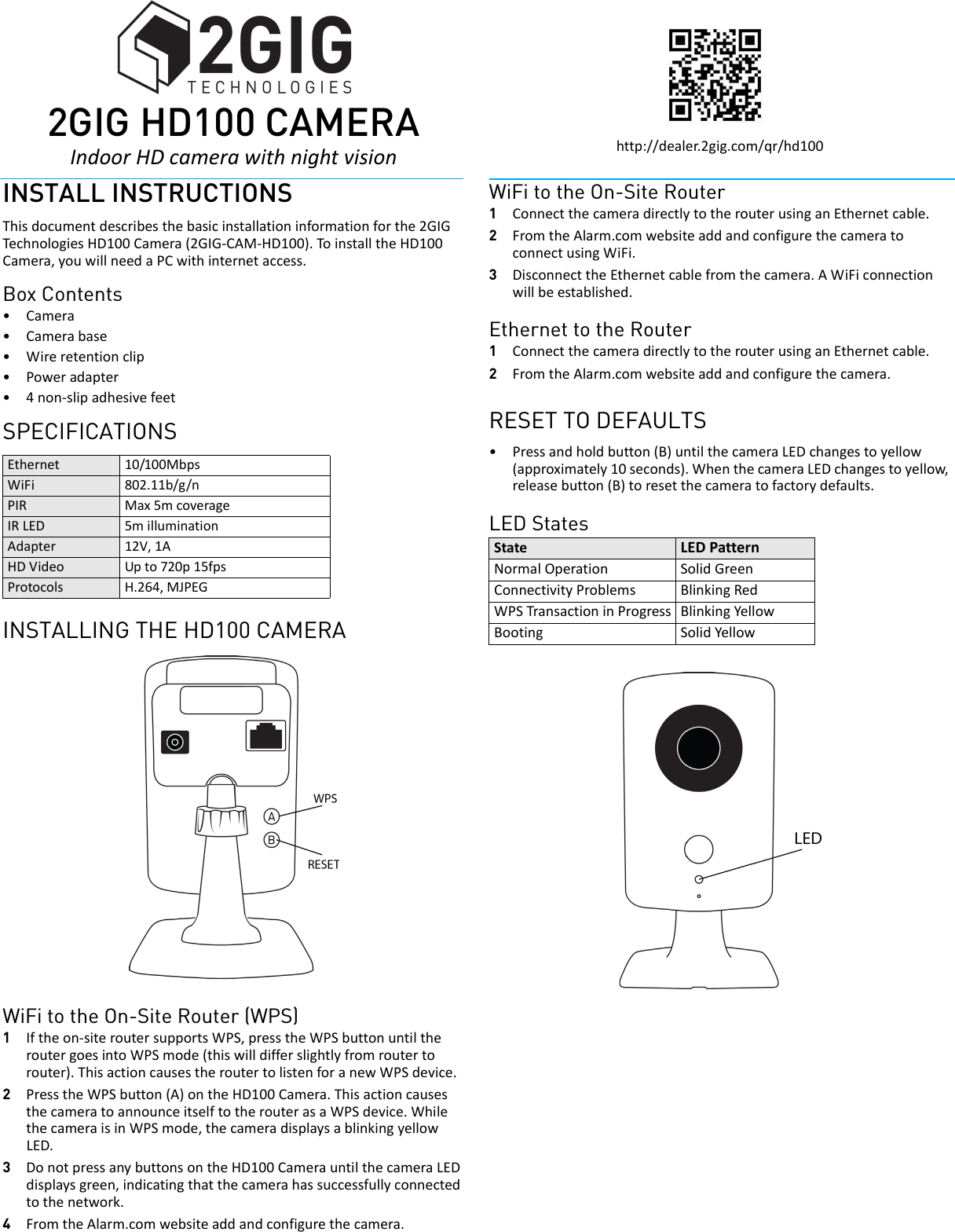  2GIhttp://dealer.2gig.com/qr/hd100INSTALL INSTRUCTIONSThisdocumentdescribesthebasicinstallationinformationforthe2GIGTechnolo giesHD100Camera(2GIG‐CAM‐HD100).ToinstalltheHD100Camera,youwillneedaPCwithinternetaccess.Box Contents&bull;Camera&bull;Camerabase&bull;Wireretentionclip&bull;Poweradapter&bull;4non‐slipadhesivefeetSPECIFICATIONSINSTALLING THE HD100 CAMERAWiFi to the On-Site Router (WPS)1Iftheon‐siteroutersupportsWPS,presstheWPSbuttonuntiltheroutergoesintoWPSmode(thiswilldifferslightlyfromroutertorouter).ThisactioncausestheroutertolistenforanewWPSdevice.2PresstheWPSbutton(A)ontheHD100Camera.ThisactioncausesthecameratoannounceitselftotherouterasaWPSdevice.WhilethecameraisinWPSmode,thecameradisplaysablinkingyellowLED.3DonotpressanybuttonsontheHD100CamerauntilthecameraLEDdisplaysgreen,indicatingthatthecamerahassuccessfullyconnectedtothenetwork.4FromtheAlarm.comwebsiteaddandconfigurethecamera.WiFi to the On-Site Router1ConnectthecameradirectlytotherouterusinganEthernetcable.2FromtheAlarm.comwebsiteaddandconfigurethecameratoconnectusingWiFi.3DisconnecttheEthernetcablefromthecamera.AWiFiconnectionwillbeestablished.Ethernet to the Router1ConnectthecameradirectlytotherouterusinganEthernetcable.2FromtheAlarm.comwebsiteaddandconfigurethecamera.RESET TO DEFAULTS&bull;Pressandholdbutton(B)untilthecameraLEDchangestoyellow(approximately10seconds).WhenthecameraLEDchangestoyellow,releasebutton(B)toresetthecameratofactorydefaults.LED StatesEthernet 10/100MbpsWiFi 802.11b/g/nPIR Max5mcoverageIRLED 5milluminationAdapter 12V,1AHDVideo Upto720p15fpsProtocols H.264,MJPEGState LEDPatternNormalOperation SolidGreenConnectivityProblems BlinkingRedWPSTransactioninProgress BlinkingYellowBooting SolidYellow 2GI2GIG HD100 CAMERAIndoorHDcamerawithnightvision