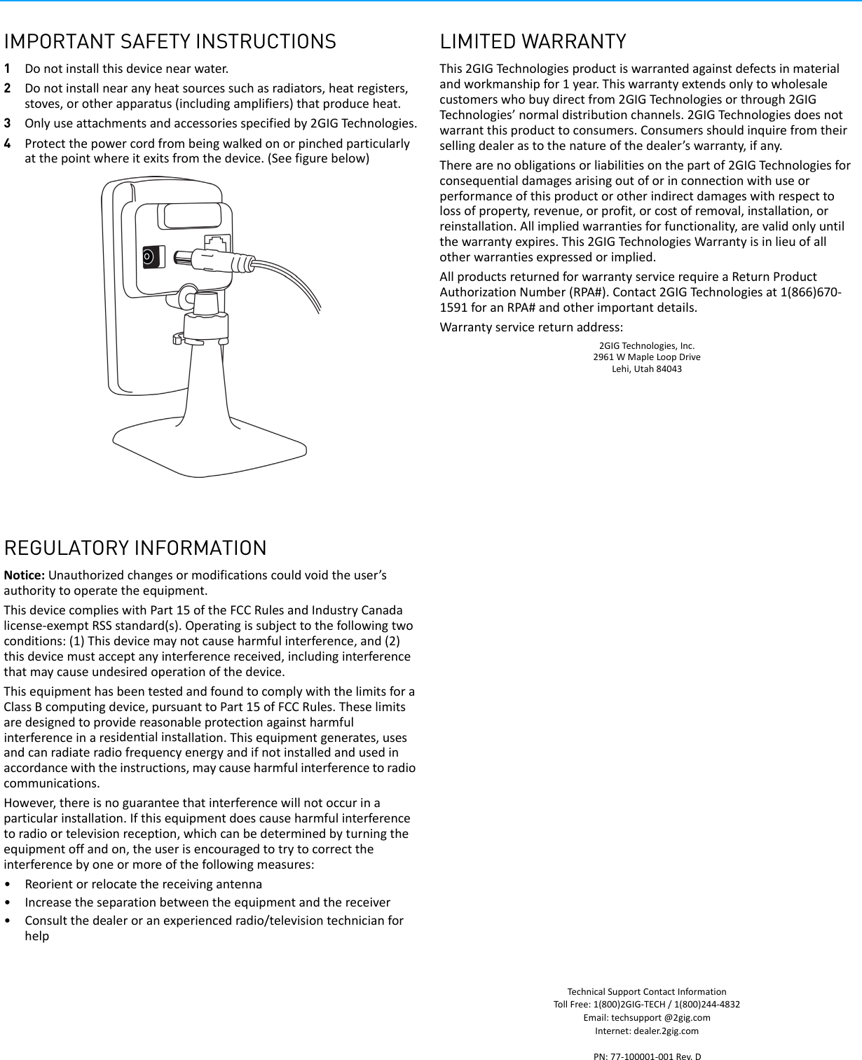 IMPORTANT SAFETY INSTRUCTIONS1Donotinstallthisdevicenearwater.2Donotinstallnearanyheatsourcessuchasradiators,heatregisters,stoves,orotherapparatus(includingamplifiers)thatproduceheat.3Onlyuseattachmentsandaccessoriesspecifiedby2GIGTechnologies.4Protectthepowercordfrombeingwalkedonorpinchedparticularlyatthepointwhereitexitsfromthedevice.(Seefigurebelow)REGULATORY INFORMATIONNotice:Unauthorizedchangesormodificationscouldvoidtheuser&rsquo;sauthoritytooperatetheequipment.ThisdevicecomplieswithPart15oftheFCCRulesandIndustryCanadalicense‐exemptRSSstandard(s).Operatingissubjecttothefollowingtwoconditions:(1)Thisdevicemaynotcauseharmfulinterference,and(2)thisdevicemustacceptanyinterferencereceived,includinginterferencethatmaycauseundesiredoperationofthedevice.ThisequipmenthasbeentestedandfoundtocomplywiththelimitsforaClassBcomputingdevice,pursuanttoPart15ofFCCRules.Theselimitsaredesignedtoprovidereasonableprotectionagainstharmfulinterferenceinaresidentialinstallation.Thisequipmentgenerates,usesandcanradiateradiofrequencyenergyandifnotinstalledandusedinaccordancewiththeinstructions,maycauseharmfulinterferencetoradiocommunications.However,thereisnoguaranteethatinterferencewillnotoccurinaparticularinstallation.Ifthisequipmentdoescauseharmfulinterferencetoradioortelevisionreception,whichcanbedeterminedbyturningtheequipmentoffandon,theuserisencouragedtotrytocorrecttheinterferencebyoneormoreofthefollowingmeasures:&bull;Reorientorrelocatethereceivingantenna&bull;Increasetheseparationbetweentheequipmentandthereceiver&bull;Consultthedealeroranexperiencedradio/televisiontechnicianforhelpLIMITED WARRANTYThis2GIGTechnologiesproductiswarrantedagainstdefectsinmaterialandworkmanshipfor1year.Thiswarrantyextendsonlytowholesalecustomerswhobuydirectfrom2GIGTechnologiesorthrough2GIGTechnologies&rsquo;normaldistributionchannels.2GIGTechnologiesdoesnotwarrantthisproducttoconsumers.Consumersshouldinquirefromtheirsellingdealerastothenatureofthedealer&rsquo;swarranty,ifany.Therearenoobligationsorliabilitiesonthepartof2GIGTechnologiesforconsequentialdamagesarisingoutoforinconnectionwithuseorperformanceofthisproductorotherindirectdamageswithrespecttolossofproperty,revenue,orprofit,orcostofremoval,installation,orreinstallation.Allimpliedwarrantiesforfunctionality,arevalidonlyuntilthewarrantyexpires.This2GIGTechnologiesWarrantyisinlieuofallotherwarrantiesexpressedorimplied.AllproductsreturnedforwarrantyservicerequireaReturnProductAuthorizationNumber(RPA#).Contact2GIGTechnologiesat1(866)670‐1591foranRPA#andotherimportantdetails.Warrantyservicereturnaddress:2GIGTechnologies,Inc.2961WMapleLoopDriveLehi,Utah84043TechnicalSupportContactInformationTollFree:1(800)2GIG‐TECH/1(800)244‐4832Email:techsupport@2gig.comInternet:dealer.2gig.comPN:77‐100001‐001Rev.D