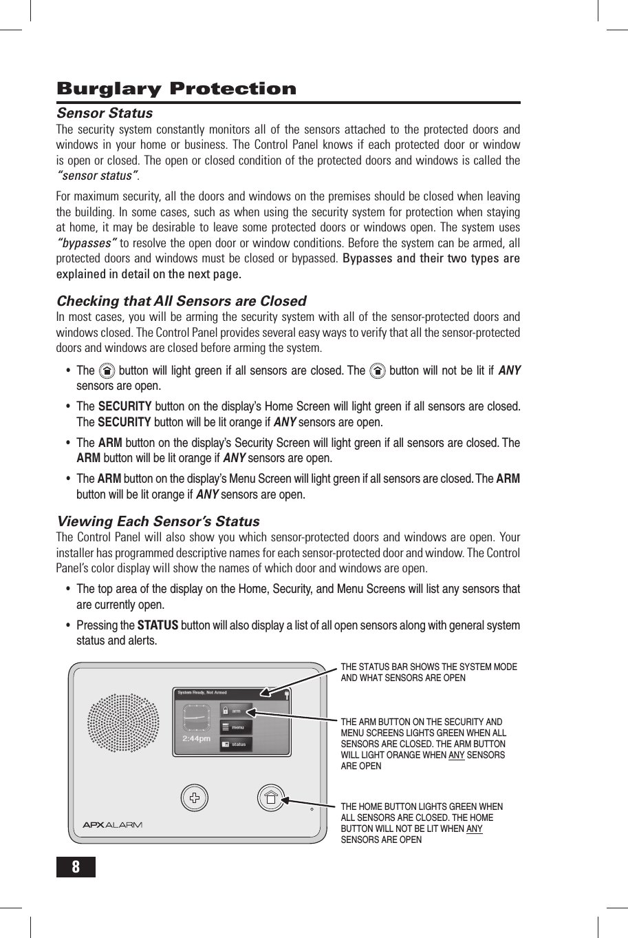 8 Burglary ProtectionSensor StatusThe security system constantly monitors all of the sensors attached to the protected doors and windows in your home or business. The Control Panel knows if each protected door or window is open or closed. The open or closed condition of the protected doors and windows is called the &ldquo;sensor status&rdquo;.For maximum security, all the doors and windows on the premises should be closed when leaving the building. In some cases, such as when using the security system for protection when staying at home, it may be desirable to leave some protected doors or windows open. The system uses &ldquo;bypasses&rdquo; to resolve the open door or window conditions. Before the system can be armed, all protected doors and windows must be closed or bypassed. Bypasses and their two types are explained in detail on the next page. Checking that All Sensors are ClosedIn most cases, you will be arming the security system with all of the sensor-protected doors and windows closed. The Control Panel provides several easy ways to verify that all the sensor-protected doors and windows are closed before arming the system.The&bull;    button will light green if all  sensors are closed. The   button will not be lit if ANY sensors are open.The &bull;  SECURITY button on the display&rsquo;s Home Screen will light green if all sensors are closed. The SECURITY button will be lit orange if ANY sensors are open.The &bull;  ARM button on the display&rsquo;s Security Screen will light green if all sensors are closed. The ARM button will be lit orange if ANY sensors are open.The &bull;  ARM button on the display&rsquo;s Menu Screen will light green if all sensors are closed. The ARM button will be lit orange if ANY sensors are open. Viewing Each Sensor&rsquo;s StatusThe Control Panel will also show you which sensor-protected doors and windows are open. Your installer has programmed descriptive names for each sensor-protected door and window. The Control Panel&rsquo;s color display will show the names of which door and windows are open.The top area of the display on the Home, Security, and Menu Screens will list any sensors that &bull; are currently open.Pressing the &bull;  STATUS button will also display a list of all open sensors along with general system status and alerts.THE HOME BUTTON LIGHTS GREEN WHENALL SENSORS ARE CLOSED. THE HOMEBUTTON WILL NOT BE LIT WHEN ANYSENSORS ARE OPENTHE STATUS BAR SHOWS THE SYSTEM MODEAND WHAT SENSORS ARE OPENTHE ARM BUTTON ON THE SECURITY ANDMENU SCREENS LIGHTS GREEN WHEN ALLSENSORS ARE CLOSED. THE ARM BUTTONWILL LIGHT ORANGE WHEN ANY SENSORSARE OPEN