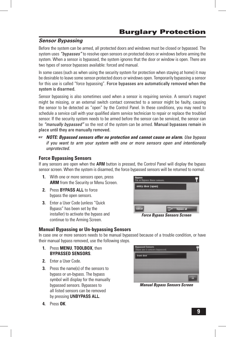 9 Burglary Protection Sensor BypassingBefore the system can be armed, all protected doors and windows must be closed or bypassed. The system uses &ldquo;bypasses&rdquo; to resolve open sensors on protected doors or windows before arming the system. When a sensor is bypassed, the system ignores that the door or window is open. There are two types of sensor bypasses available: forced and manual.In some cases (such as when using the security system for protection when staying at home) it may be desirable to leave some sensor-protected doors or windows open. Temporarily bypassing a sensor for this use is called &ldquo;force bypassing&rdquo;. Force bypasses are automatically removed when the system is disarmed.Sensor bypassing is also sometimes used when a sensor is requiring service. A sensor&rsquo;s magnet might be missing, or an external switch contact connected to a sensor might be faulty, causing the sensor to be detected as &ldquo;open&rdquo; by the Control Panel. In these conditions, you may need to schedule a service call with your qualiﬁ ed alarm service technician to repair or replace the troubled sensor. If the security system needs to be armed before the sensor can be serviced, the sensor can be &ldquo;manually bypassed&rdquo; so the rest of the system can be armed. Manual bypasses remain in place until they are manually removed.☞  NOTE: Bypassed sensors offer no protection and cannot cause an alarm. Use bypass if you want to arm your system with one or more sensors open and intentionally unprotected.  Force  Bypassing  SensorsIf any sensors are open when the ARM button is pressed, the Control Panel will display the bypass sensor screen. When the system is disarmed, the force bypassed sensors will be returned to normal.With one or more sensors open, press 1. ARM from the Security or Menu Screen.Press 2.  BYPASS ALL to force bypass the open sensors.Enter a User Code (unless 3.   &ldquo;Quick Bypass&rdquo; has been set by the installer) to activate the bypass and continue to the Arming Screen. Manual Bypassing or Un-bypassing SensorsIn case one or more sensors needs to be manual bypassed because of a trouble condition, or have their manual bypass removed, use the following steps.Press 1. MENU, TOOLBOX, then BYPASSED SENSORS.Enter a User Code.2. Press the name(s) of the sensors to 3. bypass or un-bypass. The bypass symbol will display for the manually bypassed sensors. Bypasses to all listed sensors can be removed by pressing UNBYPASS ALL.Press 4. OK.Manual Bypass Sensors ScreenForce Bypass Sensors Screen