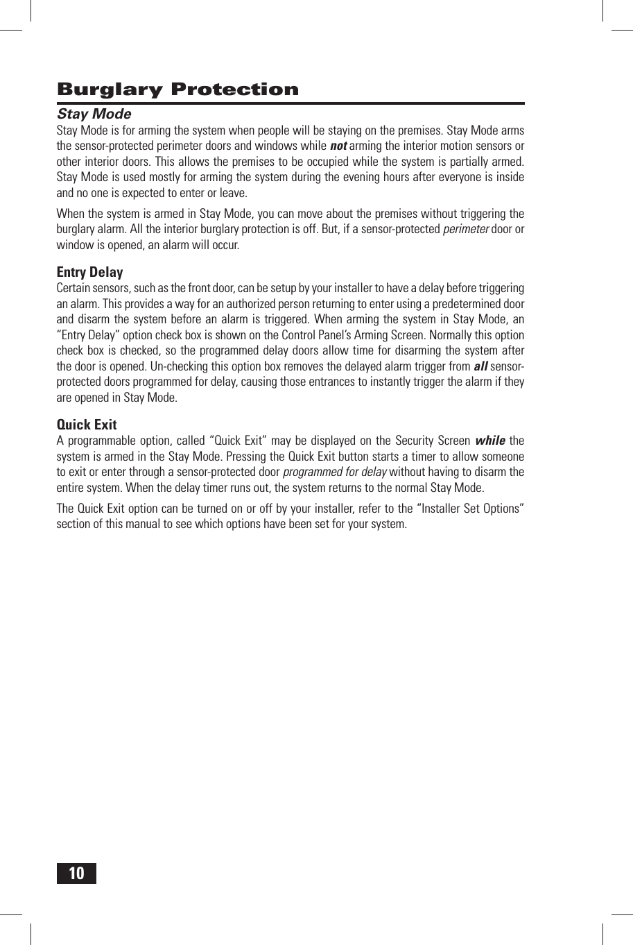 10 Burglary Protection Stay ModeStay Mode is for arming the system when people will be staying on the premises. Stay Mode arms the sensor-protected perimeter doors and windows while not arming the interior motion sensors or other interior doors. This allows the premises to be occupied while the system is partially armed. Stay Mode is used mostly for arming the system during the evening hours after everyone is inside and no one is expected to enter or leave.When the system is armed in Stay Mode, you can move about the premises without triggering the burglary alarm. All the interior burglary protection is off. But, if a sensor-protected perimeter door or window is opened, an alarm will occur. Entry  DelayCertain sensors, such as the front door, can be setup by your installer to have a delay before triggering an alarm. This provides a way for an authorized person returning to enter using a predetermined door and disarm the system before an alarm is triggered. When arming the system in Stay Mode, an &ldquo;Entry Delay&rdquo; option check box is shown on the Control Panel&rsquo;s Arming Screen. Normally this option check box is checked, so the programmed delay doors allow time for disarming the system after the door is opened. Un-checking this option box removes the delayed alarm trigger from all sensor-protected doors programmed for delay, causing those entrances to instantly trigger the alarm if they are opened in Stay Mode. Quick  ExitA programmable option, called &ldquo;Quick Exit&rdquo; may be displayed on the Security Screen while the system is armed in the Stay Mode. Pressing the Quick Exit button starts a timer to allow someone to exit or enter through a sensor-protected door programmed for delay without having to disarm the entire system. When the delay timer runs out, the system returns to the normal Stay Mode.The Quick Exit option can be turned on or off by your installer, refer to the &ldquo;Installer Set Options&rdquo; section of this manual to see which options have been set for your system.