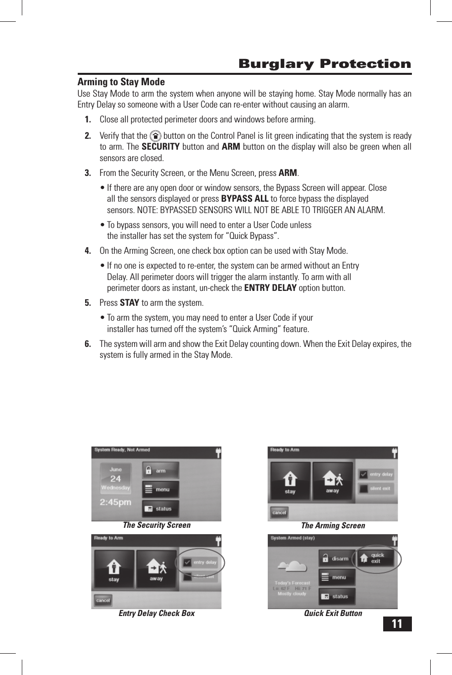 11 Arming to Stay ModeUse Stay Mode to arm the system when anyone will be staying home. Stay Mode normally has an Entry Delay so someone with a  User Code can re-enter without causing an alarm.Close all protected perimeter doors and windows before arming.1. Verify that the 2.    button on the Control Panel is lit green indicating that the system is ready to arm. The SECURITY button and  ARM button on the display will also be green when all sensors are closed.From the Security Screen, or the Menu Screen, press 3. ARM.If there are any open door or window sensors, the Bypass Screen will appear. Close &bull; all the sensors displayed or press BYPASS ALL to force bypass the displayed sensors. NOTE: BYPASSED SENSORS WILL NOT BE ABLE TO TRIGGER AN ALARM.To bypass sensors, you will need to enter a User Code unless &bull; the installer has set the system for &ldquo; Quick Bypass&rdquo;.On the Arming Screen, one check box option can be used with Stay Mode.4. If no one is expected to re-enter, the system can be armed without an Entry &bull; Delay. All perimeter doors will trigger the alarm instantly. To arm with all perimeter doors as instant, un-check the  ENTRY DELAY option button. Press 5.   STAY to arm the system.To arm the system, you may need to enter a User Code if your &bull; installer has turned off the system&rsquo;s &ldquo; Quick Arming&rdquo; feature.The system will arm and show the 6.   Exit Delay counting down. When the Exit Delay expires, the system is fully armed in the Stay Mode. Burglary ProtectionThe Security ScreenQuick Exit ButtonEntry Delay Check BoxThe Arming Screen