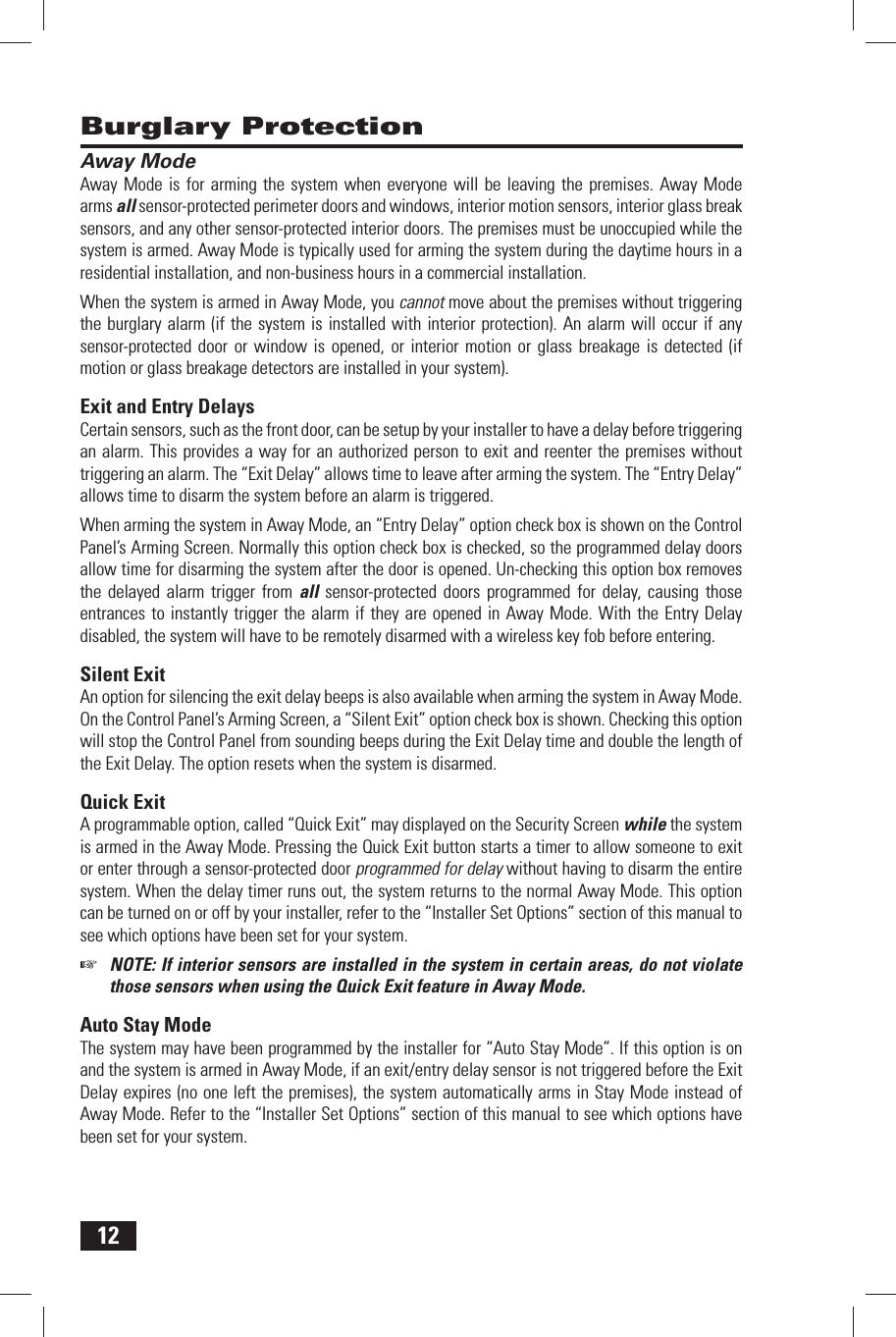 12 Away ModeAway Mode is for arming the system when everyone will be leaving the premises. Away Mode arms all sensor-protected perimeter doors and windows, interior motion sensors, interior glass break sensors, and any other sensor-protected interior doors. The premises must be unoccupied while the system is armed. Away Mode is typically used for arming the system during the daytime hours in a residential installation, and non-business hours in a commercial installation.When the system is armed in Away Mode, you cannot move about the premises without triggering the burglary alarm (if the system is installed with interior protection). An alarm will occur if any sensor-protected door or window is opened, or interior motion or glass breakage is detected (if motion or glass breakage detectors are installed in your system). Exit and Entry DelaysCertain sensors, such as the front door, can be setup by your installer to have a delay before triggering an alarm. This provides a way for an authorized person to exit and reenter the premises without triggering an alarm. The &ldquo; Exit Delay&rdquo; allows time to leave after arming the system. The &ldquo; Entry Delay&rdquo; allows time to disarm the system before an alarm is triggered.When arming the system in Away Mode, an &ldquo;Entry Delay&rdquo; option check box is shown on the Control Panel&rsquo;s Arming Screen. Normally this option check box is checked, so the programmed delay doors allow time for disarming the system after the door is opened. Un-checking this option box removes the delayed alarm trigger from all sensor-protected doors programmed for delay, causing those entrances to instantly trigger the alarm if they are opened in Away Mode. With the Entry Delay disabled, the system will have to be remotely disarmed with a wireless key fob before entering. Silent  ExitAn option for silencing the exit delay beeps is also available when arming the system in Away Mode. On the Control Panel&rsquo;s Arming Screen, a &ldquo;Silent Exit&rdquo; option check box is shown. Checking this option will stop the Control Panel from sounding beeps during the Exit Delay time and double the length of the Exit Delay. The option resets when the system is disarmed. Quick  ExitA programmable option, called &ldquo;Quick Exit&rdquo; may displayed on the Security Screen while the system is armed in the Away Mode. Pressing the Quick Exit button starts a timer to allow someone to exit or enter through a sensor-protected door programmed for delay without having to disarm the entire system. When the delay timer runs out, the system returns to the normal Away Mode. This option can be turned on or off by your installer, refer to the &ldquo;Installer Set Options&rdquo; section of this manual to see which options have been set for your system.☞  NOTE: If interior sensors are installed in the system in certain areas, do not violate those sensors when using the Quick Exit feature in Away Mode. Auto Stay ModeThe system may have been programmed by the installer for &ldquo;Auto Stay Mode&rdquo;. If this option is on and the system is armed in Away Mode, if an exit/entry delay sensor is not triggered before the Exit Delay expires (no one left the premises), the system automatically arms in Stay Mode instead of Away Mode. Refer to the &ldquo;Installer Set Options&rdquo; section of this manual to see which options have been set for your system. Burglary Protection