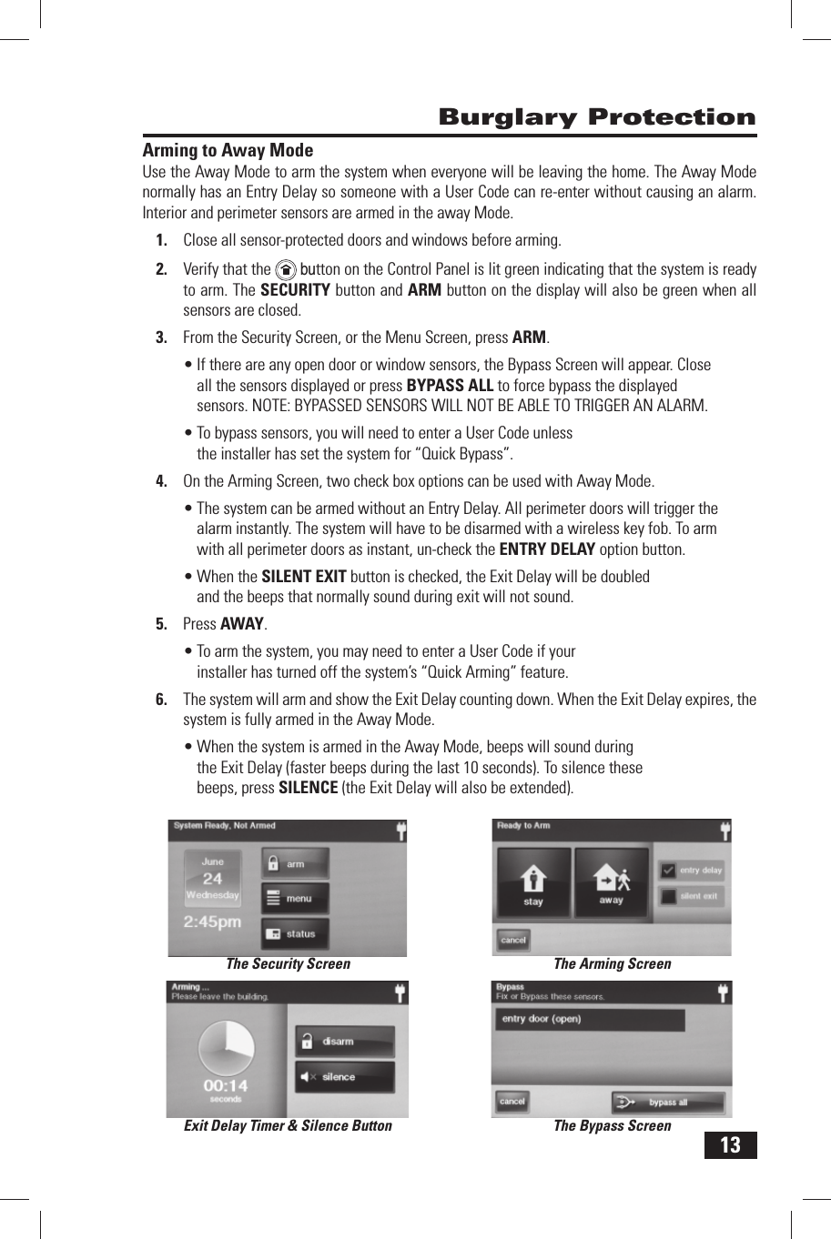 13Arming to Away ModeUse the  Away Mode to arm the system when everyone will be leaving the home. The Away Mode normally has an Entry Delay so someone with a  User Code can re-enter without causing an alarm. Interior and perimeter sensors are armed in the away Mode.Close all sensor-protected doors and windows before arming.1. Verify that the 2.    button on the Control Panel is lit green indicating that the system is ready to arm. The SECURITY button and  ARM button on the display will also be green when all sensors are closed.From the Security Screen, or the Menu Screen, press 3. ARM.If there are any open door or window sensors, the Bypass Screen will appear. Close &bull; all the sensors displayed or press  BYPASS ALL to force bypass the displayed sensors. NOTE: BYPASSED SENSORS WILL NOT BE ABLE TO TRIGGER AN ALARM.To bypass sensors, you will need to enter a User Code unless &bull; the installer has set the system for &ldquo; Quick Bypass&rdquo;.On the Arming Screen, two check box options can be used with Away Mode.4. The system can be armed without an &bull;   Entry Delay. All perimeter doors will trigger the alarm instantly. The system will have to be disarmed with a wireless key fob. To arm with all perimeter doors as instant, un-check the  ENTRY DELAY option button.When the &bull;  SILENT EXIT button is checked, the Exit Delay will be doubled and the beeps that normally sound during exit will not sound.Press 5.   AWAY.To arm the system, you may need to enter a User Code if your &bull; installer has turned off the system&rsquo;s &ldquo; Quick Arming&rdquo; feature.The system will arm and show the 6.   Exit Delay counting down. When the Exit Delay expires, the system is fully armed in the Away Mode.When the system is armed in the Away Mode, beeps will sound during &bull; the Exit Delay (faster beeps during the last 10 seconds). To silence these beeps, press  SILENCE (the Exit Delay will also be extended). Burglary ProtectionThe Security Screen The Arming ScreenThe Bypass ScreenExit Delay Timer &amp; Silence Button
