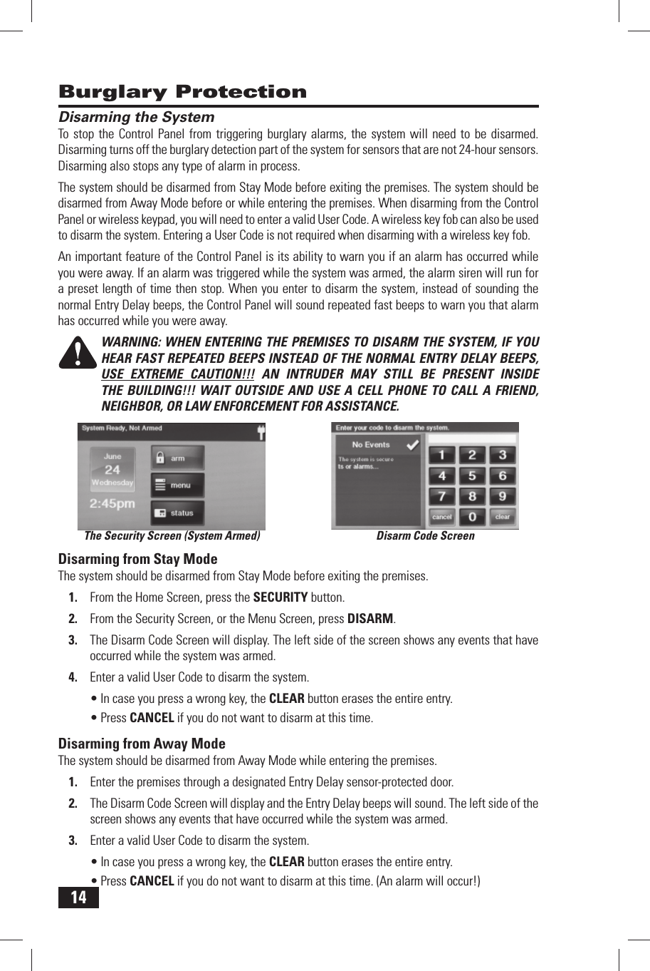 14 Disarming the SystemTo stop the Control Panel from triggering burglary alarms, the system will need to be disarmed. Disarming turns off the burglary detection part of the system for sensors that are not 24-hour sensors. Disarming also stops any type of alarm in process.The system should be disarmed from Stay Mode before exiting the premises. The system should be disarmed from Away Mode before or while entering the premises. When disarming from the Control Panel or wireless keypad, you will need to enter a valid User Code. A wireless key fob can also be used to disarm the system. Entering a User Code is not required when disarming with a wireless key fob.An important feature of the Control Panel is its ability to warn you if an alarm has occurred while you were away. If an alarm was triggered while the system was armed, the alarm siren will run for a preset length of time then stop. When you enter to disarm the system, instead of sounding the normal Entry Delay beeps, the Control Panel will sound repeated fast beeps to warn you that alarm has occurred while you were away.WARNING: WHEN ENTERING THE PREMISES TO DISARM THE SYSTEM, IF YOU HEAR FAST REPEATED BEEPS INSTEAD OF THE NORMAL ENTRY DELAY BEEPS, USE EXTREME CAUTION!!! AN INTRUDER MAY STILL BE PRESENT INSIDE THE BUILDING!!! WAIT OUTSIDE AND USE A CELL PHONE TO CALL A FRIEND, NEIGHBOR, OR LAW ENFORCEMENT FOR ASSISTANCE. Disarming from Stay ModeThe system should be disarmed from Stay Mode before exiting the premises.From the Home Screen, press the 1.   SECURITY button.From the Security Screen, or the Menu Screen, press 2.   DISARM.The Disarm Code Screen will display. The left side of the screen shows any events that have 3. occurred while the system was armed.Enter a valid User Code to disarm the system.4. In case you press a wrong key, the &bull;  CLEAR button erases the entire entry.Press &bull;  CANCEL if you do not want to disarm at this time. Disarming from Away ModeThe system should be disarmed from Away Mode while entering the premises.Enter the premises through a designated Entry Delay sensor-protected door.1. The Disarm Code Screen will display and the Entry Delay beeps will sound. The left side of the 2. screen shows any events that have occurred while the system was armed.Enter a valid User Code to disarm the system.3. In case you press a wrong key, the &bull;  CLEAR button erases the entire entry.Press &bull;  CANCEL if you do not want to disarm at this time. (An alarm will occur!) Burglary ProtectionThe Security Screen (System Armed) Disarm Code Screen