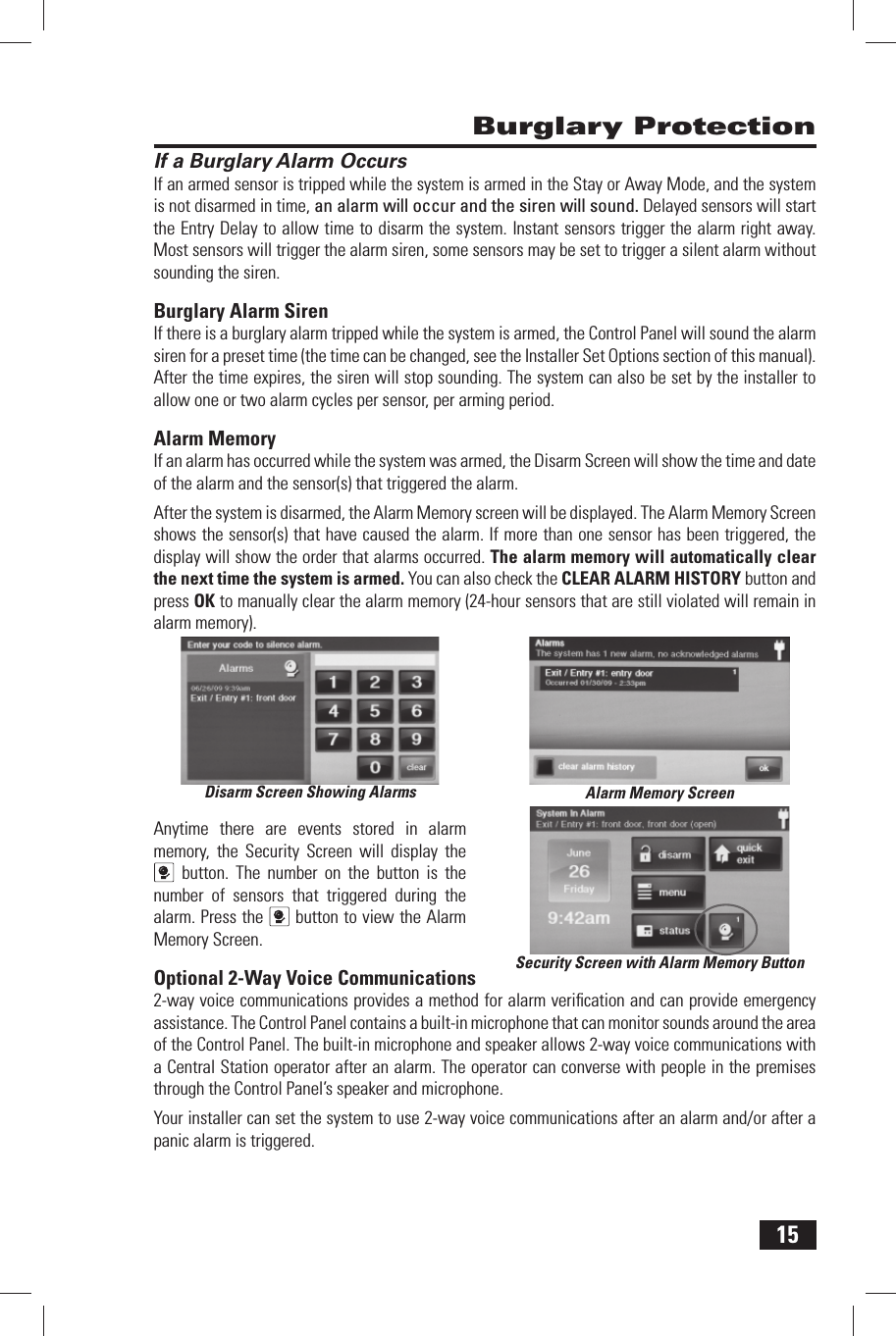 15 If a Burglary Alarm OccursIf an armed sensor is tripped while the system is armed in the Stay or Away Mode, and the system is not disarmed in time, an alarm will occur and the siren will sound. Delayed sensors will start the Entry Delay to allow time to disarm the system. Instant sensors trigger the alarm right away. Most sensors will trigger the alarm siren, some sensors may be set to trigger a silent alarm without sounding the siren. Burglary Alarm  SirenIf there is a burglary alarm tripped while the system is armed, the Control Panel will sound the alarm siren for a preset time (the time can be changed, see the Installer Set Options section of this manual). After the time expires, the siren will stop sounding. The system can also be set by the installer to allow one or two alarm cycles per sensor, per arming period. Alarm  MemoryIf an alarm has occurred while the system was armed, the  Disarm Screen will show the time and date of the alarm and the sensor(s) that triggered the alarm.After the system is disarmed, the Alarm Memory screen will be displayed. The  Alarm Memory Screen shows the sensor(s) that have caused the alarm. If more than one sensor has been triggered, the display will show the order that alarms occurred. The alarm memory will automatically clear the next time the system is armed. You can also check the  CLEAR ALARM HISTORY button and press OK to manually clear the alarm memory (24-hour sensors that are still violated will remain in alarm memory).Anytime there are events stored in alarm memory, the Security Screen will display the  button. The number on the button is the number of sensors that triggered during the alarm. Press the  button to view the Alarm Memory Screen. Optional 2-Way Voice Communications2-way voice communications provides a method for alarm veriﬁ cation and can provide emergency assistance. The Control Panel contains a built-in microphone that can monitor sounds around the area of the Control Panel. The built-in  microphone and speaker allows 2-way voice communications with a Central Station operator after an alarm. The operator can converse with people in the premises through the Control Panel&rsquo;s  speaker and microphone.Your installer can set the system to use 2-way voice communications after an alarm and/or after a panic alarm is triggered. Burglary ProtectionDisarm Screen Showing Alarms Alarm Memory ScreenSecurity Screen with Alarm Memory Button