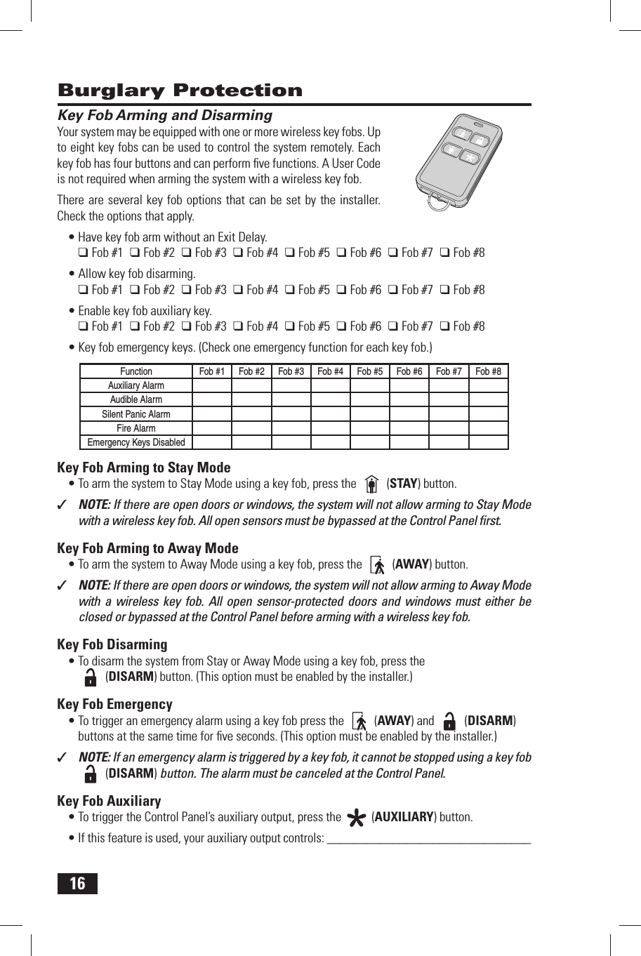 16 Key Fob Arming and DisarmingYour system may be equipped with one or more wireless key fobs. Up to eight key fobs can be used to control the system remotely. Each key fob has four buttons and can perform ﬁ ve functions. A User Code is not required when arming the system with a wireless key fob.There are several key fob options that can be set by the installer. Check the options that apply.Have key fob arm without an Exit Delay.&bull; ❑ Fob #1  ❑ Fob #2  ❑ Fob #3  ❑ Fob #4  ❑ Fob #5  ❑ Fob #6  ❑ Fob #7  ❑ Fob #8Allow key fob disarming.&bull; ❑ Fob #1  ❑ Fob #2  ❑ Fob #3  ❑ Fob #4  ❑ Fob #5  ❑ Fob #6  ❑ Fob #7  ❑ Fob #8Enable key fob auxiliary key.&bull; ❑ Fob #1  ❑ Fob #2  ❑ Fob #3  ❑ Fob #4  ❑ Fob #5  ❑ Fob #6  ❑ Fob #7  ❑ Fob #8Key fob emergency keys. (Check one emergency function for each key fob.)&bull; Function Fob #1 Fob #2 Fob #3 Fob #4 Fob #5 Fob #6 Fob #7 Fob #8Auxiliary AlarmAudible AlarmSilent Panic AlarmFire AlarmEmergency Keys Disabled Key Fob Arming to Stay ModeTo arm the system to Stay Mode using a key fob, press the &bull;   (STAY) button.✓  NOTE: If there are open doors or windows, the system will not allow arming to Stay Mode with a wireless key fob. All open sensors must be bypassed at the Control Panel ﬁ rst. Key Fob Arming to Away ModeTo arm the system to Away Mode using a key fob, press the &bull;   (AWAY) button.✓  NOTE: If there are open doors or windows, the system will not allow arming to Away Mode with a wireless key fob. All open sensor-protected doors and windows must either be closed or bypassed at the Control Panel before arming with a wireless key fob. Key Fob DisarmingTo disarm the system from Stay or Away Mode using a key fob, press the &bull;  (DISARM) button. (This option must be enabled by the installer.) Key Fob EmergencyTo trigger an emergency alarm using a key fob press the &bull;   (AWAY) and   (DISARM) buttons at the same time for ﬁ ve seconds. (This option must be enabled by the installer.)✓  NOTE: If an emergency alarm is triggered by a key fob, it cannot be stopped using a key fob   (DISARM) button. The alarm must be canceled at the Control Panel. Key Fob AuxiliaryTo trigger the Control Panel&rsquo;s auxiliary output, press the &bull;   (AUXILIARY) button.If this feature is used, your auxiliary output controls: _______________________________&bull;  Burglary Protection