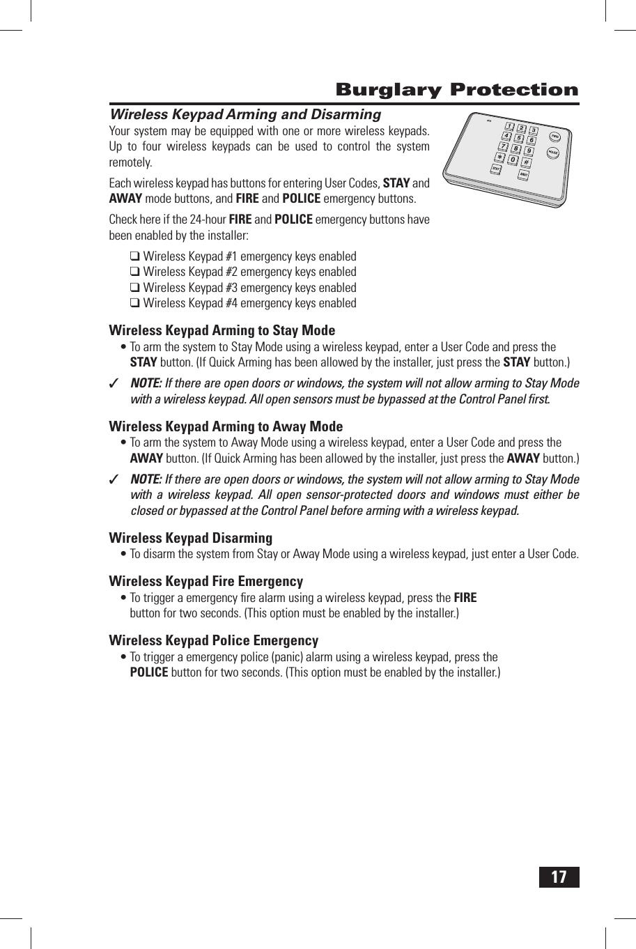 17Wireless Keypad Arming and DisarmingYour system may be equipped with one or more wireless keypads. Up to four wireless keypads can be used to control the system remotely.Each wireless keypad has buttons for entering User Codes, STAY and AWAY mode buttons, and FIRE and POLICE emergency buttons.Check here if the 24-hour FIRE and POLICE emergency buttons have been enabled by the installer:❑   Wireless Keypad #1 emergency keys enabled❑ Wireless Keypad #2 emergency keys enabled❑ Wireless Keypad #3 emergency keys enabled❑ Wireless Keypad #4 emergency keys enabled Wireless Keypad Arming to Stay ModeTo arm the system to Stay Mode using a wireless keypad, enter a User Code and press the &bull; STAY button. (If Quick Arming has been allowed by the installer, just press the  STAY button.)✓  NOTE: If there are open doors or windows, the system will not allow arming to Stay Mode with a wireless keypad. All open sensors must be bypassed at the Control Panel ﬁ rst. Wireless Keypad Arming to Away ModeTo arm the system to Away Mode using a wireless keypad, enter a User Code and press the &bull; AWAY button. (If Quick Arming has been allowed by the installer, just press the  AWAY button.)✓  NOTE: If there are open doors or windows, the system will not allow arming to Stay Mode with a wireless keypad. All open sensor-protected doors and windows must either be closed or bypassed at the Control Panel before arming with a wireless keypad. Wireless Keypad DisarmingTo disarm the system from Stay or Away Mode using a wireless keypad, just enter a User Code.&bull;  Wireless Keypad Fire EmergencyTo trigger a emergency ﬁ re alarm using a wireless keypad, press the &bull;  FIRE button for two seconds. (This option must be enabled by the installer.) Wireless Keypad Police EmergencyTo trigger a emergency police (panic) alarm using a wireless keypad, press the &bull;  POLICE button for two seconds. (This option must be enabled by the installer.) Burglary Protection