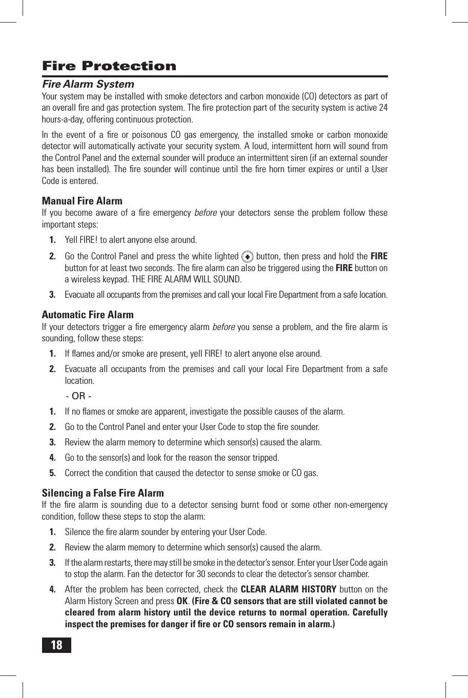 18 Fire Protection Fire Alarm SystemYour system may be installed with  smoke detectors and  carbon monoxide (CO) detectors as part of an overall ﬁ re and gas protection system. The ﬁ re protection part of the security system is active 24 hours-a-day, offering continuous protection.In the event of a ﬁ re or poisonous CO gas emergency, the installed smoke or carbon monoxide detector will automatically activate your security system. A loud, intermittent horn will sound from the Control Panel and the external sounder will produce an intermittent siren (if an external sounder has been installed). The ﬁ re sounder will continue until the ﬁ re horn timer expires or until a User Code is entered. Manual Fire AlarmIf you become aware of a ﬁ re emergency before your detectors sense the problem follow these important steps:Yell FIRE! to alert anyone else around.1. Go the Control Panel and press the white lighted 2.   button, then press and hold the  FIRE button for at least two seconds. The ﬁ re alarm can also be triggered using the FIRE button on a wireless keypad. THE FIRE ALARM WILL SOUND.Evacuate all occupants from the premises and call your local Fire Department from a safe location.3.  Automatic Fire AlarmIf your detectors trigger a ﬁ re emergency alarm before you sense a problem, and the ﬁ re alarm is sounding, follow these steps:If ﬂ ames and/or smoke are present, yell FIRE! to alert anyone else around.1. Evacuate all occupants from the premises and call your local Fire Department from a safe 2. location.- OR -If no ﬂ ames or smoke are apparent, investigate the possible causes of the alarm.1. Go to the Control Panel and enter your User Code to stop the ﬁ re sounder.2. Review the alarm memory to determine which sensor(s) caused the alarm.3. Go to the sensor(s) and look for the reason the sensor tripped.4. Correct the condition that caused the detector to sense smoke or CO gas.5.  Silencing a False Fire AlarmIf the ﬁ re alarm is sounding due to a detector sensing burnt food or some other non-emergency condition, follow these steps to stop the alarm:Silence the ﬁ re alarm sounder by entering your 1.   User  Code.Review the alarm memory to determine which sensor(s) caused the alarm.2. If the alarm restarts, there may still be smoke in the detector&rsquo;s sensor. Enter your User Code again 3. to stop the alarm. Fan the detector for 30 seconds to clear the detector&rsquo;s sensor chamber.After the problem has been corrected, check the 4.   CLEAR ALARM HISTORY button on the  Alarm History Screen and press OK. (Fire &amp; CO sensors that are still violated cannot be cleared from alarm history until the device returns to normal operation. Carefully inspect the premises for danger if ﬁ re or CO sensors remain in alarm.)