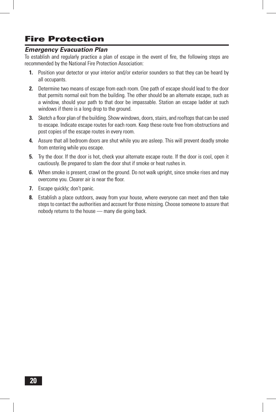 20 Fire Protection Emergency Evacuation PlanTo establish and regularly practice a plan of escape in the event of ﬁ re, the following steps are recommended by the National Fire Protection Association:Position your detector or your interior and/or exterior sounders so that they can be heard by 1. all occupants.Determine two means of escape from each room. One path of escape should lead to the door 2. that permits normal exit from the building. The other should be an alternate escape, such as a window, should your path to that door be impassable. Station an escape ladder at such windows if there is a long drop to the ground.Sketch a ﬂ oor plan of the building. Show windows, doors, stairs, and rooftops that can be used 3. to escape. Indicate escape routes for each room. Keep these route free from obstructions and post copies of the escape routes in every room.Assure that all bedroom doors are shut while you are asleep. This will prevent deadly smoke 4. from entering while you escape.Try the door. If the door is hot, check your alternate escape route. If the door is cool, open it 5. cautiously. Be prepared to slam the door shut if smoke or heat rushes in.When smoke is present, crawl on the ground. Do not walk upright, since smoke rises and may 6. overcome you. Clearer air is near the ﬂ oor.Escape quickly; don&rsquo;t panic.7. Establish a place outdoors, away from your house, where everyone can meet and then take 8. steps to contact the authorities and account for those missing. Choose someone to assure that nobody returns to the house &mdash; many die going back.