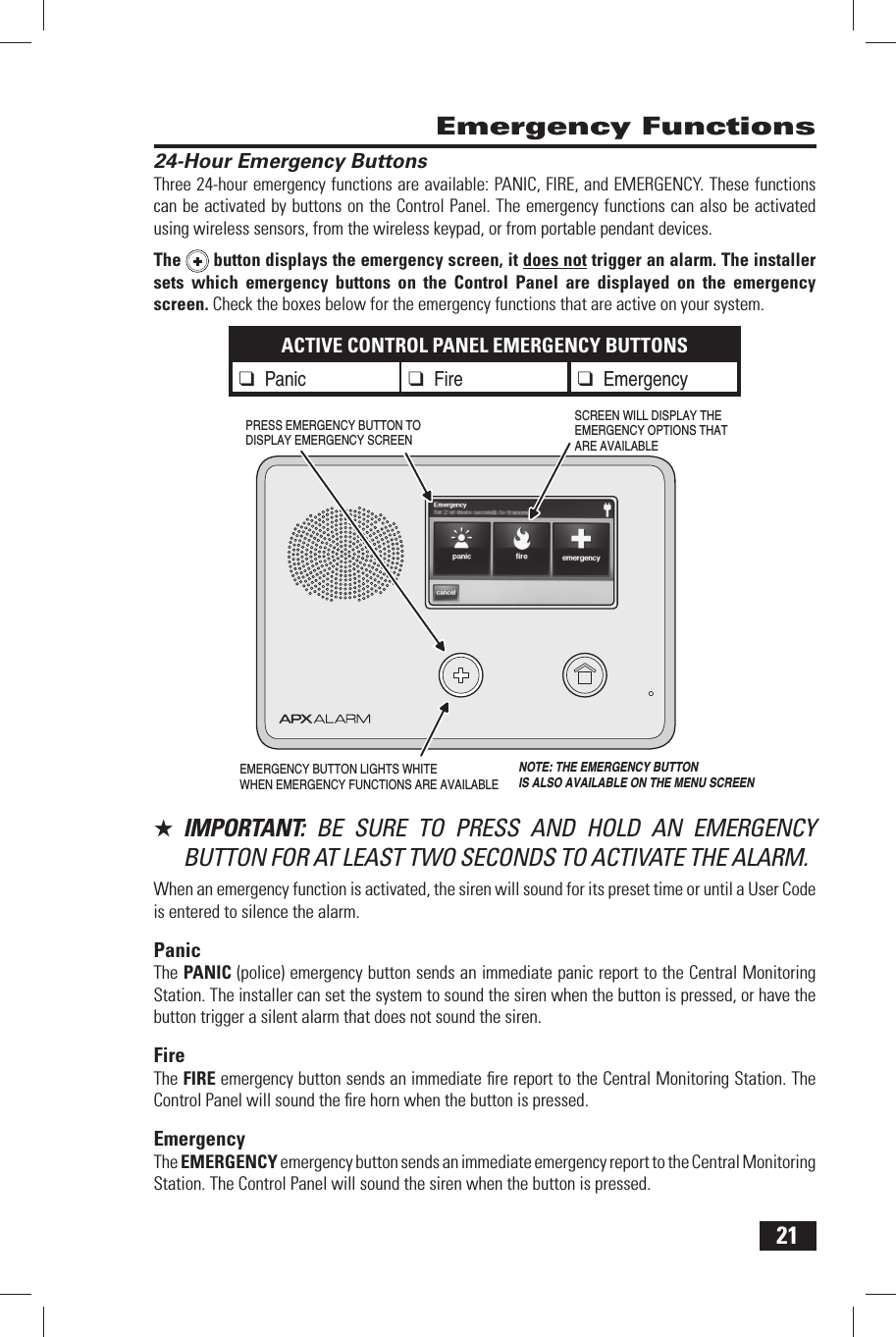 21 24-Hour Emergency ButtonsThree 24-hour emergency functions are available: PANIC, FIRE, and EMERGENCY. These functions can be activated by buttons on the Control Panel. The emergency functions can also be activated using wireless sensors, from the wireless keypad, or from portable pendant devices.The  button displays the emergency screen, it does not trigger an alarm. The installer sets which emergency buttons on the Control Panel are displayed on the emergency screen. Check the boxes below for the emergency functions that are active on your system.ACTIVE CONTROL PANEL EMERGENCY BUTTONS❑ Panic ❑ Fire ❑ Emergency★  IMPORTANT:  BE SURE TO PRESS AND HOLD AN EMERGENCY BUTTON FOR AT LEAST TWO SECONDS TO ACTIVATE THE ALARM.When an emergency function is activated, the siren will sound for its preset time or until a User Code is entered to silence the alarm.PanicThe  PANIC (police) emergency button sends an immediate panic report to the Central Monitoring Station. The installer can set the system to sound the siren when the button is pressed, or have the button trigger a silent alarm that does not sound the siren.FireThe  FIRE emergency button sends an immediate ﬁ re report to the Central Monitoring Station. The Control Panel will sound the ﬁ re horn when the button is pressed.EmergencyThe  EMERGENCY emergency button sends an immediate emergency report to the Central Monitoring Station. The Control Panel will sound the siren when the button is pressed. Emergency FunctionsEMERGENCY BUTTON LIGHTS WHITEWHEN EMERGENCY FUNCTIONS ARE AVAILABLESCREEN WILL DISPLAY THEEMERGENCY OPTIONS THATARE AVAILABLEPRESS EMERGENCY BUTTON TO DISPLAY EMERGENCY SCREENNOTE: THE EMERGENCY BUTTONIS ALSO AVAILABLE ON THE MENU SCREEN