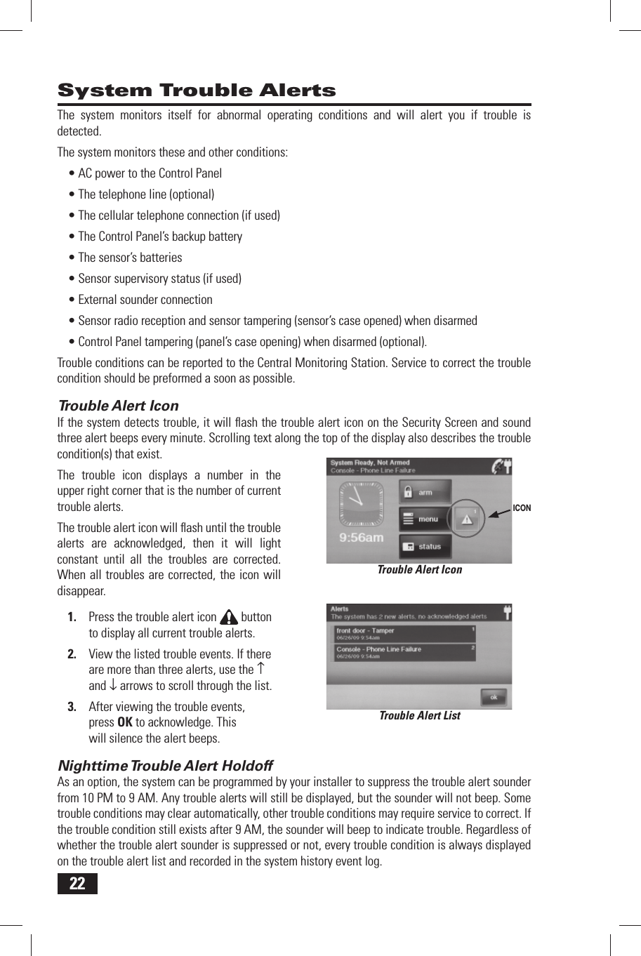 22 System Trouble AlertsThe system monitors itself for abnormal operating conditions and will alert you if trouble is detected.The system monitors these and other conditions:AC power to the Control Panel&bull; The telephone line (optional)&bull; The cellular telephone connection (if used)&bull; The Control Panel&rsquo;s backup battery&bull; The sensor&rsquo;s batteries&bull; Sensor supervisory status (if used)&bull; External sounder connection&bull; Sensor radio reception and sensor tampering (sensor&rsquo;s case opened) when disarmed&bull; Control Panel tampering (panel&rsquo;s case opening) when disarmed (optional).&bull; Trouble conditions can be reported to the Central Monitoring Station. Service to correct the trouble condition should be preformed a soon as possible. Trouble Alert IconIf the system detects trouble, it will ﬂ ash the trouble alert icon on the Security Screen and sound three alert beeps every minute. Scrolling text along the top of the display also describes the trouble condition(s) that exist.The trouble icon displays a number in the upper right corner that is the number of current trouble alerts.The trouble alert icon will ﬂ ash until the trouble alerts are acknowledged, then it will light constant until all the troubles are corrected. When all troubles are corrected, the icon will disappear.Press the trouble alert icon 1.   button to display all current trouble alerts.View the listed trouble events. If there 2. are more than three alerts, use the &uarr; and &darr; arrows to scroll through the list.After viewing the trouble events, 3. press OK to acknowledge. This will silence the alert beeps. Nighttime Trouble Alert  HoldoffAs an option, the system can be programmed by your installer to suppress the trouble alert sounder from 10 PM to 9 AM. Any trouble alerts will still be displayed, but the sounder will not beep. Some trouble conditions may clear automatically, other trouble conditions may require service to correct. If the trouble condition still exists after 9 AM, the sounder will beep to indicate trouble. Regardless of whether the trouble alert sounder is suppressed or not, every trouble condition is always displayed on the trouble alert list and recorded in the system history event log.Trouble Alert ListTrouble Alert IconICON