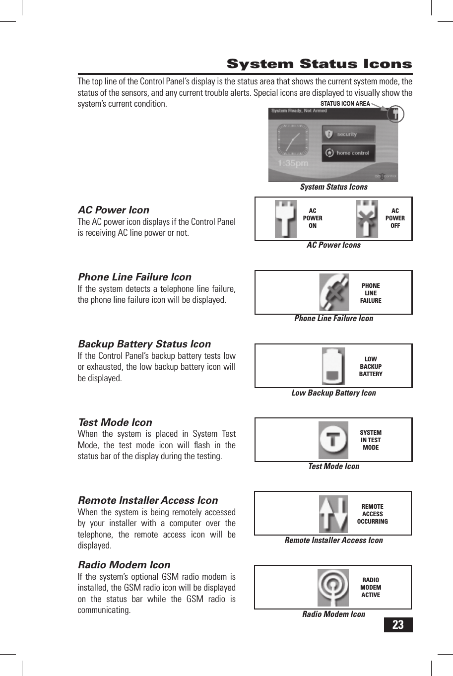 23The top line of the Control Panel&rsquo;s display is the status area that shows the current system mode, the status of the sensors, and any current trouble alerts. Special icons are displayed to visually show the system&rsquo;s current condition. AC Power IconThe AC power icon displays if the Control Panel is receiving AC line power or not. Phone Line Failure IconIf the system detects a telephone line failure, the phone line failure icon will be displayed. Backup Battery Status IconIf the Control Panel&rsquo;s backup battery tests low or exhausted, the low backup battery icon will be displayed. Test Mode IconWhen the system is placed in System Test Mode, the test mode icon will ﬂ ash in the status bar of the display during the testing.Remote Installer  Access IconWhen the system is being remotely accessed by your installer with a computer over the telephone, the remote access icon will be displayed.Radio  Modem IconIf the system&rsquo;s optional GSM radio modem is installed, the GSM radio icon will be displayed on the status bar while the GSM radio is communicating. System Status IconsLow Backup Battery IconLOWBACKUPBATTERYAC Power IconsACPOWERONACPOWEROFFPhone Line Failure IconPHONELINEFAILURESystem Status IconsSTATUS ICON AREATest Mode IconSYSTEM IN TEST MODERemote Installer Access IconREMOTE ACCESS OCCURRINGRadio Modem IconRADIO MODEM ACTIVE