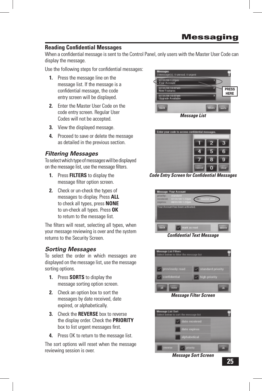 25Reading  Conﬁ dential MessagesWhen a conﬁ dential message is sent to the Control Panel, only users with the Master User Code can display the message.Use the following steps for conﬁ dential messages:Press the message line on the 1. message list. If the message is a conﬁ dential message, the code entry screen will be displayed.Enter the Master User Code on the 2. code entry screen. Regular User Codes will not be accepted.View the displayed message.3. Proceed to save or delete the message 4. as detailed in the previous section.Filtering  MessagesTo select which type of messages will be displayed on the message list, use the message ﬁ lters.Press 1. FILTERS to display the message ﬁ lter option screen.Check or un-check the types of 2. messages to display. Press ALL to check all types, press NONE to un-check all types. Press OK to return to the message list.The ﬁ lters will reset, selecting all types, when your message reviewing is over and the system returns to the Security Screen.Sorting  MessagesTo select the order in which messages are displayed on the message list, use the message sorting options.Press 1. SORTS to display the message sorting option screen.Check an option box to sort the 2. messages by date received, date expired, or alphabetically.Check the 3. REVERSE box to reverse the display order. Check the PRIORITY box to list urgent messages ﬁ rst.Press OK to return to the message list.4. The sort options will reset when the message reviewing session is over.MessagingCode Entry Screen for Conﬁ dential MessagesConﬁ dential Text MessageMessage Filter ScreenMessage Sort ScreenMessage ListPRESS HERE