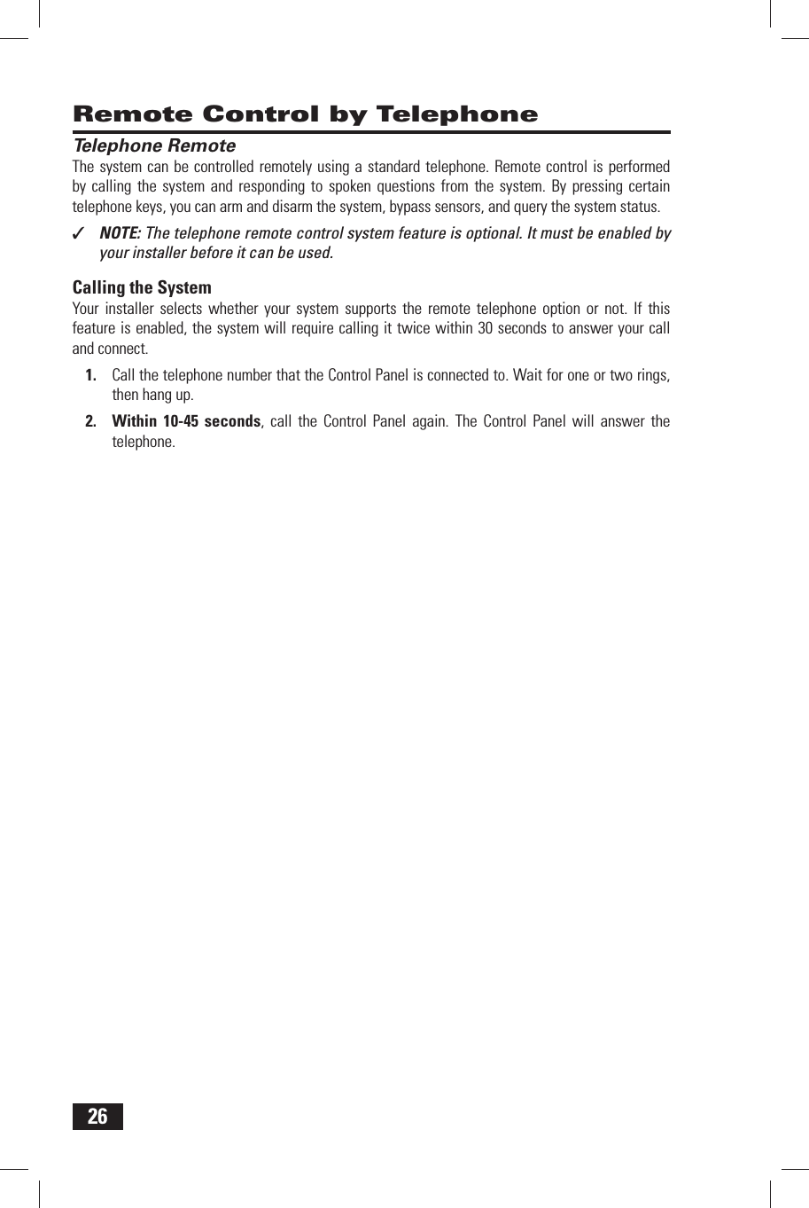 26 Remote Control by Telephone Telephone RemoteThe system can be controlled remotely using a standard telephone. Remote control is performed by calling the system and responding to spoken questions from the system. By pressing certain telephone keys, you can arm and disarm the system, bypass sensors, and query the system status.✓  NOTE: The telephone remote control system feature is optional. It must be enabled by your installer before it can be used.Calling the SystemYour installer selects whether your system supports the remote telephone option or not. If this feature is enabled, the system will require calling it twice within 30 seconds to answer your call and connect.Call the telephone number that the Control Panel is connected to. Wait for one or two rings, 1. then hang up.Within 10-45 seconds2.  , call the Control Panel again. The Control Panel will answer the telephone.