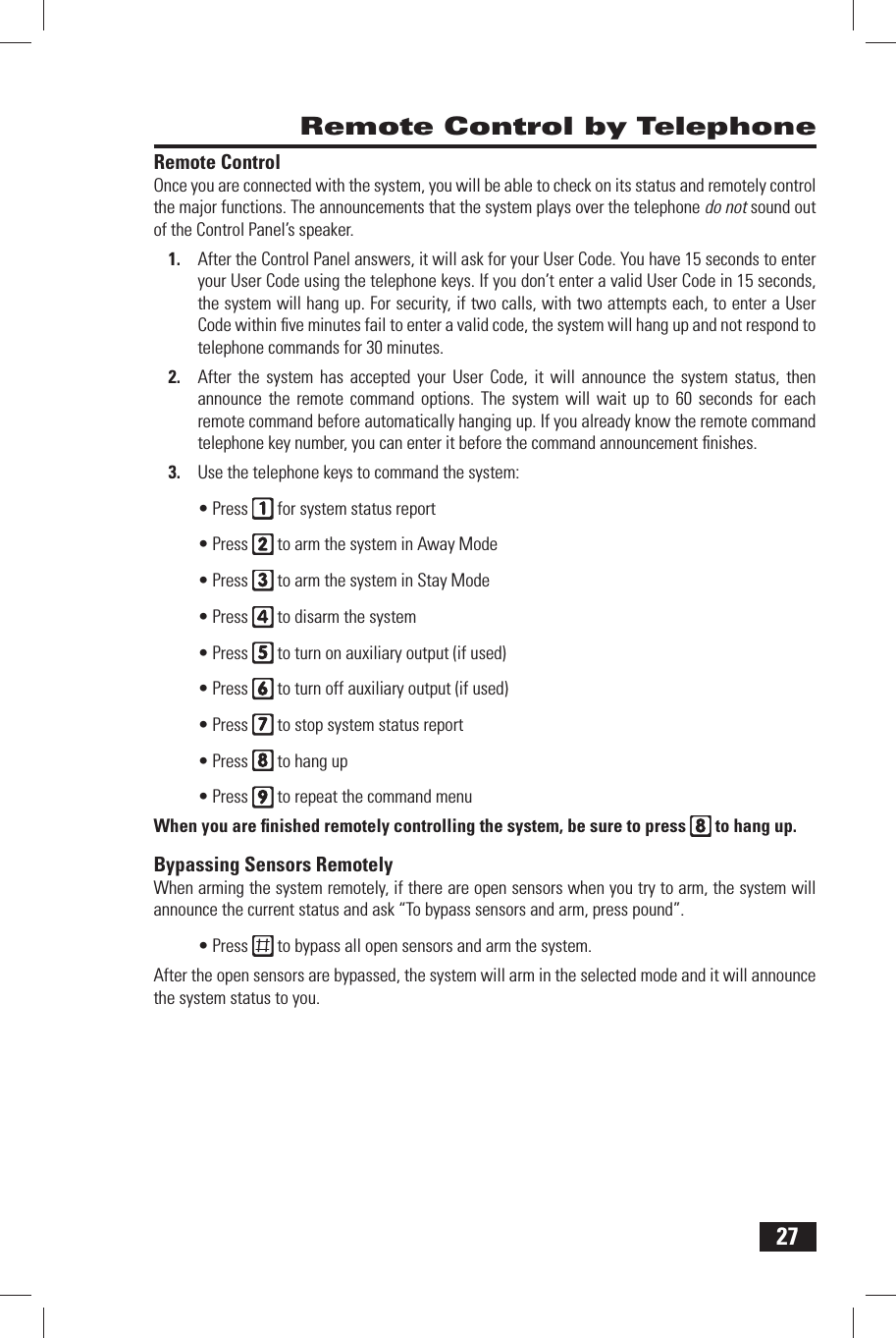 27 Remote Control by Telephone Remote  ControlOnce you are connected with the system, you will be able to check on its status and remotely control the major functions. The announcements that the system plays over the telephone do not sound out of the Control Panel&rsquo;s speaker.After the Control Panel answers, it will ask for your User Code. You have 15 seconds to enter 1. your User Code using the telephone keys. If you don&rsquo;t enter a valid User Code in 15 seconds, the system will hang up. For security, if two calls, with two attempts each, to enter a User Code within ﬁ ve minutes fail to enter a valid code, the system will hang up and not respond to telephone commands for 30 minutes.After the system has accepted your User Code, it will announce the system status, then 2. announce the remote command options. The system will wait up to 60 seconds for each remote command before automatically hanging up. If you already know the remote command telephone key number, you can enter it before the command announcement ﬁ nishes.Use the telephone keys to command the system:3. Press &bull;   for system status reportPress &bull;   to arm the system in Away ModePress &bull;   to arm the system in Stay ModePress &bull;   to disarm the systemPress &bull;   to turn on auxiliary output (if used)Press &bull;   to turn off auxiliary output (if used)Press &bull;   to stop system status reportPress &bull;   to hang upPress &bull;   to repeat the command menuWhen you are ﬁ nished remotely controlling the system, be sure to press   to hang up. Bypassing Sensors RemotelyWhen arming the system remotely, if there are open sensors when you try to arm, the system will announce the current status and ask &ldquo;To bypass sensors and arm, press pound&rdquo;.Press &bull;   to bypass all open sensors and arm the system.After the open sensors are bypassed, the system will arm in the selected mode and it will announce the system status to you.