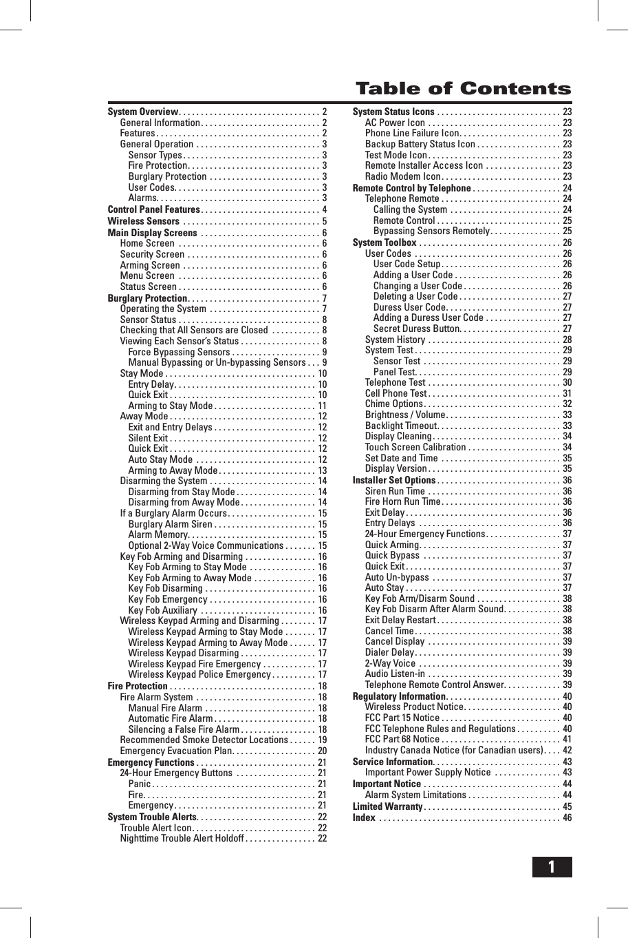 1Table of ContentsSystem Overview . . . . . . . . . . . . . . . . . . . . . . . . . . . . . . . .  2General Information . . . . . . . . . . . . . . . . . . . . . . . . . . .  2Features . . . . . . . . . . . . . . . . . . . . . . . . . . . . . . . . . . . . . 2General Operation . . . . . . . . . . . . . . . . . . . . . . . . . . . .  3Sensor Types . . . . . . . . . . . . . . . . . . . . . . . . . . . . . . . 3Fire Protection . . . . . . . . . . . . . . . . . . . . . . . . . . . . . .  3Burglary Protection . . . . . . . . . . . . . . . . . . . . . . . . . 3User Codes. . . . . . . . . . . . . . . . . . . . . . . . . . . . . . . . . 3Alarms. . . . . . . . . . . . . . . . . . . . . . . . . . . . . . . . . . . . . 3Control Panel Features . . . . . . . . . . . . . . . . . . . . . . . . . . .  4Wireless Sensors  . . . . . . . . . . . . . . . . . . . . . . . . . . . . . . .  5Main Display Screens  . . . . . . . . . . . . . . . . . . . . . . . . . . .  6Home Screen  . . . . . . . . . . . . . . . . . . . . . . . . . . . . . . . . 6Security Screen . . . . . . . . . . . . . . . . . . . . . . . . . . . . . .  6Arming Screen . . . . . . . . . . . . . . . . . . . . . . . . . . . . . . . 6Menu Screen  . . . . . . . . . . . . . . . . . . . . . . . . . . . . . . . . 6Status Screen . . . . . . . . . . . . . . . . . . . . . . . . . . . . . . . . 6Burglary Protection . . . . . . . . . . . . . . . . . . . . . . . . . . . . . .  7Operating the System  . . . . . . . . . . . . . . . . . . . . . . . . . 7Sensor Status . . . . . . . . . . . . . . . . . . . . . . . . . . . . . . . . 8Checking that All Sensors are Closed  . . . . . . . . . . . 8Viewing Each Sensor&rsquo;s Status . . . . . . . . . . . . . . . . . .  8Force Bypassing Sensors . . . . . . . . . . . . . . . . . . . . 9Manual Bypassing or Un-bypassing Sensors . . . 9Stay Mode . . . . . . . . . . . . . . . . . . . . . . . . . . . . . . . . . . 10Entry Delay . . . . . . . . . . . . . . . . . . . . . . . . . . . . . . . .  10Quick Exit . . . . . . . . . . . . . . . . . . . . . . . . . . . . . . . . . 10Arming to Stay Mode . . . . . . . . . . . . . . . . . . . . . . . 11Away Mode . . . . . . . . . . . . . . . . . . . . . . . . . . . . . . . . . 12Exit and Entry Delays . . . . . . . . . . . . . . . . . . . . . . . 12Silent Exit . . . . . . . . . . . . . . . . . . . . . . . . . . . . . . . . . 12Quick Exit . . . . . . . . . . . . . . . . . . . . . . . . . . . . . . . . . 12Auto Stay Mode  . . . . . . . . . . . . . . . . . . . . . . . . . . .  12Arming to Away Mode . . . . . . . . . . . . . . . . . . . . . .  13Disarming the System . . . . . . . . . . . . . . . . . . . . . . . .  14Disarming from Stay Mode . . . . . . . . . . . . . . . . . . 14Disarming from Away Mode . . . . . . . . . . . . . . . . .  14If a Burglary Alarm Occurs . . . . . . . . . . . . . . . . . . . .  15Burglary Alarm Siren . . . . . . . . . . . . . . . . . . . . . . . 15Alarm Memory. . . . . . . . . . . . . . . . . . . . . . . . . . . . . 15Optional 2-Way Voice Communications . . . . . . . 15Key Fob Arming and Disarming . . . . . . . . . . . . . . . .  16Key Fob Arming to Stay Mode . . . . . . . . . . . . . . . 16Key Fob Arming to Away Mode . . . . . . . . . . . . . . 16Key Fob Disarming . . . . . . . . . . . . . . . . . . . . . . . . . 16Key Fob Emergency . . . . . . . . . . . . . . . . . . . . . . . . 16Key Fob Auxiliary  . . . . . . . . . . . . . . . . . . . . . . . . . .  16Wireless Keypad Arming and Disarming . . . . . . . . 17Wireless Keypad Arming to Stay Mode . . . . . . . 17Wireless Keypad Arming to Away Mode . . . . . . 17Wireless Keypad Disarming . . . . . . . . . . . . . . . . . 17Wireless Keypad Fire Emergency . . . . . . . . . . . . 17Wireless Keypad Police Emergency . . . . . . . . . . 17Fire Protection . . . . . . . . . . . . . . . . . . . . . . . . . . . . . . . . . 18Fire Alarm System  . . . . . . . . . . . . . . . . . . . . . . . . . . .  18Manual Fire Alarm . . . . . . . . . . . . . . . . . . . . . . . . . 18Automatic Fire Alarm . . . . . . . . . . . . . . . . . . . . . . . 18Silencing a False Fire Alarm . . . . . . . . . . . . . . . . . 18Recommended Smoke Detector Locations . . . . . . 19Emergency Evacuation Plan . . . . . . . . . . . . . . . . . . . 20Emergency Functions . . . . . . . . . . . . . . . . . . . . . . . . . . . 2124-Hour Emergency Buttons  . . . . . . . . . . . . . . . . . . 21Panic . . . . . . . . . . . . . . . . . . . . . . . . . . . . . . . . . . . . .  21Fire. . . . . . . . . . . . . . . . . . . . . . . . . . . . . . . . . . . . . . . 21Emergency . . . . . . . . . . . . . . . . . . . . . . . . . . . . . . . .  21System Trouble Alerts . . . . . . . . . . . . . . . . . . . . . . . . . . .  22Trouble Alert Icon . . . . . . . . . . . . . . . . . . . . . . . . . . . . 22Nighttime Trouble Alert Holdoff . . . . . . . . . . . . . . . . 22System Status Icons . . . . . . . . . . . . . . . . . . . . . . . . . . . . 23AC Power Icon . . . . . . . . . . . . . . . . . . . . . . . . . . . . . .  23Phone Line Failure Icon . . . . . . . . . . . . . . . . . . . . . . . 23Backup Battery Status Icon . . . . . . . . . . . . . . . . . . . 23Test Mode Icon . . . . . . . . . . . . . . . . . . . . . . . . . . . . . .  23Remote Installer Access Icon . . . . . . . . . . . . . . . . .  23Radio Modem Icon . . . . . . . . . . . . . . . . . . . . . . . . . . .  23Remote Control by Telephone . . . . . . . . . . . . . . . . . . . . 24Telephone Remote . . . . . . . . . . . . . . . . . . . . . . . . . . .  24Calling the System . . . . . . . . . . . . . . . . . . . . . . . . . 24Remote Control . . . . . . . . . . . . . . . . . . . . . . . . . . . . 25Bypassing Sensors Remotely . . . . . . . . . . . . . . . .  25System Toolbox . . . . . . . . . . . . . . . . . . . . . . . . . . . . . . . . 26User Codes  . . . . . . . . . . . . . . . . . . . . . . . . . . . . . . . . .  26User Code Setup . . . . . . . . . . . . . . . . . . . . . . . . . . .  26Adding a User Code . . . . . . . . . . . . . . . . . . . . . . . . 26Changing a User Code . . . . . . . . . . . . . . . . . . . . . . 26Deleting a User Code . . . . . . . . . . . . . . . . . . . . . . . 27Duress User Code . . . . . . . . . . . . . . . . . . . . . . . . . .  27Adding a Duress User Code . . . . . . . . . . . . . . . . . 27Secret Duress Button. . . . . . . . . . . . . . . . . . . . . . . 27System History . . . . . . . . . . . . . . . . . . . . . . . . . . . . . . 28System Test . . . . . . . . . . . . . . . . . . . . . . . . . . . . . . . . . 29Sensor Test  . . . . . . . . . . . . . . . . . . . . . . . . . . . . . . .  29Panel Test . . . . . . . . . . . . . . . . . . . . . . . . . . . . . . . . .  29Telephone Test . . . . . . . . . . . . . . . . . . . . . . . . . . . . . . 30Cell Phone Test . . . . . . . . . . . . . . . . . . . . . . . . . . . . . . 31Chime Options . . . . . . . . . . . . . . . . . . . . . . . . . . . . . . .  32Brightness / Volume . . . . . . . . . . . . . . . . . . . . . . . . . .  33Backlight Timeout . . . . . . . . . . . . . . . . . . . . . . . . . . . .  33Display Cleaning . . . . . . . . . . . . . . . . . . . . . . . . . . . . .  34Touch Screen Calibration . . . . . . . . . . . . . . . . . . . . .  34Set Date and Time  . . . . . . . . . . . . . . . . . . . . . . . . . . .  35Display Version . . . . . . . . . . . . . . . . . . . . . . . . . . . . . . 35Installer Set Options . . . . . . . . . . . . . . . . . . . . . . . . . . . . 36Siren Run Time . . . . . . . . . . . . . . . . . . . . . . . . . . . . . . 36Fire Horn Run Time . . . . . . . . . . . . . . . . . . . . . . . . . . .  36Exit Delay . . . . . . . . . . . . . . . . . . . . . . . . . . . . . . . . . . . 36Entry Delays  . . . . . . . . . . . . . . . . . . . . . . . . . . . . . . . . 3624-Hour Emergency Functions . . . . . . . . . . . . . . . . . 37Quick Arming . . . . . . . . . . . . . . . . . . . . . . . . . . . . . . . .  37Quick Bypass  . . . . . . . . . . . . . . . . . . . . . . . . . . . . . . . 37Quick Exit . . . . . . . . . . . . . . . . . . . . . . . . . . . . . . . . . . . 37Auto Un-bypass  . . . . . . . . . . . . . . . . . . . . . . . . . . . . .  37Auto Stay . . . . . . . . . . . . . . . . . . . . . . . . . . . . . . . . . . . 37Key Fob Arm/Disarm Sound . . . . . . . . . . . . . . . . . . .  38Key Fob Disarm After Alarm Sound . . . . . . . . . . . . . 38Exit Delay Restart . . . . . . . . . . . . . . . . . . . . . . . . . . . .  38Cancel Time . . . . . . . . . . . . . . . . . . . . . . . . . . . . . . . . .  38Cancel Display  . . . . . . . . . . . . . . . . . . . . . . . . . . . . . .  39Dialer Delay . . . . . . . . . . . . . . . . . . . . . . . . . . . . . . . . .  392-Way Voice  . . . . . . . . . . . . . . . . . . . . . . . . . . . . . . . .  39Audio Listen-in . . . . . . . . . . . . . . . . . . . . . . . . . . . . . . 39Telephone Remote Control Answer. . . . . . . . . . . . .  39Regulatory Information . . . . . . . . . . . . . . . . . . . . . . . . . .  40Wireless Product Notice . . . . . . . . . . . . . . . . . . . . . . 40FCC Part 15 Notice . . . . . . . . . . . . . . . . . . . . . . . . . . . 40FCC Telephone Rules and Regulations . . . . . . . . . . 40FCC Part 68 Notice . . . . . . . . . . . . . . . . . . . . . . . . . . . 41Industry Canada Notice (for Canadian users) . . . . 42Service Information. . . . . . . . . . . . . . . . . . . . . . . . . . . . . 43Important Power Supply Notice  . . . . . . . . . . . . . . . 43Important Notice . . . . . . . . . . . . . . . . . . . . . . . . . . . . . . . 44Alarm System Limitations . . . . . . . . . . . . . . . . . . . . . 44Limited Warranty . . . . . . . . . . . . . . . . . . . . . . . . . . . . . . .  45Index  . . . . . . . . . . . . . . . . . . . . . . . . . . . . . . . . . . . . . . . . . 46