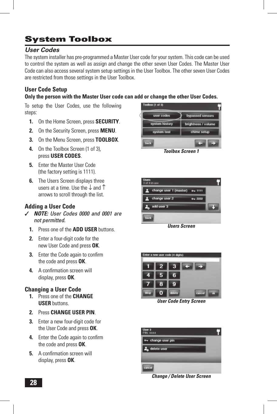 28 User CodesThe system installer has pre-programmed a  Master User code for your system. This code can be used to control the system as well as assign and change the other seven User Codes. The Master User Code can also access several system setup settings in the User Toolbox. The other seven User Codes are restricted from those settings in the  User Toolbox. User Code SetupOnly the person with the Master User code can add or change the other User Codes.To setup the User Codes, use the following steps:On the Home Screen, press 1. SECURITY.On the Security Screen, press 2. MENU.On the Menu Screen, press 3. TOOLBOX.On the Toolbox Screen (1 of 3), 4. press USER CODES.Enter the Master User Code 5. (the factory setting is 1111).The Users Screen displays three 6. users at a time. Use the &darr; and &uarr; arrows to scroll through the list. Adding a User Code✓  NOTE:  User Codes 0000 and 0001 are not permitted.Press one of the 1.   ADD USER buttons.Enter a four-digit code for the 2. new User Code and press OK.Enter the Code again to conﬁ rm 3. the code and press OK.A conﬁ rmation screen will 4. display, press OK. Changing a User CodePress one of the 1.   CHANGE USER buttons.Press 2.   CHANGE USER PIN.Enter a new four-digit code for 3. the User Code and press OK.Enter the Code again to conﬁ rm 4. the code and press OK.A conﬁ rmation screen will 5. display, press OK. System ToolboxToolbox Screen 1Users ScreenUser Code Entry ScreenChange / Delete User Screen