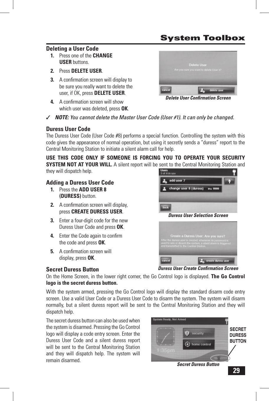 29 Deleting a User CodePress one of the 1.   CHANGE USER buttons.Press 2.   DELETE USER.A conﬁ rmation screen will display to 3. be sure you really want to delete the user, if OK, press DELETE USER.A conﬁ rmation screen will show 4. which user was deleted, press OK.✓  NOTE: You cannot delete the Master User Code (User #1). It can only be changed. Duress User CodeThe Duress User Code (User Code #8) performs a special function. Controlling the system with this code gives the appearance of normal operation, but using it secretly sends a &ldquo;duress&rdquo; report to the Central Monitoring Station to initiate a silent alarm call for help.USE THIS CODE ONLY IF SOMEONE IS FORCING YOU TO OPERATE YOUR SECURITY SYSTEM NOT AT YOUR WILL. A silent report will be sent to the Central Monitoring Station and they will dispatch help. Adding a Duress User CodePress the 1.  ADD USER 8 (DURESS) button.A conﬁ rmation screen will display, 2. press  CREATE DURESS USER.Enter a four-digit code for the new 3. Duress User Code and press OK.Enter the Code again to conﬁ rm 4. the code and press OK.A conﬁ rmation screen will 5. display, press OK. Secret Duress ButtonOn the Home Screen, in the lower right corner, the Go Control logo is displayed. The Go Control logo is the secret duress button. With the system armed, pressing the Go Control logo will display the standard disarm code entry screen. Use a valid User Code or a Duress User Code to disarm the system. The system will disarm normally, but a silent duress report will be sent to the Central Monitoring Station and they will dispatch help.The secret duress button can also be used when the system is disarmed. Pressing the Go Control logo will display a code entry screen. Enter the Duress User Code and a silent duress report will be sent to the Central Monitoring Station and they will dispatch help. The system will remain disarmed. System ToolboxDelete User Conﬁ rmation ScreenDuress User Selection ScreenDuress User Create Conﬁ rmation ScreenSecret Duress ButtonSECRET DURESS BUTTON