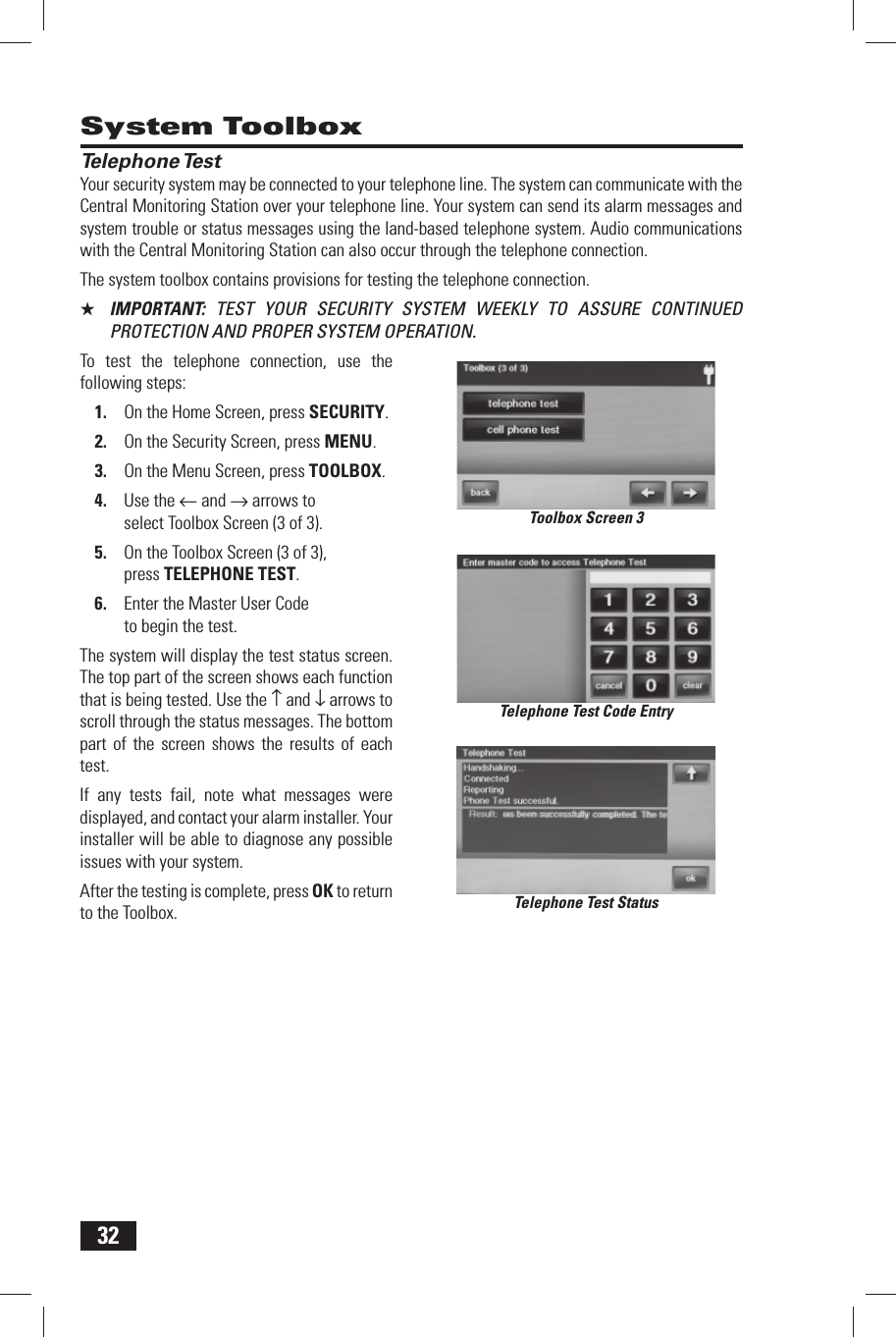 32 System Toolbox Telephone TestYour security system may be connected to your telephone line. The system can communicate with the Central Monitoring Station over your telephone line. Your system can send its alarm messages and system trouble or status messages using the land-based telephone system. Audio communications with the Central Monitoring Station can also occur through the telephone connection.The system toolbox contains provisions for testing the telephone connection.★  IMPORTANT:  TEST YOUR SECURITY SYSTEM WEEKLY TO ASSURE CONTINUED PROTECTION AND PROPER SYSTEM OPERATION.To test the telephone connection, use the following steps:On the Home Screen, press 1. SECURITY.On the Security Screen, press 2. MENU.On the Menu Screen, press 3. TOOLBOX.Use the 4.  &larr; and &rarr; arrows to select Toolbox Screen (3 of 3).On the Toolbox Screen (3 of 3), 5. press TELEPHONE TEST.Enter the Master User Code 6. to begin the test.The system will display the test status screen. The top part of the screen shows each function that is being tested. Use the &uarr; and &darr; arrows to scroll through the status messages. The bottom part of the screen shows the results of each test.If any tests fail, note what messages were displayed, and contact your alarm installer. Your installer will be able to diagnose any possible issues with your system.After the testing is complete, press OK to return to the Toolbox.Toolbox Screen 3Telephone Test Code EntryTelephone Test Status