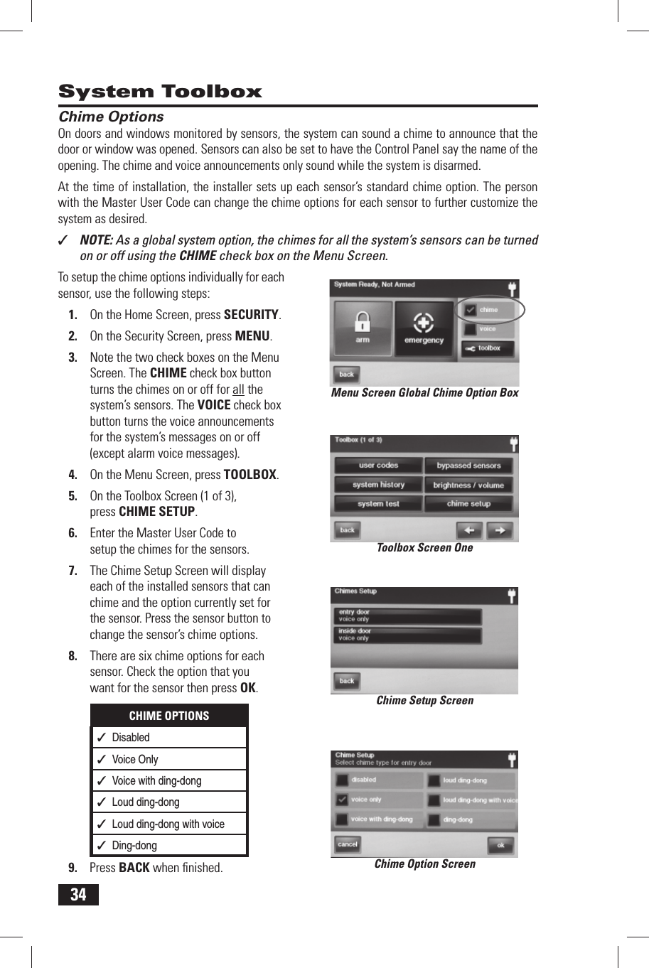 34 System Toolbox Chime OptionsOn doors and windows monitored by sensors, the system can sound a chime to announce that the door or window was opened. Sensors can also be set to have the Control Panel say the name of the opening. The chime and voice announcements only sound while the system is disarmed.At the time of installation, the installer sets up each sensor&rsquo;s standard chime option. The person with the  Master User Code can change the chime options for each sensor to further customize the system as desired.✓  NOTE: As a global system option, the chimes for all the system&rsquo;s sensors can be turned on or off using the CHIME check box on the Menu Screen.To setup the chime options individually for each sensor, use the following steps:On the Home Screen, press 1. SECURITY.On the Security Screen, press 2. MENU.Note the two check boxes on the Menu 3. Screen. The CHIME check box button turns the chimes on or off for all the system&rsquo;s sensors. The VOICE check box button turns the voice announcements for the system&rsquo;s messages on or off (except alarm voice messages).On the Menu Screen, press 4. TOOLBOX.On the Toolbox Screen (1 of 3), 5. press  CHIME SETUP.Enter the Master User Code to 6. setup the chimes for the sensors.The Chime Setup Screen will display 7. each of the installed sensors that can chime and the option currently set for the sensor. Press the sensor button to change the sensor&rsquo;s chime options.There are six chime options for each 8. sensor. Check the option that you want for the sensor then press OK.CHIME OPTIONS✓  Disabled✓  Voice Only✓  Voice with ding-dong✓  Loud ding-dong✓  Loud ding-dong with voice✓  Ding-dongPress 9. BACK when ﬁ nished.Menu Screen Global Chime Option BoxToolbox Screen OneChime Setup ScreenChime Option Screen