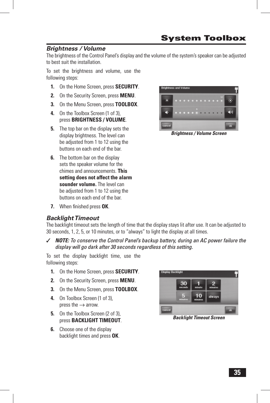 35 Brightness / VolumeThe brightness of the Control Panel&rsquo;s display and the volume of the system&rsquo;s speaker can be adjusted to best suit the installation.To set the brightness and volume, use the following steps:On the Home Screen, press 1. SECURITY.On the Security Screen, press 2. MENU.On the Menu Screen, press 3. TOOLBOX.On the Toolbox Screen (1 of 3), 4. press BRIGHTNESS / VOLUME.The top bar on the display sets the 5. display brightness. The level can be adjusted from 1 to 12 using the buttons on each end of the bar.The bottom bar on the display 6. sets the speaker volume for the chimes and announcements. This setting does not affect the alarm sounder volume. The level can be adjusted from 1 to 12 using the buttons on each end of the bar.When ﬁ nished press 7. OK. Backlight TimeoutThe backlight timeout sets the length of time that the display stays lit after use. It can be adjusted to 30 seconds, 1, 2, 5, or 10 minutes, or to &ldquo;always&rdquo; to light the display at all times.✓  NOTE: To conserve the Control Panel&rsquo;s backup battery, during an AC power failure the display will go dark after 30 seconds regardless of this setting.To set the display backlight time, use the following steps:On the Home Screen, press 1. SECURITY.On the Security Screen, press 2. MENU.On the Menu Screen, press 3. TOOLBOX.On Toolbox Screen (1 of 3), 4. press the &rarr; arrow.On the Toolbox Screen (2 of 3), 5. press BACKLIGHT TIMEOUT.Choose one of the display 6. backlight times and press OK. System ToolboxBrightness / Volume ScreenBacklight Timeout Screen