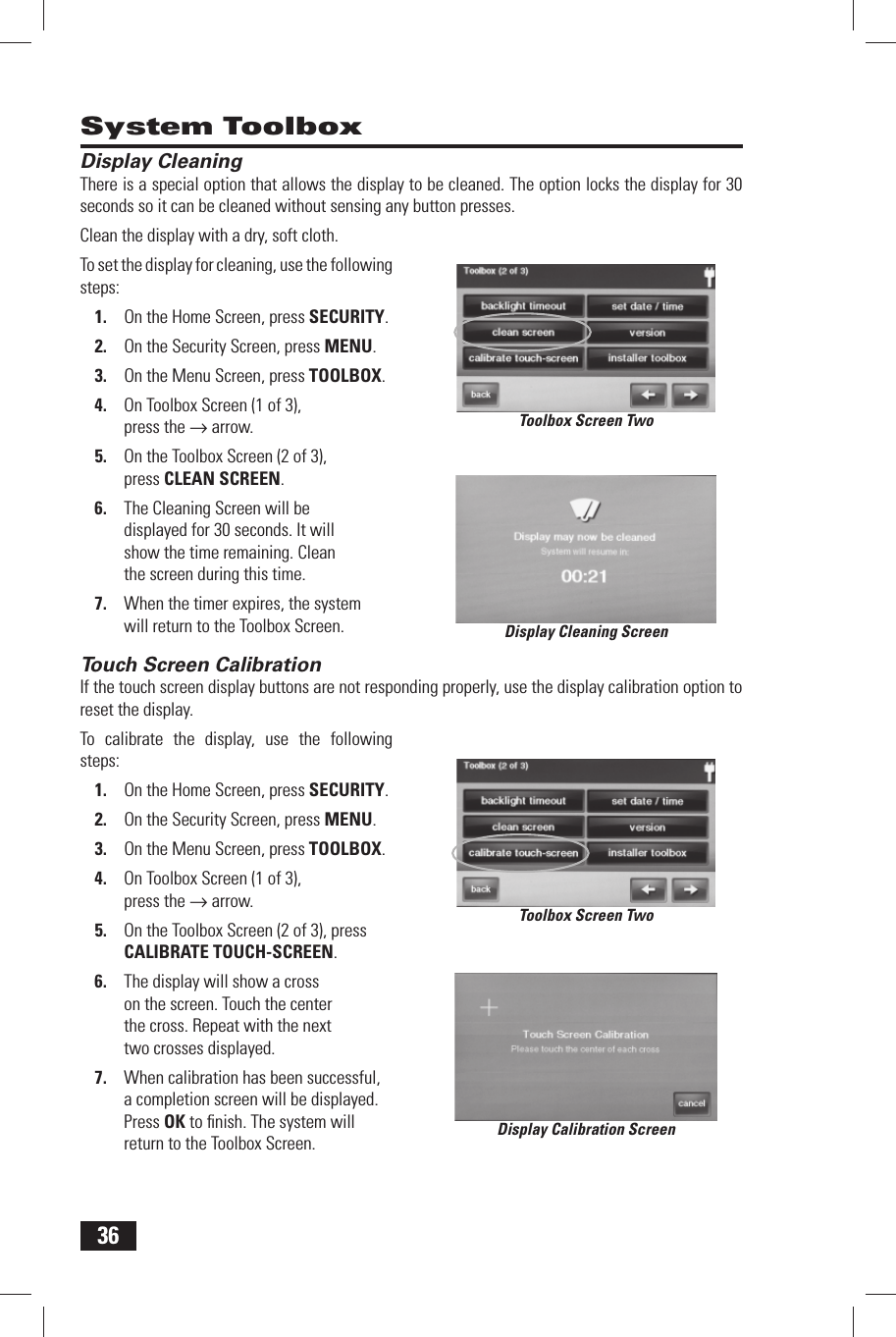 36 Display CleaningThere is a special option that allows the display to be cleaned. The option locks the display for 30 seconds so it can be cleaned without sensing any button presses.Clean the display with a dry, soft cloth.To set the display for cleaning, use the following steps:On the Home Screen, press 1. SECURITY.On the Security Screen, press 2. MENU.On the Menu Screen, press 3. TOOLBOX.On Toolbox Screen (1 of 3), 4. press the &rarr; arrow.On the Toolbox Screen (2 of 3), 5. press  CLEAN SCREEN.The Cleaning Screen will be 6. displayed for 30 seconds. It will show the time remaining. Clean the screen during this time.When the timer expires, the system 7. will return to the Toolbox Screen. Touch Screen CalibrationIf the touch screen display buttons are not responding properly, use the display calibration option to reset the display.To calibrate the display, use the following steps:On the Home Screen, press 1. SECURITY.On the Security Screen, press 2. MENU.On the Menu Screen, press 3. TOOLBOX.On Toolbox Screen (1 of 3), 4. press the &rarr; arrow.On the Toolbox Screen (2 of 3), press 5.  CALIBRATE TOUCH-SCREEN.The display will show a cross 6. on the screen. Touch the center the cross. Repeat with the next two crosses displayed.When calibration has been successful, 7. a completion screen will be displayed. Press OK to ﬁ nish. The system will return to the Toolbox Screen. System ToolboxDisplay Cleaning ScreenToolbox Screen TwoToolbox Screen TwoDisplay Calibration Screen