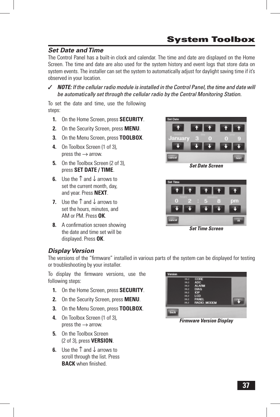 37 Set Date and TimeThe Control Panel has a built-in clock and calendar. The  time and  date are displayed on the Home Screen. The time and date are also used for the system history and event logs that store data on system events. The installer can set the system to automatically adjust for daylight saving time if it&rsquo;s observed in your location.✓  NOTE: If the cellular radio module is installed in the Control Panel, the time and date will be automatically set through the cellular radio by the Central Monitoring Station.To set the date and time, use the following steps:On the Home Screen, press 1. SECURITY.On the Security Screen, press 2. MENU.On the Menu Screen, press 3. TOOLBOX.On Toolbox Screen (1 of 3), 4. press the &rarr; arrow.On the Toolbox Screen (2 of 3), 5. press  SET DATE / TIME.Use the 6.  &uarr; and &darr; arrows to set the current month, day, and year. Press NEXT.Use the 7.  &uarr; and &darr; arrows to set the hours, minutes, and AM or PM. Press OK.A conﬁ rmation screen showing 8. the date and time set will be displayed. Press OK. Display VersionThe versions of the &ldquo;ﬁ rmware&rdquo; installed in various parts of the system can be displayed for testing or troubleshooting by your installer.To display the ﬁ rmware versions, use the following steps:On the Home Screen, press 1. SECURITY.On the Security Screen, press 2. MENU.On the Menu Screen, press 3. TOOLBOX.On Toolbox Screen (1 of 3), 4. press the &rarr; arrow.On the Toolbox Screen 5. (2 of 3), press  VERSION.Use the 6.  &uarr; and &darr; arrows to scroll through the list. Press BACK when ﬁ nished. System ToolboxSet Date ScreenSet Time ScreenFirmware Version Display