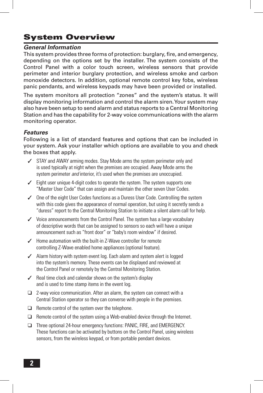 2System OverviewGeneral InformationThis system provides three forms of protection: burglary, ﬁ re, and emergency, depending on the options set by the installer. The system consists of the Control Panel with a color touch screen, wireless sensors that provide perimeter and interior burglary protection, and wireless smoke and carbon monoxide detectors. In addition, optional remote control key fobs, wireless panic pendants, and wireless keypads may have been provided or installed.The system monitors all protection &ldquo;zones&rdquo; and the system&rsquo;s status. It will display monitoring information and control the alarm siren. Your system may also have been setup to send alarm and status reports to a Central Monitoring Station and has the capability for 2-way voice communications with the alarm monitoring operator.FeaturesFollowing is a list of standard features and options that can be included in your system. Ask your installer which options are available to you and check the boxes that apply.STAY and AWAY arming modes. Stay Mode arms the system perimeter only and  ✓is used typically at night when the premises are occupied. Away Mode arms the system perimeter and interior, it&rsquo;s used when the premises are unoccupied.Eight user unique 4-digit codes to operate the system. The system supports one  ✓&ldquo;Master User Code&rdquo; that can assign and maintain the other seven User Codes.One of the eight User Codes functions as a Duress User Code. Controlling the system  ✓with this code gives the appearance of normal operation, but using it secretly sends a &ldquo;duress&rdquo; report to the Central Monitoring Station to initiate a silent alarm call for help.Voice announcements from the Control Panel. The system has a large vocabulary  ✓of descriptive words that can be assigned to sensors so each will have a unique announcement such as &ldquo;front door&rdquo; or &ldquo;baby&rsquo;s room window&rdquo; if desired.Home automation with the built-in Z-Wave controller for remote  ✓controlling Z-Wave enabled home appliances (optional feature).Alarm history with system event log. Each alarm and system alert is logged  ✓into the system&rsquo;s memory. These events can be displayed and reviewed at the Control Panel or remotely by the Central Monitoring Station.Real time clock and calendar shows on the system&rsquo;s display  ✓and is used to time stamp items in the event log.2-way voice communication. After an alarm, the system can connect with a  ❑Central Station operator so they can converse with people in the premises.Remote control of the system over the telephone. ❑Remote control of the system using a Web-enabled device through the Internet. ❑Three optional 24-hour emergency functions: PANIC, FIRE, and EMERGENCY.  ❑These functions can be activated by buttons on the Control Panel, using wireless sensors, from the wireless keypad, or from portable pendant devices.