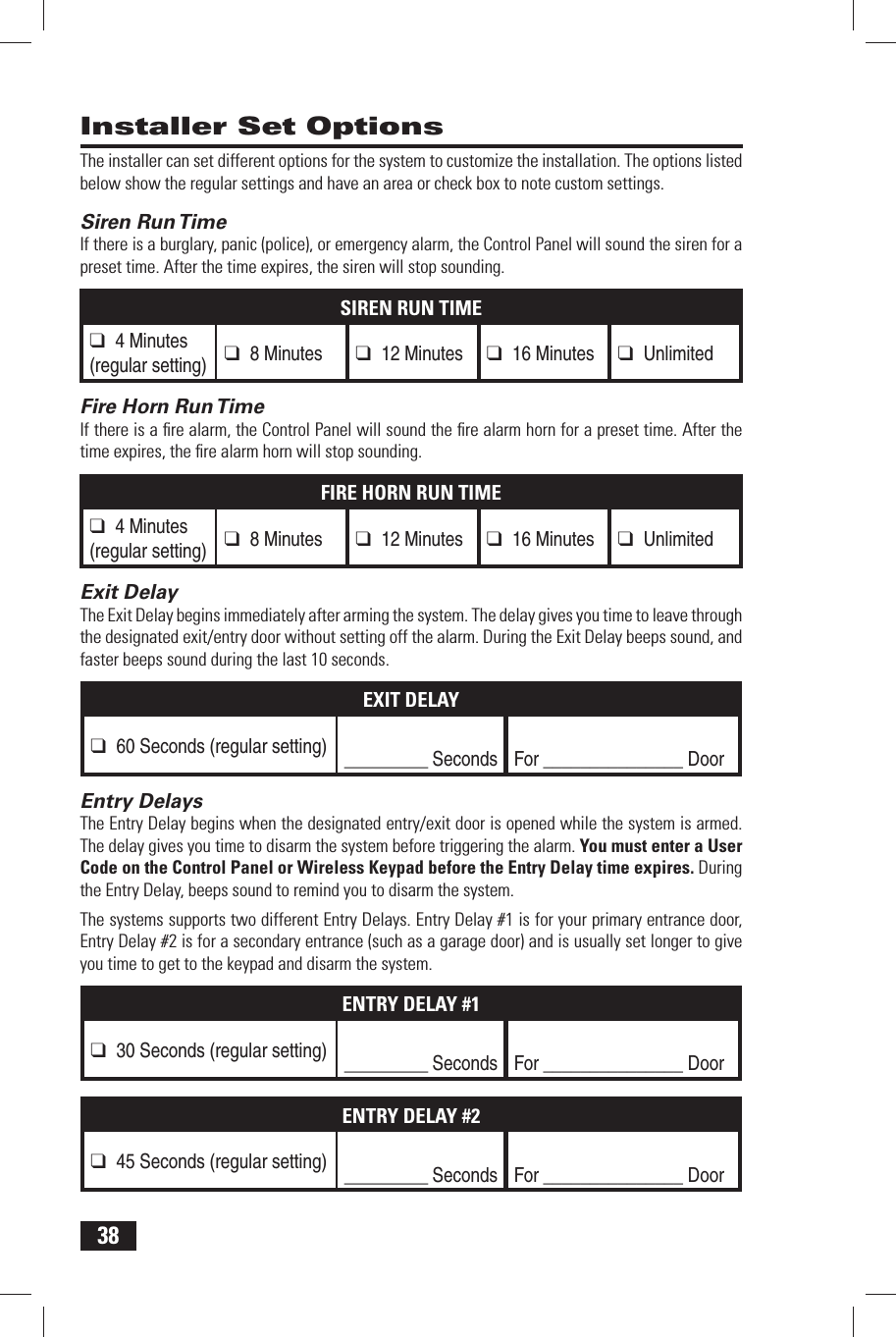 38The installer can set different options for the system to customize the installation. The options listed below show the regular settings and have an area or check box to note custom settings. Siren Run TimeIf there is a burglary, panic (police), or emergency alarm, the Control Panel will sound the siren for a preset time. After the time expires, the siren will stop sounding.SIREN RUN TIME❑ 4 Minutes(regular setting) ❑ 8 Minutes❑ 12 Minutes❑ 16 Minutes❑ Unlimited Fire Horn Run TimeIf there is a ﬁ re alarm, the Control Panel will sound the ﬁ re alarm horn for a preset time. After the time expires, the ﬁ re alarm horn will stop sounding.FIRE HORN RUN TIME❑ 4 Minutes(regular setting) ❑ 8 Minutes❑ 12 Minutes❑ 16 Minutes❑ Unlimited Exit DelayThe Exit Delay begins immediately after arming the system. The delay gives you time to leave through the designated exit/entry door without setting off the alarm. During the Exit Delay beeps sound, and faster beeps sound during the last 10 seconds.EXIT DELAY❑ 60 Seconds (regular setting) _________ SecondsFor _______________ Door Entry DelaysThe Entry Delay begins when the designated entry/exit door is opened while the system is armed. The delay gives you time to disarm the system before triggering the alarm. You must enter a User Code on the Control Panel or Wireless Keypad before the Entry Delay time expires. During the Entry Delay, beeps sound to remind you to disarm the system.The systems supports two different Entry Delays. Entry Delay #1 is for your primary entrance door, Entry Delay #2 is for a secondary entrance (such as a garage door) and is usually set longer to give you time to get to the keypad and disarm the system.ENTRY DELAY #1❑ 30 Seconds (regular setting) _________ SecondsFor _______________ DoorENTRY DELAY #2❑ 45 Seconds (regular setting) _________ SecondsFor _______________ Door Installer Set Options