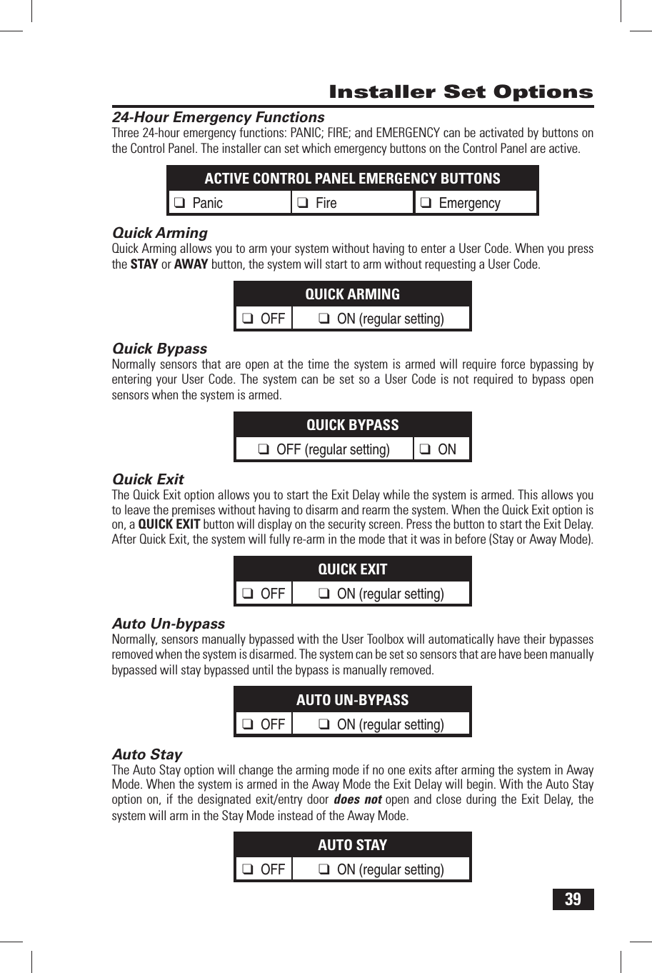 39 Installer Set Options 24-Hour Emergency FunctionsThree 24-hour emergency functions: PANIC; FIRE; and EMERGENCY can be activated by buttons on the Control Panel. The installer can set which emergency buttons on the Control Panel are active.ACTIVE CONTROL PANEL EMERGENCY BUTTONS❑ Panic ❑ Fire ❑ Emergency Quick ArmingQuick Arming allows you to arm your system without having to enter a User Code. When you press the STAY or AWAY button, the system will start to arm without requesting a User Code.QUICK ARMING❑ OFF ❑ ON (regular setting) Quick BypassNormally sensors that are open at the time the system is armed will require force bypassing by entering your User Code. The system can be set so a User Code is not required to bypass open sensors when the system is armed.QUICK BYPASS❑ OFF (regular setting) ❑ ON Quick ExitThe Quick Exit option allows you to start the Exit Delay while the system is armed. This allows you to leave the premises without having to disarm and rearm the system. When the Quick Exit option is on, a QUICK EXIT button will display on the security screen. Press the button to start the Exit Delay. After Quick Exit, the system will fully re-arm in the mode that it was in before (Stay or Away Mode).QUICK EXIT❑ OFF ❑ ON (regular setting) Auto Un-bypassNormally, sensors manually bypassed with the User Toolbox will automatically have their bypasses removed when the system is disarmed. The system can be set so sensors that are have been manually bypassed will stay bypassed until the bypass is manually removed.AUTO UN-BYPASS❑ OFF ❑ ON (regular setting) Auto StayThe Auto Stay option will change the arming mode if no one exits after arming the system in Away Mode. When the system is armed in the Away Mode the Exit Delay will begin. With the Auto Stay option on, if the designated exit/entry door does not open and close during the Exit Delay, the system will arm in the Stay Mode instead of the Away Mode.AUTO STAY❑ OFF ❑ ON (regular setting)
