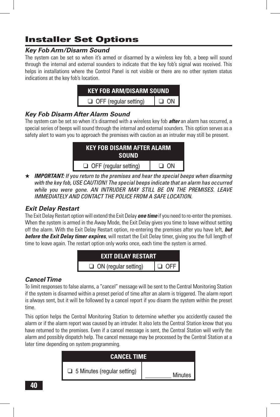 40 Key Fob Arm/Disarm SoundThe system can be set so when it&rsquo;s armed or disarmed by a wireless key fob, a beep will sound through the internal and external sounders to indicate that the key fob&rsquo;s signal was received. This helps in installations where the Control Panel is not visible or there are no other system status indications at the key fob&rsquo;s location.KEY FOB ARM/DISARM SOUND❑ OFF (regular setting) ❑ ON Key Fob Disarm After Alarm SoundThe system can be set so when it&rsquo;s disarmed with a wireless key fob after an alarm has occurred, a special series of beeps will sound through the internal and external sounders. This option serves as a safety alert to warn you to approach the premises with caution as an intruder may still be present.KEY FOB DISARM AFTER ALARM SOUND❑ OFF (regular setting) ❑ ON★  IMPORTANT: If you return to the premises and hear the special beeps when disarming with the key fob, USE CAUTION! The special beeps indicate that an alarm has occurred while you were gone. AN INTRUDER MAY STILL BE ON THE PREMISES. LEAVE IMMEDIATELY AND CONTACT THE POLICE FROM A SAFE LOCATION. Exit Delay RestartThe Exit Delay Restart option will extend the Exit Delay one time if you need to re-enter the premises. When the system is armed in the Away Mode, the Exit Delay gives you time to leave without setting off the alarm. With the Exit Delay Restart option, re-entering the premises after you have left, but before the Exit Delay timer expires, will restart the Exit Delay timer, giving you the full length of time to leave again. The restart option only works once, each time the system is armed.EXIT DELAY RESTART❑ ON (regular setting) ❑ OFF Cancel TimeTo limit responses to false alarms, a &ldquo;cancel&rdquo; message will be sent to the Central Monitoring Station if the system is disarmed within a preset period of time after an alarm is triggered. The alarm report is always sent, but it will be followed by a cancel report if you disarm the system within the preset time.This option helps the Central Monitoring Station to determine whether you accidently caused the alarm or if the alarm report was caused by an intruder. It also lets the Central Station know that you have returned to the premises. Even if a cancel message is sent, the Central Station will verify the alarm and possibly dispatch help. The cancel message may be processed by the Central Station at a later time depending on system programming.CANCEL TIME❑ 5 Minutes (regular setting) _________ Minutes Installer Set Options