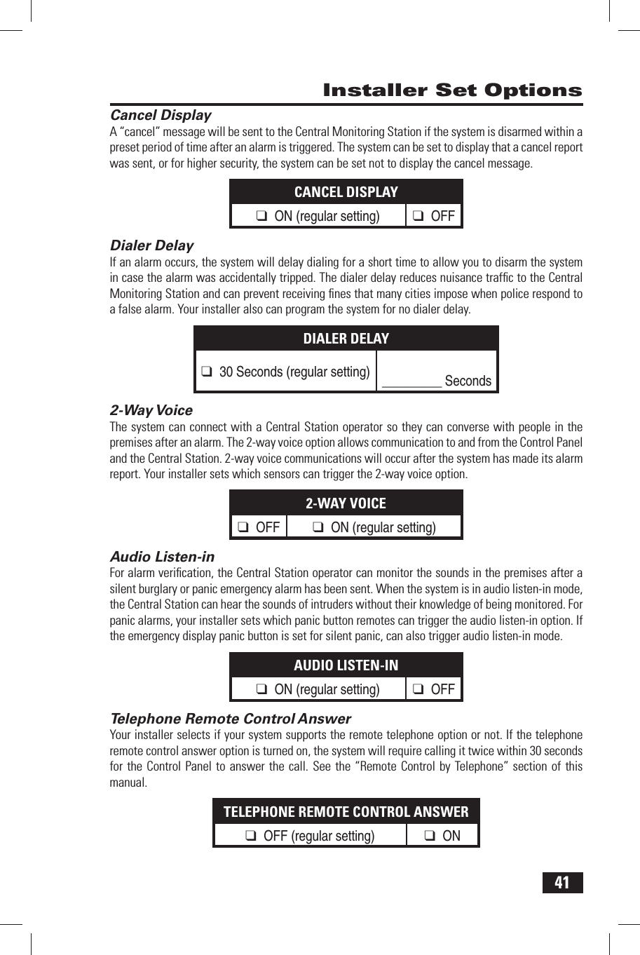 41 Cancel DisplayA &ldquo;cancel&rdquo; message will be sent to the Central Monitoring Station if the system is disarmed within a preset period of time after an alarm is triggered. The system can be set to display that a cancel report was sent, or for higher security, the system can be set not to display the cancel message.CANCEL DISPLAY❑ ON (regular setting) ❑ OFF Dialer DelayIf an alarm occurs, the system will delay dialing for a short time to allow you to disarm the system in case the alarm was accidentally tripped. The dialer delay reduces nuisance trafﬁ c to the Central Monitoring Station and can prevent receiving ﬁ nes that many cities impose when police respond to a false alarm. Your installer also can program the system for no dialer delay.DIALER DELAY❑ 30 Seconds (regular setting) _________ Seconds 2-Way VoiceThe system can connect with a Central Station operator so they can converse with people in the premises after an alarm. The 2-way voice option allows communication to and from the Control Panel and the Central Station. 2-way voice communications will occur after the system has made its alarm report. Your installer sets which sensors can trigger the 2-way voice option.2-WAY VOICE❑ OFF ❑ ON (regular setting) Audio Listen-inFor alarm veriﬁ cation, the Central Station operator can monitor the sounds in the premises after a silent burglary or panic emergency alarm has been sent. When the system is in audio listen-in mode, the Central Station can hear the sounds of intruders without their knowledge of being monitored. For panic alarms, your installer sets which panic button remotes can trigger the audio listen-in option. If the emergency display panic button is set for silent panic, can also trigger audio listen-in mode.AUDIO LISTEN-IN❑ ON (regular setting) ❑ OFF Telephone Remote Control AnswerYour installer selects if your system supports the remote telephone option or not. If the telephone remote control answer option is turned on, the system will require calling it twice within 30 seconds for the Control Panel to answer the call. See the &ldquo;Remote Control by Telephone&rdquo; section of this manual.TELEPHONE REMOTE CONTROL ANSWER❑ OFF (regular setting) ❑ ON  Installer Set Options
