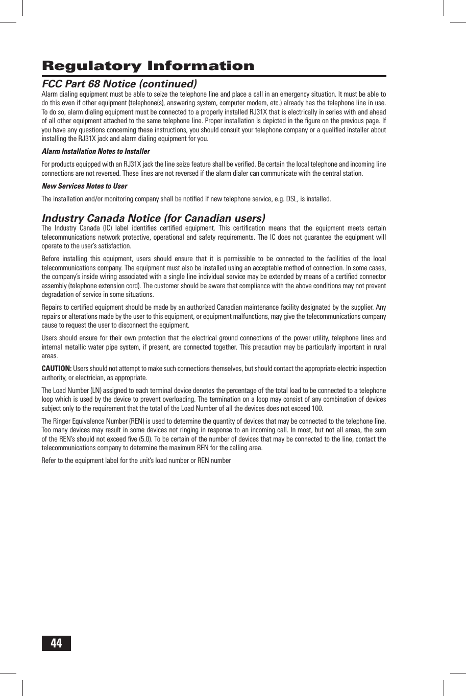 44FCC Part 68 Notice (continued)Alarm dialing equipment must be able to seize the telephone line and place a call in an emergency situation. It must be able to do this even if other equipment (telephone(s), answering system, computer modem, etc.) already has the telephone line in use. To do so, alarm dialing equipment must be connected to a properly installed RJ31X that is electrically in series with and ahead of all other equipment attached to the same telephone line. Proper installation is depicted in the ﬁ gure on the previous page. If you have any questions concerning these instructions, you should consult your telephone company or a qualiﬁ ed installer about installing the RJ31X jack and alarm dialing equipment for you.Alarm Installation Notes to InstallerFor products equipped with an RJ31X jack the line seize feature shall be veriﬁ ed. Be certain the local telephone and incoming line connections are not reversed. These lines are not reversed if the alarm dialer can communicate with the central station.New Services Notes to UserThe installation and/or monitoring company shall be notiﬁ ed if new telephone service, e.g. DSL, is installed. Industry Canada Notice (for Canadian users)The Industry Canada (IC) label identiﬁ es certiﬁ ed equipment. This certiﬁ cation means that the equipment meets certain telecommunications network protective, operational and safety requirements. The IC does not guarantee the equipment will operate to the user&rsquo;s satisfaction.Before installing this equipment, users should ensure that it is permissible to be connected to the facilities of the local telecommunications company. The equipment must also be installed using an acceptable method of connection. In some cases, the company&rsquo;s inside wiring associated with a single line individual service may be extended by means of a certiﬁ ed connector assembly (telephone extension cord). The customer should be aware that compliance with the above conditions may not prevent degradation of service in some situations.Repairs to certiﬁ ed equipment should be made by an authorized Canadian maintenance facility designated by the supplier. Any repairs or alterations made by the user to this equipment, or equipment malfunctions, may give the telecommunications company cause to request the user to disconnect the equipment.Users should ensure for their own protection that the electrical ground connections of the power utility, telephone lines and internal metallic water pipe system, if present, are connected together. This precaution may be particularly important in rural areas.CAUTION: Users should not attempt to make such connections themselves, but should contact the appropriate electric inspection authority, or electrician, as appropriate.The Load Number (LN) assigned to each terminal device denotes the percentage of the total load to be connected to a telephone loop which is used by the device to prevent overloading. The termination on a loop may consist of any combination of devices subject only to the requirement that the total of the Load Number of all the devices does not exceed 100.The Ringer Equivalence Number (REN) is used to determine the quantity of devices that may be connected to the telephone line. Too many devices may result in some devices not ringing in response to an incoming call. In most, but not all areas, the sum of the REN&rsquo;s should not exceed ﬁ ve (5.0). To be certain of the number of devices that may be connected to the line, contact the telecommunications company to determine the maximum REN for the calling area.Refer to the equipment label for the unit&rsquo;s load number or REN number Regulatory Information