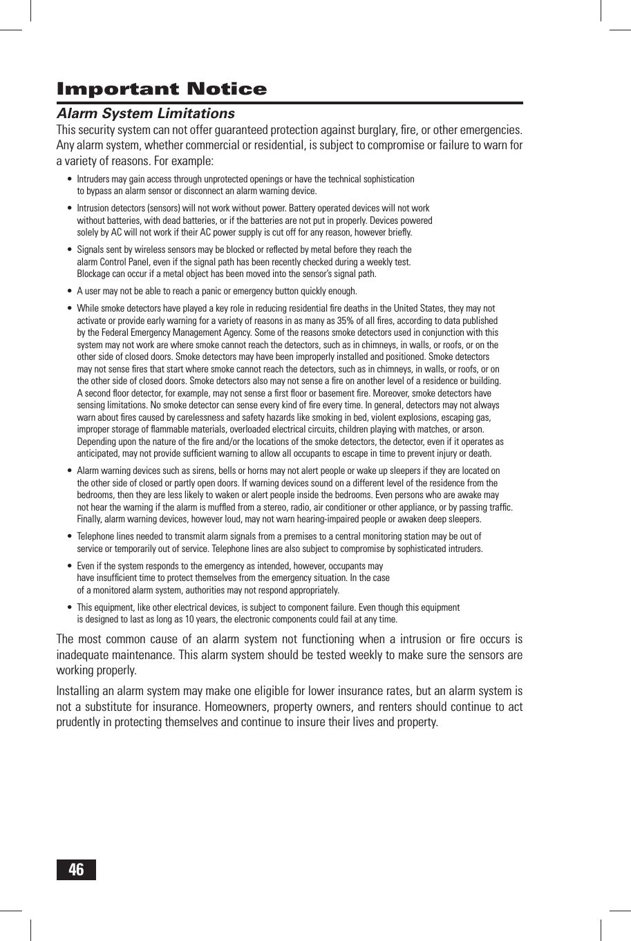 46Important Notice Alarm System LimitationsThis security system can not offer guaranteed protection against burglary, ﬁ re, or other emergencies. Any alarm system, whether commercial or residential, is subject to compromise or failure to warn for a variety of reasons. For example:Intruders may gain access through unprotected openings or have the technical sophistication &bull; to bypass an alarm sensor or disconnect an alarm warning device.Intrusion detectors (sensors) will not work without power. Battery operated devices will not work &bull; without batteries, with dead batteries, or if the batteries are not put in properly. Devices powered solely by AC will not work if their AC power supply is cut off for any reason, however brieﬂ y.Signals sent by wireless sensors may be blocked or reﬂ ected by metal before they reach the &bull; alarm Control Panel, even if the signal path has been recently checked during a weekly test. Blockage can occur if a metal object has been moved into the sensor&rsquo;s signal path.A user may not be able to reach a panic or emergency button quickly enough.&bull; While smoke detectors have played a key role in reducing residential ﬁ re deaths in the United States, they may not &bull; activate or provide early warning for a variety of reasons in as many as 35% of all ﬁ res, according to data published by the Federal Emergency Management Agency. Some of the reasons smoke detectors used in conjunction with this system may not work are where smoke cannot reach the detectors, such as in chimneys, in walls, or roofs, or on the other side of closed doors. Smoke detectors may have been improperly installed and positioned. Smoke detectors may not sense ﬁ res that start where smoke cannot reach the detectors, such as in chimneys, in walls, or roofs, or on the other side of closed doors. Smoke detectors also may not sense a ﬁ re on another level of a residence or building. A second ﬂ oor detector, for example, may not sense a ﬁ rst ﬂ oor or basement ﬁ re. Moreover, smoke detectors have sensing limitations. No smoke detector can sense every kind of ﬁ re every time. In general, detectors may not always warn about ﬁ res caused by carelessness and safety hazards like smoking in bed, violent explosions, escaping gas, improper storage of ﬂ ammable materials, overloaded electrical circuits, children playing with matches, or arson. Depending upon the nature of the ﬁ re and/or the locations of the smoke detectors, the detector, even if it operates as anticipated, may not provide sufﬁ cient warning to allow all occupants to escape in time to prevent injury or death.Alarm warning devices such as sirens, bells or horns may not alert people or wake up sleepers if they are located on &bull; the other side of closed or partly open doors. If warning devices sound on a different level of the residence from the bedrooms, then they are less likely to waken or alert people inside the bedrooms. Even persons who are awake may not hear the warning if the alarm is mufﬂ ed from a stereo, radio, air conditioner or other appliance, or by passing trafﬁ c. Finally, alarm warning devices, however loud, may not warn hearing-impaired people or awaken deep sleepers.Telephone lines needed to transmit alarm signals from a premises to a central monitoring station may be out of &bull; service or temporarily out of service. Telephone lines are also subject to compromise by sophisticated intruders.Even if the system responds to the emergency as intended, however, occupants may &bull; have insufﬁ cient time to protect themselves from the emergency situation. In the case of a monitored alarm system, authorities may not respond appropriately.This equipment, like other electrical devices, is subject to component failure. Even though this equipment &bull; is designed to last as long as 10 years, the electronic components could fail at any time.The most common cause of an alarm system not functioning when a intrusion or ﬁ re occurs is inadequate maintenance. This alarm system should be tested weekly to make sure the sensors are working properly.Installing an alarm system may make one eligible for lower insurance rates, but an alarm system is not a substitute for insurance. Homeowners, property owners, and renters should continue to act prudently in protecting themselves and continue to insure their lives and property.