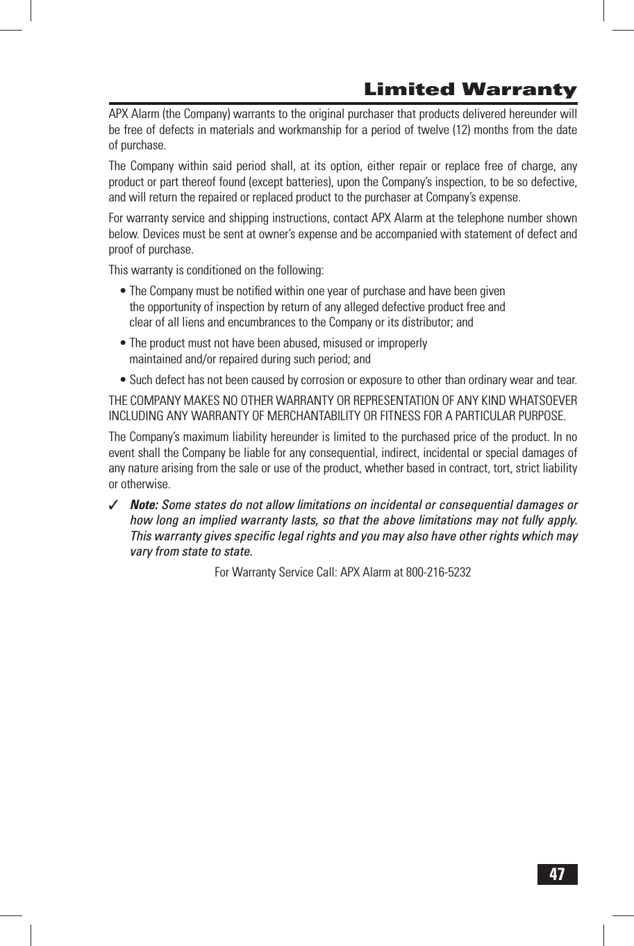 47 Limited WarrantyAPX Alarm (the Company) warrants to the original purchaser that products delivered hereunder will be free of defects in materials and workmanship for a period of twelve (12) months from the date of purchase.The Company within said period shall, at its option, either repair or replace free of charge, any product or part thereof found (except batteries), upon the Company&rsquo;s inspection, to be so defective, and will return the repaired or replaced product to the purchaser at Company&rsquo;s expense.For warranty service and shipping instructions, contact APX Alarm at the telephone number shown below. Devices must be sent at owner&rsquo;s expense and be accompanied with statement of defect and proof of purchase.This warranty is conditioned on the following:The Company must be notiﬁ ed within one year of purchase and have been given &bull; the opportunity of inspection by return of any alleged defective product free and clear of all liens and encumbrances to the Company or its distributor; andThe product must not have been abused, misused or improperly &bull; maintained and/or repaired during such period; andSuch defect has not been caused by corrosion or exposure to other than ordinary wear and tear.&bull; THE COMPANY MAKES NO OTHER WARRANTY OR REPRESENTATION OF ANY KIND WHATSOEVER INCLUDING ANY WARRANTY OF MERCHANTABILITY OR FITNESS FOR A PARTICULAR PURPOSE.The Company&rsquo;s maximum liability hereunder is limited to the purchased price of the product. In no event shall the Company be liable for any consequential, indirect, incidental or special damages of any nature arising from the sale or use of the product, whether based in contract, tort, strict liability or otherwise.✓  Note: Some states do not allow limitations on incidental or consequential damages or how long an implied warranty lasts, so that the above limitations may not fully apply. This warranty gives speciﬁ c legal rights and you may also have other rights which may vary from state to state. For  Warranty Service Call: APX Alarm at 800-216-5232