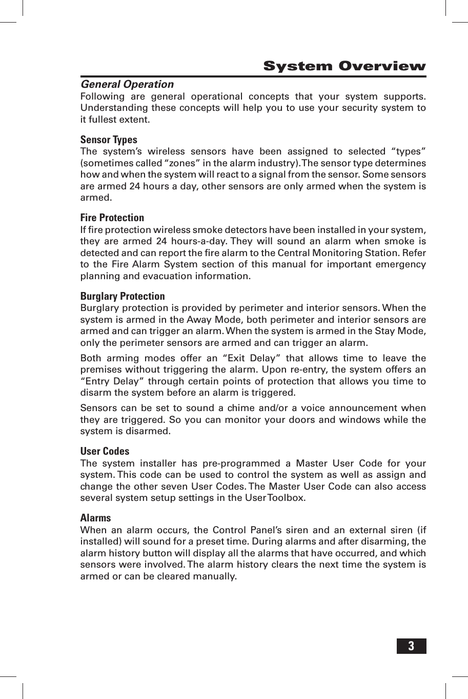 3System OverviewGeneral OperationFollowing are general operational concepts that your system supports. Understanding these concepts will help you to use your security system to it fullest extent.Sensor TypesThe system&rsquo;s wireless sensors have been assigned to selected &ldquo;types&rdquo; (sometimes called &ldquo;zones&rdquo; in the alarm industry). The sensor type determines how and when the system will react to a signal from the sensor. Some sensors are armed 24 hours a day, other sensors are only armed when the system is armed.Fire ProtectionIf ﬁ re protection wireless smoke detectors have been installed in your system, they are armed 24 hours-a-day. They will sound an alarm when smoke is detected and can report the ﬁ re alarm to the Central Monitoring Station. Refer to the Fire Alarm System section of this manual for important emergency planning and evacuation information.Burglary ProtectionBurglary protection is provided by perimeter and interior sensors. When the system is armed in the Away Mode, both perimeter and interior sensors are armed and can trigger an alarm. When the system is armed in the Stay Mode, only the perimeter sensors are armed and can trigger an alarm.Both arming modes offer an &ldquo;Exit Delay&rdquo; that allows time to leave the premises without triggering the alarm. Upon re-entry, the system offers an &ldquo;Entry Delay&rdquo; through certain points of protection that allows you time to disarm the system before an alarm is triggered.Sensors can be set to sound a chime and/or a voice announcement when they are triggered. So you can monitor your doors and windows while the system is disarmed.User CodesThe system installer has pre-programmed a Master User Code for your system. This code can be used to control the system as well as assign and change the other seven User Codes. The Master User Code can also access several system setup settings in the User Toolbox.AlarmsWhen an alarm occurs, the Control Panel&rsquo;s siren and an external siren (if installed) will sound for a preset time. During alarms and after disarming, the alarm history button will display all the alarms that have occurred, and which sensors were involved. The alarm history clears the next time the system is armed or can be cleared manually.