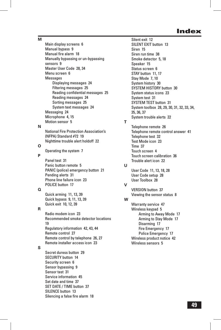 49IndexMMain display screens  6Manual bypass  9Manual ﬁ re alarm  18Manually bypassing or un-bypassing sensors  9Master User Code  28, 34Menu screen  6MessagesDisplaying messages  24Filtering messages  25Reading conﬁ dential messages  25Reading messages  24Sorting messages  25System text messages  24Messaging  24Microphone  4, 15Motion sensor  5NNational Fire Protection Association&rsquo;s (NFPA) Standard #72  19Nighttime trouble alert holdoff  22OOperating the system  7PPanel test  31Panic button remote  5PANIC (police) emergency button  21Pending alerts  31Phone line failure icon  23POLICE button  17QQuick arming  11, 13, 39Quick bypass  9, 11, 13, 39Quick exit  10, 12, 39RRadio modem icon  23Recommended smoke detector locations  19Regulatory information  42, 43, 44Remote control  27Remote control by telephone  26, 27Remote installer access icon  23SSecret duress button  29SECURITY button  14Security screen  6Sensor bypassing  9Sensor test  31Service information  45Set date and time  37SET DATE / TIME button  37SILENCE button  13Silencing a false ﬁ re alarm  18Silent exit  12SILENT EXIT button  13Siren  15Siren run time  38Smoke detector  5, 18Speaker  15Status screen  6STAY button  11, 17Stay Mode  7, 10System history  30SYSTEM HISTORY button  30System status icons  23System test  31SYSTEM TEST button  31System toolbox  28, 29, 30, 31, 32, 33, 34, 35, 36, 37System trouble alerts  22TTelephone remote  26Telephone remote control answer  41Telephone test  32Test Mode icon  23Time  37Touch screen  4Touch screen calibration  36Trouble alert icon  22UUser Code  11, 13, 18, 28User Code setup  28User Toolbox  28VVERSION button  37Viewing the sensor status  8WWarranty service  47Wireless keypad  5Arming to Away Mode  17Arming to Stay Mode  17Disarming  17Fire Emergency  17Police Emergency  17Wireless product notice  42Wireless sensors  5