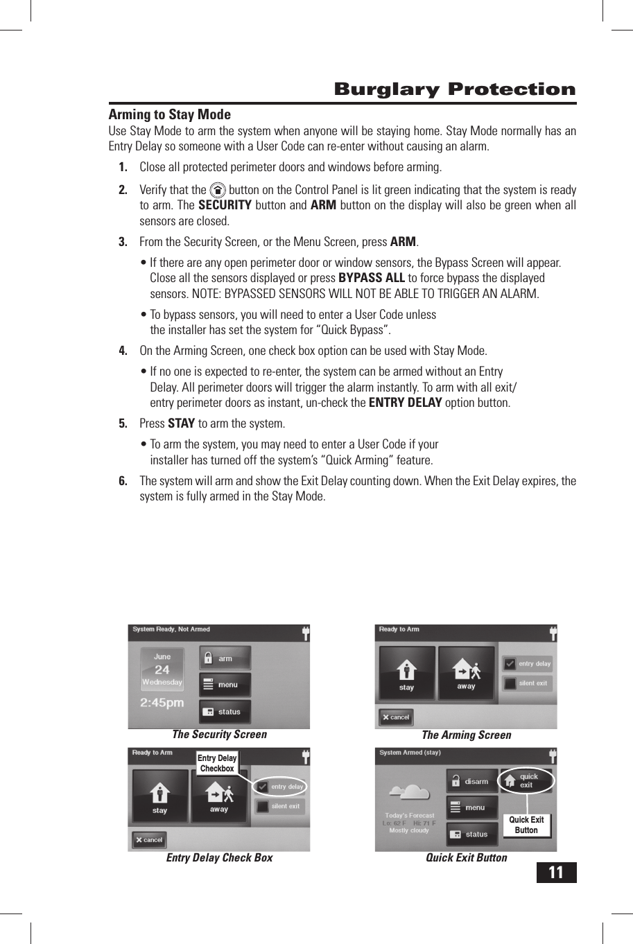 11Arming to Stay ModeUse Stay Mode to arm the system when anyone will be staying home. Stay Mode normally has an Entry Delay so someone with a  User Code can re-enter without causing an alarm.1.  Close all protected perimeter doors and windows before arming.2.  Verify that the    button on the Control Panel is lit green indicating that the system is ready to arm. The SECURITY button and  ARM button on the display will also be green when all sensors are closed.3.  From the Security Screen, or the Menu Screen, press ARM.&bull; If there are any open perimeter door or window sensors, the Bypass Screen will appear. Close all the sensors displayed or press BYPASS ALL to force bypass the displayed sensors. NOTE: BYPASSED SENSORS WILL NOT BE ABLE TO TRIGGER AN ALARM.&bull; To bypass sensors, you will need to enter a User Code unless the installer has set the system for &ldquo; Quick Bypass&rdquo;.4.  On the Arming Screen, one check box option can be used with Stay Mode.&bull; If no one is expected to re-enter, the system can be armed without an Entry Delay. All perimeter doors will trigger the alarm instantly. To arm with all exit/entry perimeter doors as instant, un-check the  ENTRY DELAY option button. 5.  Press  STAY to arm the system.&bull; To arm the system, you may need to enter a User Code if your installer has turned off the system&rsquo;s &ldquo; Quick Arming&rdquo; feature.6.  The system will arm and show the  Exit Delay counting down. When the Exit Delay expires, the system is fully armed in the Stay Mode. Burglary ProtectionThe Security Screen The Arming ScreenEntry Delay Check BoxEntry Delay CheckboxQuick Exit ButtonQuick Exit Button