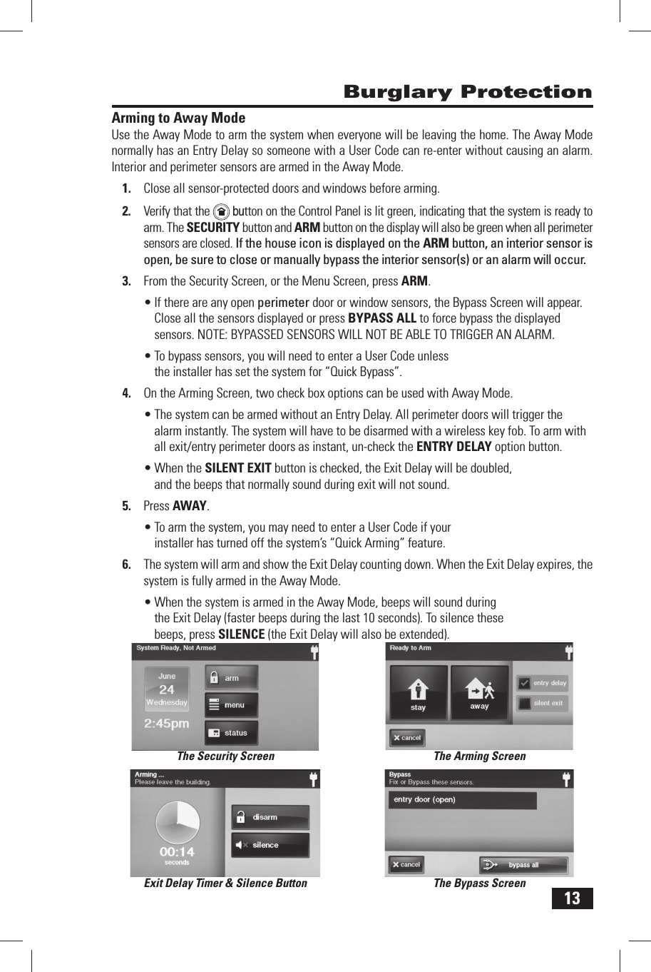 13Arming to Away ModeUse the  Away Mode to arm the system when everyone will be leaving the home. The Away Mode normally has an Entry Delay so someone with a  User Code can re-enter without causing an alarm. Interior and perimeter sensors are armed in the Away Mode.1.  Close all sensor-protected doors and windows before arming.2.  Verify that the    button on the Control Panel is lit green, indicating that the system is ready to arm. The SECURITY button and  ARM button on the display will also be green when all perimeter sensors are closed. If the house icon is displayed on the ARM button, an interior sensor is open, be sure to close or manually bypass the interior sensor(s) or an alarm will occur.3.  From the Security Screen, or the Menu Screen, press ARM.&bull; If there are any open perimeter door or window sensors, the Bypass Screen will appear. Close all the sensors displayed or press  BYPASS ALL to force bypass the displayed sensors. NOTE: BYPASSED SENSORS WILL NOT BE ABLE TO TRIGGER AN ALARM.&bull; To bypass sensors, you will need to enter a User Code unless the installer has set the system for &ldquo; Quick Bypass&rdquo;.4.  On the Arming Screen, two check box options can be used with Away Mode.&bull; The system can be armed without an  Entry Delay. All perimeter doors will trigger the alarm instantly. The system will have to be disarmed with a wireless key fob. To arm with all exit/entry perimeter doors as instant, un-check the  ENTRY DELAY option button.&bull; When the  SILENT EXIT button is checked, the Exit Delay will be doubled, and the beeps that normally sound during exit will not sound.5.  Press  AWAY.&bull; To arm the system, you may need to enter a User Code if your installer has turned off the system&rsquo;s &ldquo; Quick Arming&rdquo; feature.6.  The system will arm and show the  Exit Delay counting down. When the Exit Delay expires, the system is fully armed in the Away Mode.&bull; When the system is armed in the Away Mode, beeps will sound during the Exit Delay (faster beeps during the last 10 seconds). To silence these beeps, press  SILENCE (the Exit Delay will also be extended). Burglary ProtectionThe Security Screen The Arming ScreenThe Bypass ScreenExit Delay Timer &amp; Silence Button