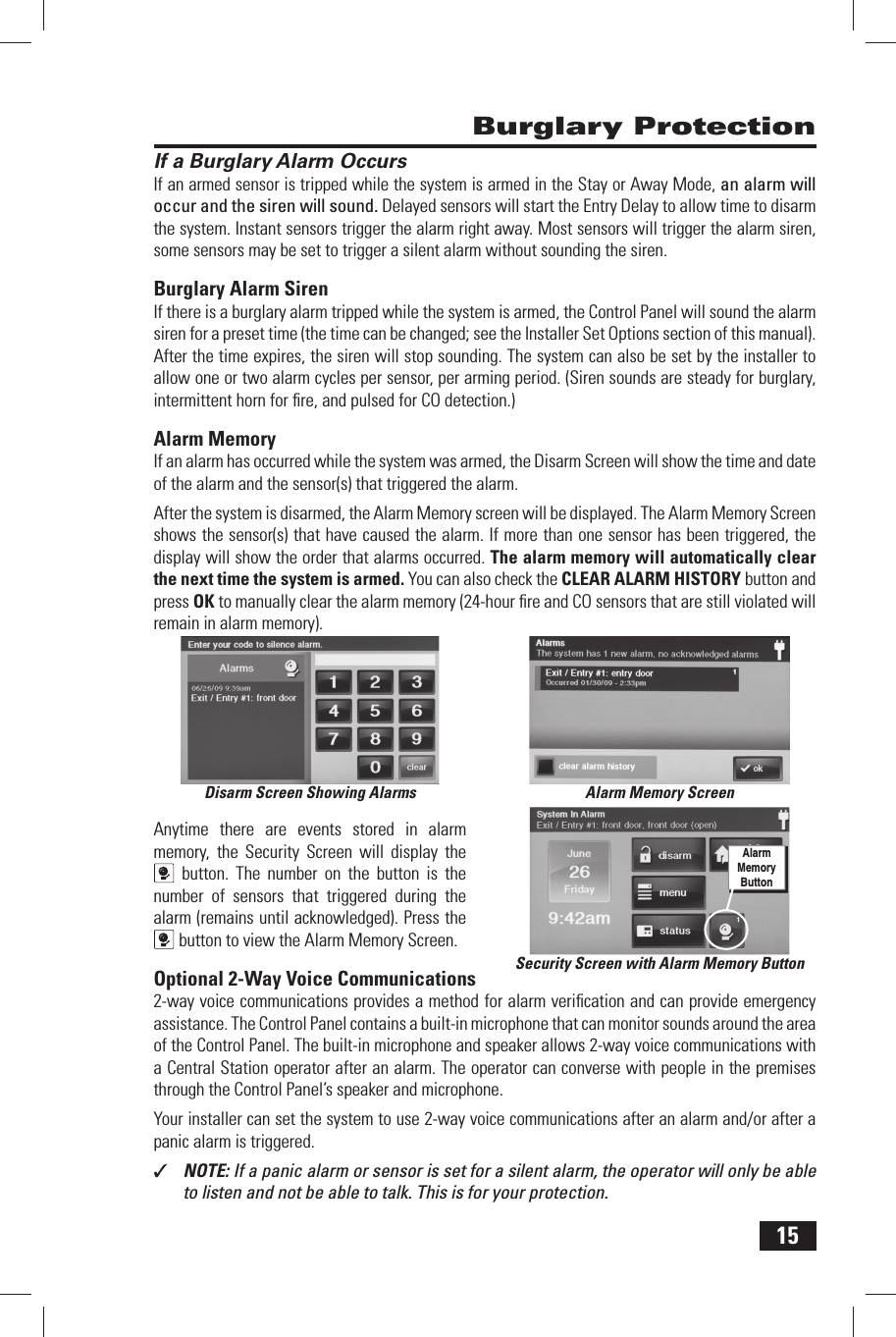 15If a Burglary Alarm OccursIf an armed sensor is tripped while the system is armed in the Stay or Away Mode, an alarm will occur and the siren will sound. Delayed sensors will start the Entry Delay to allow time to disarm the system. Instant sensors trigger the alarm right away. Most sensors will trigger the alarm siren, some sensors may be set to trigger a silent alarm without sounding the siren.Burglary Alarm  SirenIf there is a burglary alarm tripped while the system is armed, the Control Panel will sound the alarm siren for a preset time (the time can be changed; see the Installer Set Options section of this manual). After the time expires, the siren will stop sounding. The system can also be set by the installer to allow one or two alarm cycles per sensor, per arming period. (Siren sounds are steady for burglary, intermittent horn for ﬁ re, and pulsed for CO detection.)Alarm MemoryIf an alarm has occurred while the system was armed, the  Disarm Screen will show the time and date of the alarm and the sensor(s) that triggered the alarm.After the system is disarmed, the Alarm Memory screen will be displayed. The  Alarm Memory Screen shows the sensor(s) that have caused the alarm. If more than one sensor has been triggered, the display will show the order that alarms occurred. The alarm memory will automatically clear the next time the system is armed. You can also check the  CLEAR ALARM HISTORY button and press OK to manually clear the alarm memory (24-hour ﬁ re and CO sensors that are still violated will remain in alarm memory).Anytime there are events stored in alarm memory, the Security Screen will display the button. The number on the button is the number of sensors that triggered during the alarm (remains until acknowledged). Press the button to view the Alarm Memory Screen.Optional 2-Way Voice Communications2-way voice communications provides a method for alarm veriﬁ cation and can provide emergency assistance. The Control Panel contains a built-in microphone that can monitor sounds around the area of the Control Panel. The built-in  microphone and speaker allows 2-way voice communications with a Central Station operator after an alarm. The operator can converse with people in the premises through the Control Panel&rsquo;s  speaker and microphone.Your installer can set the system to use 2-way voice communications after an alarm and/or after a panic alarm is triggered.✓  NOTE: If a panic alarm or sensor is set for a silent alarm, the operator will only be able to listen and not be able to talk. This is for your protection. Burglary ProtectionDisarm Screen Showing Alarms Alarm Memory ScreenSecurity Screen with Alarm Memory ButtonAlarm Memory Button