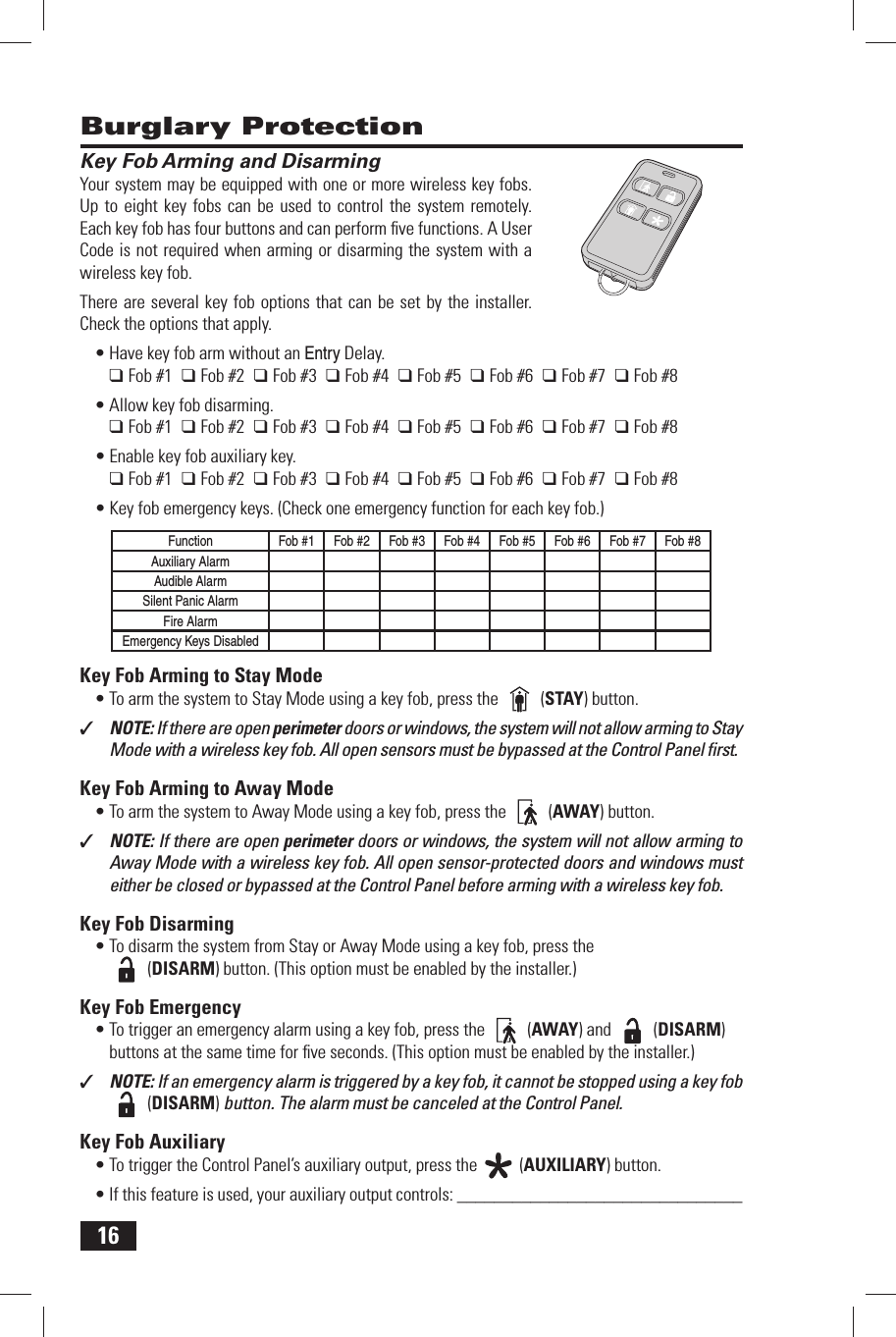 16 Key Fob Arming and DisarmingYour system may be equipped with one or more wireless key fobs. Up to eight key fobs can be used to control the system remotely. Each key fob has four buttons and can perform ﬁ ve functions. A User Code is not required when arming or disarming the system with a wireless key fob.There are several key fob options that can be set by the installer. Check the options that apply.&bull; Have key fob arm without an Entry Delay.❑ Fob #1  ❑ Fob #2  ❑ Fob #3  ❑ Fob #4  ❑ Fob #5  ❑ Fob #6  ❑ Fob #7  ❑ Fob #8&bull; Allow key fob disarming.❑ Fob #1  ❑ Fob #2  ❑ Fob #3  ❑ Fob #4  ❑ Fob #5  ❑ Fob #6  ❑ Fob #7  ❑ Fob #8&bull; Enable key fob auxiliary key.❑ Fob #1  ❑ Fob #2  ❑ Fob #3  ❑ Fob #4  ❑ Fob #5  ❑ Fob #6  ❑ Fob #7  ❑ Fob #8&bull; Key fob emergency keys. (Check one emergency function for each key fob.)FunctionFob #1 Fob #2 Fob #3 Fob #4 Fob #5 Fob #6 Fob #7 Fob #8Auxiliary AlarmAudible AlarmSilent Panic AlarmFire AlarmEmergency Keys Disabled Key Fob Arming to Stay Mode&bull; To arm the system to Stay Mode using a key fob, press the   (STAY) button.✓  NOTE: If there are open perimeter doors or windows, the system will not allow arming to Stay Mode with a wireless key fob. All open sensors must be bypassed at the Control Panel ﬁ rst. Key Fob Arming to Away Mode&bull; To arm the system to Away Mode using a key fob, press the   (AWAY) button.✓  NOTE: If there are open perimeter doors or windows, the system will not allow arming to Away Mode with a wireless key fob. All open sensor-protected doors and windows must either be closed or bypassed at the Control Panel before arming with a wireless key fob. Key Fob Disarming&bull; To disarm the system from Stay or Away Mode using a key fob, press the  (DISARM) button. (This option must be enabled by the installer.) Key Fob Emergency&bull; To trigger an emergency alarm using a key fob, press the   (AWAY) and   (DISARM) buttons at the same time for ﬁ ve seconds. (This option must be enabled by the installer.)✓  NOTE: If an emergency alarm is triggered by a key fob, it cannot be stopped using a key fob   (DISARM) button. The alarm must be canceled at the Control Panel. Key Fob Auxiliary&bull; To trigger the Control Panel&rsquo;s auxiliary output, press the   (AUXILIARY) button.&bull; If this feature is used, your auxiliary output controls: _______________________________ Burglary Protection
